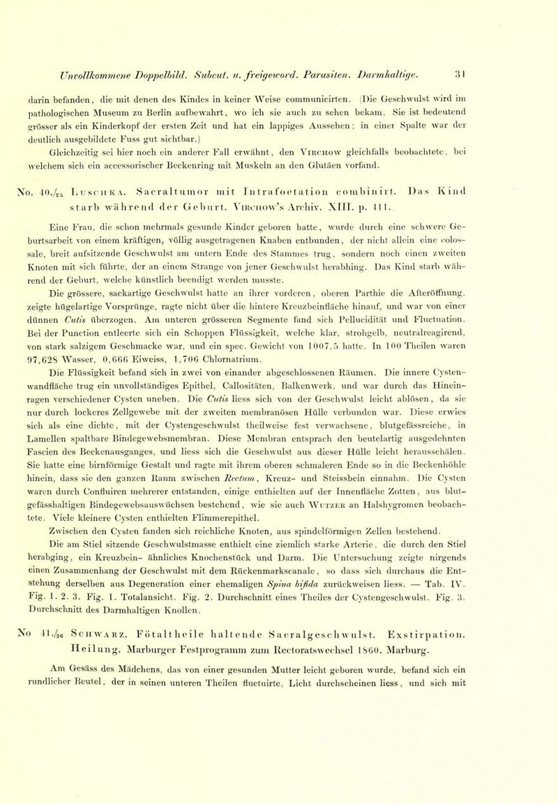 darin befanden, die mit denen des Kindes in keiner Weise communicirten. (Die Geschwulst wird im pathologischen Museum zu Berlin aufbewahrt, wo ich sie auch zu sehen bekam. Sie ist bedeutend grösser als ein Kinderkopf der ersten Zeit und hat ein lappiges Aussehen: in einer Spalte war der deutlich ausgebildete Fuss gut sichtbar.) Gleichzeitig sei hier noch ein anderer Fall erwähnt, den Viiiciiow gleichfalls beobachtete, bei welchem sich ein accessorischer Beckenring mit Muskeln an den Glutäen vorfand. No. lO./o-, Luschka. Sacraltuinor mit In trafoetation c oiul) in i r t. Das Kind starb während der Geburt, ^'ikohow's Archiv. XIII. p. III. Eine Frau, die schon mehrmals gesunde Kinder geboren hatte, wurde durch eine schwere Ge- burtsarbeit von einem kräftigen, völlig ausgetragenen Knaben entbunden, der nicht allein eine (kolos- sale, breit aufsitzende Geschwulst am untern Ende des Stammes trug, sondern noch einen zweiten Knoten mit sich führte, der an einem Strange von jener Geschwulst herab hing. Das Kind starb wäh- rend der Geburt, welche künstlich beendigt werden musste. Die grössere, sackartige Geschwulst hatte an ihrer vorderen, oberen Parthie die Afteröffmmg. zeigte hügelartige Vorsprünge, ragte nicht über die hintere Kreuzbeinfläche hinauf, und Avar von einer dünnen Cutis überzogen. Am unteren grösseren Segmente fand sich Pellucidität und Fluctuation. Bei der Function entleerte sich ein Schoppen Flüssigkeit, welche klar, strohgelb, neutralreagirend, von stark salzigem Geschmacke war, und ein spec. Gewicht von 1007,.5 hatte. In 100 Theilen Avaren 97,628 Wasser, 0,666 Eiweiss, 1,706 Chlornatrium. Die Flüssigkeit befand sich in zwei von einander abgeschlossenen Räumen. Die innere Cysten- wandfläche trug ein unvollständiges Epithel, Callositäten, Balkenwerk, und war durch das Hinein- ragen verschiedener Cysten uneben. Die Cutis Hess sich von der Geschwulst leicht ablösen, da sie nur durch lockeres Zellgewebe mit der zweiten membranösen Hülle verbunden Avar. Diese erwies sich als eine dichte, mit der Cystengeschwulst theilweise fest verwachsene, blutgefässreiche, in Lamellen spaltbare Bindegewebsmembran. Diese Membran entsprach den beutelartig ausgedehnten Fascien des Beckenausganges, und Hess sich die Geschwulst aus dieser Hülle leicht herausschälen. Sie hatte eine birnförmige Gestalt und ragte mit ihrem oberen schmaleren Ende so in die Beckenhöhle hinein, dass sie den ganzen Raum zwischen , Kreuz- und Steissbein einnahm. Die Cysten Avaren durch Confluiren mehrerer entstanden, einige enthielten auf der Innenfläche Zotten, aus blut- gefässhaltigen Bindegewebsauswüchsen bestehend , wie sie auch Wutzer an Halshygromen beobach- tete. Viele kleinere Cysten enthielten Flimmerepithel. Zwischen den Cysten fanden sich reichliche Knoten, aus spindelförmigen Zellen bestehend. Die am Stiel sitzende Geschwulstmasse enthielt eine ziemlich starke Arterie, die durch den Stiel herabging, ein Kreuzbein- ähnliches Knochenstück und Darm. Die Untersuchung zeigte nirgends einen Zusammenhang der Geschwulst mit dem Rückenmarkscanale, so dass sich durchaus die Ent- stehung derselben aus Degeneration einer ehemaligen Spina bifida zurückweisen Hess. — Tab. IV. Fig. 1. 2. 3. Fig. 1. Totalansicht. Fig. 2. Durchschnitt eines Theiles der Cystengeschwulst. Fig. ?>. Durchschnitt des Darmhaitigen Knollen. No 41./je ScHWAKZ. Fötalt heile haltende S a er alges c h av uls t. Exs tirpation. Heil ung. Marburger Festprogramm zum Rectoratswechsel 1S60. Marburg. Am Gesäss des Mädchens, das von einer gesunden Mutter leicht geboren Avurde, befand sich ein rundlicher Beutel, der in seinen unteren Theilen fluctuirte, Licht durchscheinen Hess, und sich mit