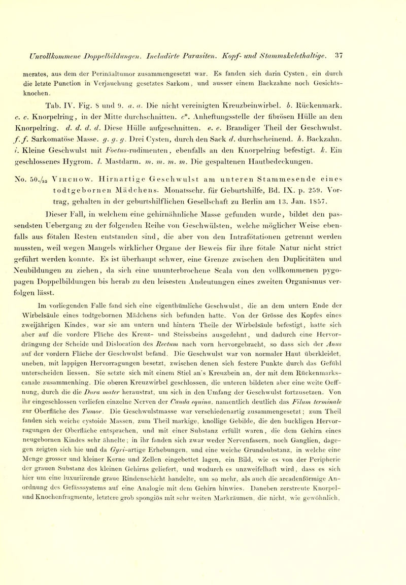 merates, aus dem der Perinäaltuinor zusammengesetzt war. Es fanden sich darin Cysten, ein durch die letzte Function in Verjauchung gesetztes Sarkom , und ausser einem Backzahne noch Gesichts- knochen. Tab. IV. Fig'. S und 1). a. u. Die nicht vereinigten Kreuzbeinwirbel. b. Ilückenniark. c. c. Knorpelring-, in der Mitte durchschnitten, c*. Anheftungsstelle der fibrösen Hülle an den Knorpelring. d. d. d. d. Diese Hülle aufgeschnitten, e. e. Brandiger Theil der Geschwulst. f-f. Sarkoniatöse Masse, g. g. g. Drei Cysten, durch den Sack d. durchscheinend, h. Backzahn. /. Kleine Geschwulst mit Foetus-mAimenten, ebenfalls an den Knorpelring befestigt, k. Ein geschlossenes Hygrom. l. Mastdarm. 7n. m. m. m. Die gespaltenen Hautbedeckungen. No. 5O./3S ViKciiOW. Hirnartige Geschwulst am unteren Stammesende eines todtgebornen Mädchens. Monatsschr. für Geburtshilfe, Bd. IX. p. 259. Vor- trag, gehalten in der geburtshilflichen Gesellschaft zu Berlin am 13. Jan. 1857. Dieser Fall, in welchem eine gehirnähnliche Masse gefunden wurde, bildet den pas- sendsten Uebergang zu der folgenden Reihe von Geschwülsten, welche möglicher Weise el)en- falls aus fötalen Kesten entstanden sind, die aber von den Intrafötationen getrennt werden mussten, weil wegen Mangels wirklicher Organe der Beweis für ihre fötale Natur nicht strict geführt werden konnte. Es ist überhaupt schwer, eine Grenze zwischen den Duplicitäten unil Neubildungen zu ziehen, da sich eine ununterbrochene Scala von den vollkommenen pygo- pagen Doppelbildungen bis herab zu den leisesten Andeutungen eines zweiten Organismus ver- folgen lässt. Im vorliegenden Falle fand sich eine eigenthümliche Geschwulst, die an dem untern Ende der Wirbelsäule eines todtgebornen Mädchens sich befunden hatte. Von der Grösse des Kopfes eines zweijährigen Kindes, war sie am untern und hintern Theile der Wirbelsäule befestigt, hatte sich aber auf die vordere Fläche des Kreuz- und Steissbeins ausgedehnt, und dadurch eine Hervor- drängung der Scheide und Dislocation des Rectimi nach vorn hervorgebracht, so dass sich der Avus auf der vordem Fläche der Geschwulst befand. Die Geschwulst war von normaler Haut überkleidet, uneben, mit lappigen Hervorragungen besetzt, zwischen denen sich festere Punkte durch das Gefühl unterscheiden Hessen. Sie setzte sich mit einem Stiel an's Kreuzbein an, der mit dem Rückenmarks- canale zusammenhing. Die oberen Kreuzwirbel geschlossen, die unteren bildeten aber eine weite Oefl'- nung, durch die die Dura mater heraustrat, um sich in den Umfang der Geschwulst fortzusetzen. Von ihr eingeschlossen verliefen einzelne Nerven der Cauda equina. namentlich deutlich das Filum terminale zur Oberfläche des Tumor. Die Geschwulstmasse war verschiedenartig zusammengesetzt; zum Theil fanden sich weiche cystoide Massen, zum Theil markige, knollige Gebilde, die den buckligen Hervor- ragvmgen der Oberfläche entsprachen, und mit einer Substanz erfüllt waren, die dem Gehirn eines neugebornen Kindes sehr ähnelte ; in ihr fanden sich zwar weder Nervenfasern, noch Ganglien, dage- gen zeigten sich hie und da G'yri-artige Erhebungen, und eine weiche Grundsubstanz, in welche eine Menge grosser und kleiner Kerne und Zellen eingebettet lagen, ein Bild, wie es von der Peripherie der grauen Substanz des kleinen Gehirns geliefert, und wodurch es \mzweifelhaft wird , dass es sich hier um eine luxuriirende graue Rindenschicht handelte, um so mehr, als auch die arcadenförmige An- ordnung des Gefässsystems auf eine Analogie mit dem Gehirn hinwies. Daneben zerstreute Knorpel- und Knochenfragmente, letztere grob spongiös mit sehr weiten Markräumen, die nicht, wie gewöhnlich,