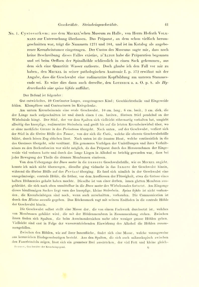 No. 1. Cysto.siirkoni; aus dein MECKEL'schen Museum zu Halle, von Herrn Hofratli Volk- mann zur Untersuchung überlassen. Das Präparat, an dem schon vielfach lieruni- geschnitten war, trägt die Nummern J271 und 104, und ist im Katalog als angebo- rener Kreuzbeintumor eingetragen. Der Custos des Museums sagte mir, dass noch keine Beschreibung dieses Falles existire, n'Alton habe die Praparation begonnen imd sei beim OefFnen der Spinalhöhle schliesslich in einen Sack gekomnien, aus dem sich eine Quantität Wasser entleerte. Doch glaube ich den Fall vor mir zu haben, den Meckel in seiner pathologischen Anatomie I. p. H72 erwähnt mit der Angabe, dass die Geschwulst eine rudimentäre Kopfbildung am unteren Stammes- ende sei. Es wäre dies dann auch derselbe, den Lotzbeck a. a. O. p. 8. als Hy- drorrhachis sine spina hifida aufführt. Der Befund ist folgender : Gut entwickeltes, 40 Centimeter langes, ausgetragenes Kind ; Geschlechtstheile und Eingeweide fehlen. Klumpfüsse und Contracturen im Kniegelenke. Am untern Kreuzbeinende eine ovale Geschwvüst, 10 cm. lang, 6 cm. breit, 3 cm. dick, die der Länge nach aui'geschnitten ist und durch einen 1 cm. breiten, fibrösen Stiel pendelnd an der Wirbelsäule hängt. Der Stiel, der vor dem Spalten sich vielleicht röhrenartig verhalten hat, lungiebt allseitig das knorplige, rudimentäre Steissbein und greift bis auf die letzten Kreuzbeinwirbel über, wo er ohne merkliche Grenze in das Pcrioateum übergeht. Nach unten, auf der Geschwulst, verliert sich der Stiel in die fibröse Hülle des Tumor, von der sich die Cutis ^ welche die oberste Geschwulsthülle bildet, durch leisen Zug abheben lässt. Nach unten ist die äussere Haut, welche continuirlich in die des Gesässes übergeht, sehr verdünnt. Ein genaueres Verfolgen der Umhüllungen und ihres Verhält- nisses zu den Beckenfascien war nicht möglich, da das Präparat durch das Herausnehmen der Einge- weide viel verloren hatte und durch das lange Liegen in Alkohol so brüchig geworden war, dass bei jeder Bewegung der Theile die dünnen Membranen einrissen. Von dem Uebergange der Du)-a niaier in die äussere Geschwulsthülle, wie es Meckel angicbt. konnte ich mich nicht überzeugen, dieselbe ging vielmehr in das Innere der Geschwulst hinein, während die fibröse Hülle auf das Pe?-iost überging. Es fand sich nämlich in der Geschwulst eine unregelmässige, centrale Höhle, die früher, vor dem Ausfliessen der Flüssigkeit, etwa die Grösse eines halben Hühnereies gehabt haben mochte. Dieselbe ist von einer derben, innen glatten Membran aus- gekleidet, die sich nach oben unmittelbar in die Dura inater des Wirbelcanales fortsetzt. Am Eingange dieses birnförmigen Sackes liegt vorn das knorplige, kleine Steissbein. Sjnna bifida ist nicht vorhan- den , die Kreuzbeinbögen sind noch, wenn auch zerschnitten, voi'handen. Die Comminiication ist durch den Hiatus sacralis gegeben. Das Rückenmark ragt mit seinem Endfaden in die centrale Höhle der Geschwulst hinein. Die Geschwulst selbst stellt eine Masse dar, die von einem Faciiwerk durchsetzt ist, welches von Membranen gebildet wird, die mit der Höhlenmembran in Zusammenhang stehen. Zwischen ihnen finden sich Spalten, die beim Auseinanderziehen mehr oder weniger grosse Flöhlen geben. Vielleicht sind erst in Folge der wasserentziehenden Einwirkung des Alkohol die Höhlen zusam- mengefallen. Zwischen den Höhlen, wie auf ihrer Innenfläche, findet sich eine Masse , welche vorzugsweise aus kernreichen Bindegewebszügcn besteht. Aus den Spalten, die sich auch mikroskopisch zwischen den Faserbündeln zeigen, lässt sich ein grumöser Brei ausdn'U ken, der viel Fett und kleine gleicli- B raune, Geschwülste der Kreuzbeingegend. (j