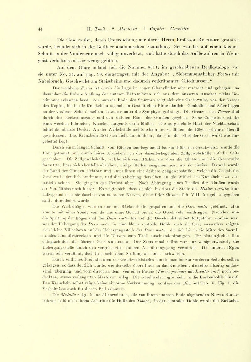 Die Geschwulst j deren Untersuchung mir durch Herrn Professor Reichert gestattet wurde, befindet sich in der l^erKner anatomischen Sammhing. Sie war bis auf einen kleinen Schnitt an der Vorderseite noch völlig unverletzt, und hatte durch das Aufbewahren in Wein- geist verhältnissmässig Avenig gelitten. Auf dem Glase befand sich die Nummer 6011; im geschriebenen Realkataloge war sie unter No. 34. auf pag. 99. eingetragen mit der Angabe: „Siebenmonatlicher Foettis mit Nabelbruch, Geschwulst am Steissbeine und dadurch verkrümmten Gliedmassen. Der weibliche Foetus ist durch die Lage im engen Glascylinder sehr verdreht und gebogen, so dass über die frühere Stelkmg der unteren Extremitäten sich aus dem äusseren Ansehen nichts Be- stimmtes erkennen lässt. Am unteren Ende des Stammes zeigt sich eine Geschwulst, von der Grösse des Kopfes, bis in die Kniekehlen ragend, an Gestalt einer Birne ähnlich. Genitalien und After liegen an der vorderen Seite derselben, letzterer unter die Symphyse gedrängt. Die Grenzen des Tumor sind durch den Beckenausgang vmd den unteren Rand der Glutäen gegeben. Seine Consistenz ist die eines weichen Fibroides ; Knochen nirgends darin fühlbar. Die ausgedehnte Haut der Nachbarschaft bildet die oberste Decke. An der Wirbelsäule nichts Abnormes zu fühlen, die Bögen scheinen überall geschlossen. Das Kreuzbein lässt sich nicht durchfühlen, da es in den Stiel der Geschwulst wie ein- gebettet liegt. Durch einen langen Schnitt, vom Rücken aus beginnend bis zur Höhe der Geschwulst, wurde die Haut getrennt und durch leises Abziehen von der darunterliegenden Zellgewebshülle auf die Seite geschoben. Die Zellgewebshülle, welche sich vom Rücken aus über die Glutäen auf die Geschwulst fortsetzte, Hess sich ebenfalls abziehen, einige Stellen ausgenommen, wo sie einriss. Darauf wurde der Rand der Glutäen sichtbar und unter ihnen eine derbere Zellgewebshülle, welche die Gestalt der Geschwulst deutlich bestimmte, und die Anheftung derselben an die Wirbel des Kreuzbeins zu ver- mitteln schien. Sie ging in das Periost über. Nach Abtragung eines Theiles der Glutäen wurde ihr Verhältniss noch klarer. Es zeigte sich, dass sie sich bis über die Stelle des Hiatus sacralis hin- aufzog und dass sie daselbst von mehreren Nerven, die auf der Skizze (Tab. VIII. 5.) gelb angegeben sind, durchbohrt wurde. Die Wirbelbögen wurden nun im Rückentheile gespalten und die Dura mater geöffnet. Man konnte mit einer Sonde von da aus ohne Gewalt bis in die Geschwulst eindringen. Nachdem nun die Spaltung der Bögen und der Dura mater bis auf die Geschwulst selbst fortgeführt worden war, war der Uebergang der Dura mater in eine kleine cystoide Höhle auch sichtbar; ausserdem zeigten sieh kleine Vülositäten auf der UebergangssteUe der Dura mater, die sich bis in die Mitte des Sacral- canales hinauferstreckten und die Nerven zum Theil auseinanderdrängten. Ihr histologischer Bau entsprach dem der übrigen Geschwulstmasse. Der Sacralcanal selbst war nur wenig erweitert, die Uebergangsstelle durch den vergrcsserten unteren Ausführungsgang vermittelt. Die unteren Bögen waren sehr verdünnt, doch Hess sich keine Spaltung an ihnen nachweisen. Durch seitliches Freipräpariren des Geschwulststieles konnte man bis zur vorderen Seite desselben gelangen, so dass deutlich wurde, wie derselbe überall nur an das Kreuzbein, dasselbe allseitig umfas- send, überging, und vorn direct an dem, von einer Fascie (Fascia jierinaei mit Levator ani ?) noch be- deckten, etwas verlängerten Mastdarm anlag. Die Geschwulst ragte nicht in die Beckenhöhle hinauf. Das Kreuzbein selbst zeigte keine abnorme Verkrümmung, so dass das Bild auf Tab. V. Fig. 1. di« Verhältnisse auch für diesen Fall erläutert. Die Medulla zeigte keine Abnormitäten, die von ihrem unteren Ende abgehenden Nerven durch- bohrten bald nach ihrem Austritte die Hülle des Tumor; in der centralen Höhle wurde der Endfaden
