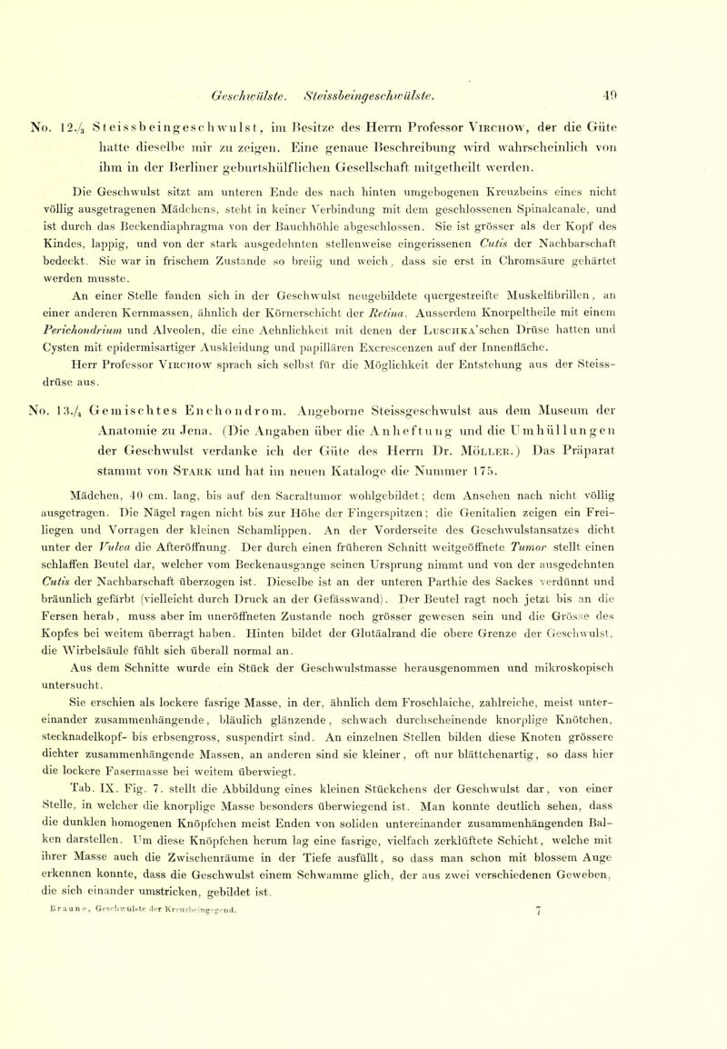 No. 12./3 S teis sb eingesc h wuls t, im Besitze des Herrn Professor Virchow, der die Güte hatte dieselbe mir zu zeigen. Eine genaue Beschreibung wird wahrscheinhch von ihm in der Berliner geburtshülfliehen Gesellschaft mitgetheilt werden. Die Geschwvilst sitzt am unteren Ende des nach hinten umgebogenen Kreuzbeins eines nicht völlig ausgetragenen Mädchens, steht in keiner Verbindung mit dem geschlossenen Spinalcanale, und ist durch das Beekendiaphragma von der Bauchhöhle abgeschlossen. Sie ist grösser als der Kopf des Kindes, lappig, und von der stark ausgedehnten stellenweise eingerissenen Cutis der Nachbarschaft bedeckt. Sie war in frischem Zustande so breiig imd weich, dass sie erst in Chromsäure gehärtet werden musste. An einer Stelle fanden sich in der Geschwulst neugebildete quergestreifte Muskelübrillen, an einer anderen Kernmassen, ähnlich der Körnerschicht der Retina. Ausserdem Knorpeltheile mit einem Perichondrium und Alveolen, die eine Aehnlichkeit mit denen der LuscHKA'schen Drüse hatten und Cysten mit epidermisartiger Auskleidung und papillären Excrescenzen auf der Innenfläche. Herr Professor Virchow sprach sich selbst für die Möglichkeit der Entstehung aus der Steiss- drüse aus. No. I3./4 Gemischtes En Chondrom. Angeborne Steissgeschwulst aus dem Museum der Anatomie zu .Jena. (Die Angaben über die Anheftung und die Umhüllungen der Geschwulst verdanke ich der Güte des Herrn Dr. ^Iöller. ) Das Präparat stammt von Stark und hat im neuen Kataloge die Nummer 17.'S. Mädchen, 40 cm. lang, bis auf den Sacraltumor wohlgebildet; dem Ansehen nach nicht völlig ausgetragen. Die Nägel ragen nicht bis zur Höhe der Fingerspitzen; die Genitalien zeigen ein Frei- liegen und Vorragen der kleinen Schamlippen. An der Vorderseite des Geschwulstansatzes dicht unter der Vulva die Afteröffnung. Der durch einen früheren Schnitt weitgeöffnete Tumor stellt einen schlaffen Beutel dar, welcher vom Beckenausgange seinen Ursprung nimmt und von der ausgedehnten Cutis der Nachbarschaft überzogen ist. Dieselbe ist an der unteren Parthie des Sackes verdünnt imd bräunlich gefärbt (vielleicht durch Druck an der Gefässwand). Der Beutel ragt noch jetzt bis an die Fersen herab, muss aber im uneröffneten Zustande noch grösser gewesen sein und die Grösse des Kopfes bei weitem überragt haben. Hinten bildet der Glutäalrand die obere Grenze der Geschwulst, die Wirbelsäule fühlt sich überall normal an. Aus dem Schnitte wurde ein Stück der Geschwulstmasse herausgenommen und mikroskopisch untersucht. Sie erschien als lockere fasrige Masse, in der, ähnlich dem Froschlaiche, zahlreiche, meist \inter- einander zusammenhängende, bläulich glänzende, schwach durchscheinende knorplige Knötchen, Stecknadelkopf- bis erbsengross, suspendirt sind. An einzelnen Stellen bilden diese Knoten grössere dichter zusammenhängende Massen, an anderen sind sie kleiner, oft nur blättchenartig, so dass hier die lockere Fasermasse bei weitem überwiegt. Tab. IX. Fig. 7. stellt die Abbildung eines kleinen Stückchens der Geschwulst dar, von einer Stelle, in welcher die knorplige Masse besonders überwiegend ist. Man konnte deutlich sehen, dass die dunklen homogenen Knöpfchen meist Enden von soliden untereinander zusammenhängenden Bal- ken darstellen. Um diese Knöpfchen herum lag eine fasrige, vielfach zerklüftete Schicht, welche mit ihrer Masse auch die Zwischenräume in der Tiefe ausfüllt, so dass man schon mit blossem Auge erkennen konnte, dass die Geschwulst einem Schwämme glich, der aus zwei verschiedenen Geweben, die sich einander umstricken, gebildet ist. Brauni', Gts.lnvuUtp der Krf n/hr iiig-'u.-iid. 7