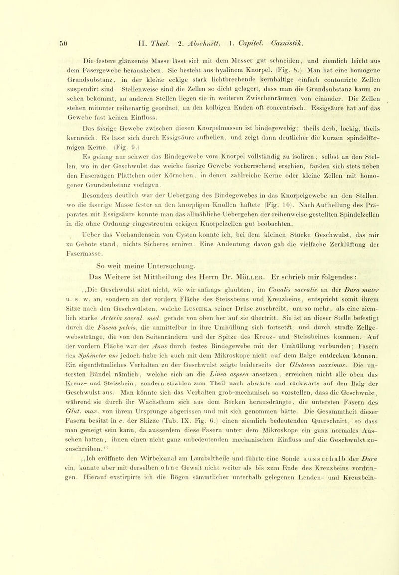Die festere glänzende Masse lässt sich mit dem Messer gut schneiden, und ziemlich leicht aus dem Fasergewebe herausheben. Sie besteht aus hyalinem Knorpel. (Fig. 8.) Man hat eine homogene Grundsubstanz, in der kleine eckige stark lichtbrechende kernhaltige einfach contourirte Zellen suspendirt sind. Stellenweise sind die Zellen so dicht gelagert, dass man die Grundsubstanz kaum zu sehen bekommt, an anderen Stellen liegen sie in weiteren Zwischenräumen von einander. Die Zellen stehen mitunter reihenartig geordnet, an den kolbigen Enden oft concentrisch. Essigsäure hat auf das Gewebe fast keinen Einfluss. Das fasrige Gewebe zwischen diesen Knorpelmassen ist bindegewebig; theils derb, lockig, theils kernreich. Es lässt sich durch Essigsäure aufhellen, und zeigt dann deutlicher die kurzen spindelför- migen Kerne. (Fig. 9.) Es gelang nur schwer das Bindegewebe vom Knorpel vollständig zu isoliren; selbst an den Stel- len, wo in der Geschwulst das weiche fasrige Gewebe vorherrschend erschien, fanden sich stets neben den Faserzügen Plättchen oder Körnchen . in denen zahlreiche Kerne oder kleine Zellen mit homo- gener Grundsubstanz voi'lagen. Besonders deutlich war der Uebergang des Bindegewebes in das Knorpelgewebe an den Stellen, w-o die faserige Masse fester an den knorpligen Knollen haftete (Fig. 10). Nach Auf hellung des Prä- parates mit Essigsäure konnte man das allmähliche Uebergehen der reihenweise gestellten Spindelzellen in die ohne Ordnung eingestreuten eckigen Knorpelzellen gut beobachten. Ueber das Vorhandensein von Cysten konnte ich, bei dem kleinen Stücke Geschwulst, das mir zu Gebote stand, nichts Sicheres eruiren. Eine Andeutung davon gab die vielfache Zerklüftung der Fasermasse. So weit meine Untersuchung. Das Weitere ist Mittheilung des Herrn Dr. Möller. Er schrieb mir folgendes : ,,Die Geschwulst sitzt nicht, wie wir anfangs glaubten, im Canalis sacralis an der Dura mater u. s. w. an, sondern an der vordem Fläche des Steissbeins und Kreuzbeins, entspricht somit ihrem Sitze nach den Geschwülsten, welche Luschka seiner Drüse zuschreibt, um so mehr, als eine ziem- lich starke Arteria sacral. med. gerade von oben her auf sie übertritt. Sie ist an dieser Stelle befestigt durch die Fascia pelvis, die unmittelbar in ihre Umhüllung sich fortset^, und durch straffe Zellge- websstränge, die von den Seitenrändern und der Spitze des Kreuz- und Steissbeines kommen. Auf der vordem Fläche war der Anus durch festes Bindegewebe mit der Umhüllung verbunden ; Fasern des Sphincter aw/jedoch habe ich auch mit dem Mikroskope nicht auf dem Balge entdecken können. Ein eigenthümliches Verhalten zu der Geschwulst zeigte beiderseits der Glutaeus maximus. Die un- tersten Bündel nämlich, welche sich an die Linea aspera ansetzen, erreichen nicht alle oben das Kreuz- und Steis.sbein, sondern strahlen zum Theil nach abwärts und rückwärts auf den Balg der Geschwulst aus. Man könnte sich das Verhalten grob-mechanisch so vorstellen, dass die Geschwulst, während sie durch ihr Wachäthum sich aus dem Becken herausdrängte, die untersten Fasern des Glut. max. von ihrem Ursprünge abgerissen und mit sich genommen hätte. Die Gesammtheit dieser Fasern besitzt in c. der Skizze (Tab. IX. Fig. 6.) einen ziemlich bedeutenden Querschnitt, so dass man geneigt sein kann, da ausserdem diese Fasern imter dem Mikroskope ein ganz normales Aus- sehen hatten, ihnen einen nicht ganz unbedeutenden mechanischen Einfluss auf die Geschwulst zu- zuschreiben . ,,Ich eröffnete den Wirbelcanal am Lumbaltheile und führte eine Sonde ausserhalb der Dura ein, konnte aber mit derselben ohne Gewalt nicht weiter als bis zum Ende des Kreuzbeins vordrin- gen. Hierauf exstirpirte ich die Bögen sämmtlicher unterhalb gelegenen Lenden- und Kreuzbein-