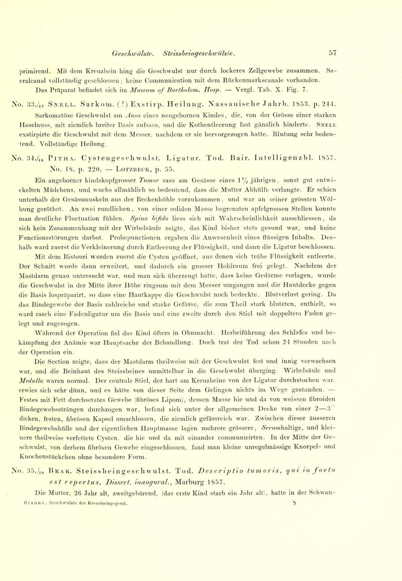 primirend. Mit dem Kreuzbein hing die Geschwulst nur durch lockeres Zellgewebe zusammen. Sa- cralcanal vollständig geschlossen ; keine Communication mit dem Rückenmarkscanale vorhanden. Das Präparat befindet sich im Museum of Bart/iolom. Hosp. — Vergl. Tab. X. Fig. 7. No. 33./17 Snell. Sarkom. (?)Exstirp. Heilung. Nassauische Jahrb. 1S53. p. 244. Sarkomatöse Geschwulst am Anus eines neugebornen Kindes, die, von der Grösse einer starken Haselnuss, mit ziemlich breiter Basis aufsass, und die Kothentleerung fast gänzlich hinderte. Snell exstirpirte die Geschwulst mit dem Messer, nachdem er sie hervorgezogen hatte. Blutung sehr bedeu- tend. Vollständige Heilung. No. 34./,8 PiTHA. Cystengeschwulst. Ligatur. Tod. Bair. Intelligenzbl. 1S57. No. 18. p. 220. — LoTZBECK, p. 55. Ein angeborner kindskopfgrosser Tumor sass am Gesässe eines l'/^ jährigen, sonst gut entwi- ckelten Mädchens, und wuchs allmählich so bedeutend, dass die Mutter Abhülfe verlangte. Er schien unterhalb der Gesässmuskeln aus der Beckenhöhle vorzukommen, und war an seiner grössten Wöl- bung geröthet. An zwei rundlichen, von einer soliden Masse begrenzten apfelgrossen Stellen konnte man deutliche Fluctuation fühlen. Spina hificla Hess sich mit Wahrscheinlichkeit ausschliessen, da sich kein Zusammenhang mit der Wirbelsäule zeigte, das Kind bisher stets gesimd war, und keine Functionsstörungen darbot. Probepunctionen ergaben die Anwesenheit eines flüssigen Inhalts. Des- halb ward zuerst die Verkleinerung durch Entleerung der Flüssigkeit, und dann die Ligatur beschlossen. Mit dem Bistouri wurden zuerst die Cysten geöffnet, aus denen sich trübe Flüssigkeit entleerte. Der Schnitt wurde dann erweitert, und dadurch ein grosser Hohlraum frei gelegt. Nachdem der Mastdarm gena\i untersucht war, und man sich überzeugt hatte, dass keine Gedärme vorlagen, wiirde die Geschwulst in der Mitte ihrer Höhe ringsum mit dem Messer umgangen und die Hautdecke gegen die Basis lospräparirt, so dass eine Hautkappe die Geschwulst noch bedeckte. Blutverlust gering. Da das Bindegewebe der Basis zahlreiche und starke Gefäs'se, die zum Theil stark bluteten, enthielt, so ward rasch eine Fadenligatur um die Basis und eine zweite durch den Stiel mit doppeltem Faden ge- legt und zugezogen. Während der Operation fiel das Kind öfters in Ohnmacht. Herbeiführung des Schlafes und be- kämpfung der Anämie war Hauptsache der Behandlung. Doch trat der Tod schon 24 Stunden nach der Operation ein. Die Section zeigte, dass der Mastdarm theilweise mit der Geschwulst fest und innig verwachsen war, und die Beinhaut des Steissbeines unmittelbar in die Geschwulst überging. Wirbelsäule und Medulla waren normal. Der centrale Stiel, der hart am Kreuzbeine von der Ligatur durchstochen war, erwies sich sehr dünn, und es hätte von dieser Seite dem Gelingen nichts im Wege gestanden. — Festes mit Fett durchsetztes Gewebe (fibröses Lipom), dessen Masse hie und da von weissen fibroiden Bindegewebssträngen durchzogen war, befand sich unter der allgemeinen Decke von einer 2 — 3 dicken, festen, fibrösen Kapsel umschlossen, die ziemlich gefässreich war. Zwischen dieser äusseren Bindegewebshülle und der eigentlichen Hauptmasse lag'en mehrere grössere, Änrnhaltige, und klei- nere theilweise verfettete Cysten, die hie und da mit einander communicirten. In der Mitte der Ge- schwulst, von derbem fibrösen Gewebe eingeschlossen, fand man kleine unregelmässige Knorpel- imd Knochenstückchen ohne besondere Form. No. 35./19 Brak. Steissbeingeschwulst. Tod. Descriptio tumoris, qui in foetu est r epertus. Dissert. inaugural., Marburg 1857. Die Mutter, 26 Jahr alt, zweitgebärend, (das erste Kind starb ein Jahr alt), hatte in der Schwan- Braune, Geschwülste der Kreuzbeiiifftgend. ,8