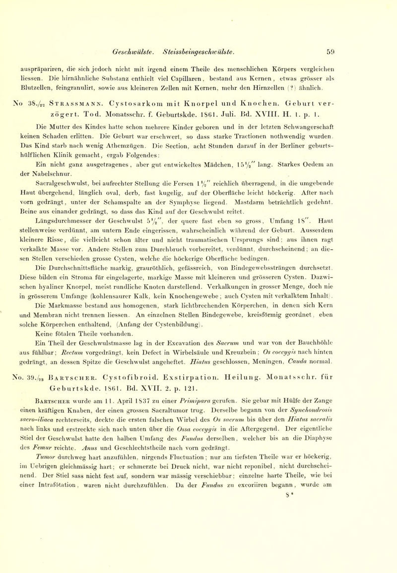 auspräpariren, die sich jedoch nicht mit irgend einem Theile des menschlichen Körpers vergleichen Hessen. Die hirnähnliche Substanz enthielt viel Capillaren. bestand aus Kernen, etwas grösser als Blutzellen, feingranulirt, sowie aus kleineren Zellen mit Kernen, mehr den Hirnzellen ('?! ähnlich. No 38./25 Strassmann. Cystosarkoiu mit Knorpel und Knochen. Geburt ver- zögert. Tod. Monatsschr. f. Geburtskde. 1861. Juli. lid. XVIII. H. l. p. 1. Die Mutter des Kindes hatte schon mehrere Kinder geboren und in der letzten Schwangerschaft keinen Schaden erlitten. Die Geburt war erschwert, so dass starke Tractionen nothwendig wurden. Das Kind starb nach wenig Athemzügen. Die Section, acht Stunden darauf in der Berliner geburts- hülfliehen Klinik gemacht, ergab Folgendes: Ein nicht ganz ausgetragenes, aber gut entwickeltes Mädchen, lä'/» lang. Starkes Oedem an der Nabelschnur. SacralgeschAVulst, bei aufrechter Stellung die Fersen 1 % reichlich überragend, in die umgebende Haut übergehend, länglich oval, derb, fast kugelig, auf der Oberfläche leicht höckerig. After nach vorn gedrängt, unter der Schamspalte an der Symphyse liegend. Mastdarm beträchtlich gedehnt. Beine aus einander gedrängt, so dass das Kind auf der Geschwulst reitet. Längsdurchmesser der Geschwulst 5'/», der quere fast eben so gross. Umfang IS' . Haut stellenw^eise verdünnt, am untern Ende eingerissen, wahrscheinlich während der Geburt. Ausserdem kleinere Risse, die vielleicht schon älter und nicht traumatischen Ursprungs sind: aus ihnen ragt verkalkte Masse vor. Andere Stellen zum Durchbruch vorbereitet, verdünnt, durchscheinend; an die- sen Stellen verschieden grosse Cysten, welche die höckerige Oberfläche bedingen. Die Durchschnittsfläche markig, grauröthlich, gefässreich, von Bindegewebssträngen durchsetzt. Diese bilden ein Stroma für eingelagerte, markige Masse mit kleineren und grösseren Cysten. Dazwi- schen hyaliner Knorpel, meist rundliche Knoten darstellend. Verkalkungen in grosser Menge, doch nie in grösserem Umfange (kohlensaurer Kalk, kein Knochengewebe; auch Cysten mit verkalktem Inhalt). Die Markmasse bestand aus homogenen, stark lichtbrechenden Körperchen, in denen sich Kern und Membran nicht trennen Hessen. An einzelnen Stellen Bindegev/ebe, kreisförmig geordnet, eben solche Körperchen enthaltend, (Anfang der Cystenbildung). Keine fötalen Theile vorhanden. Ein Theil der Geschwulstmasse lag in der Excavation des Sacriim und war von der Bauchhöhle aus fühlbar; Rectum vorgedrängt, kein Defect in Wirbelsäule und Kreuzbein ; Os cocn/c/ts nach hinten gedrängt, an dessen Spitze die Geschwulst angeheftet. Hiatus geschlossen, Meningen, Caiida normal. No. 39./53 JJartscher. Cys t ofib roid. Exstirpation. Heilung. Monatsschr. für Geburtskde. 1S6I. Bd. XVII. 2. p. 121. Bartscher wurde am 11. April 1S37 zw einer Primipara gerufen. Sie gebar mit Hülfe der Zange einen kräftigen Knaben, der einen grossen Sacraltumor trug. Derselbe begann von der Syiichondrosis sacro-iliaca rechterseits, deckte die ersten falschen AVirbel des Os sacriim. bis über den Hiatus sacralis nach links und erstreckte sich nach unten über die Ossa coccygis in die Aftergegend. Der eigentliche Stiel der Geschwulst hatte den halben Umfang des Fundus derselben, welcher bis an die Diaphyse des Femur reichte. Anus und Geschlechtstheile nach vorn gedrängt. Tumor durchweg hart anzufülilen, nirgends Fluctuation; nur am tiefsten Theile Avar er höckerig, im Uebrigen gleichmässig hart; er schmerzte bei Druck nicht, war nicht reponibel, nicht durchschei- nend. Der Stiel sass nicht fest auf, sondern war mässig verschiebbar: einzelne harte Theile, wie bei einer Intrafötation, waren nicht durchzufühlen. Da der Fundus zu excoriiren begann, wurde am 8»