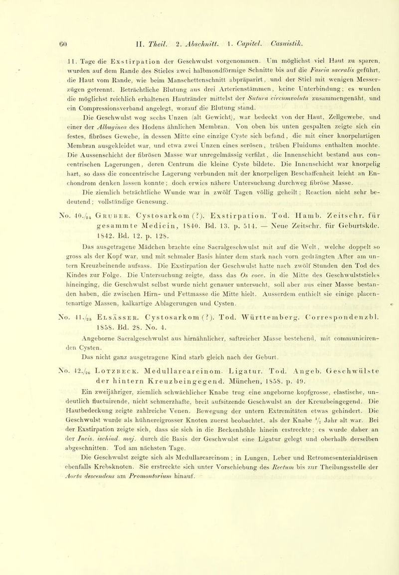 11. Tage die Exstirpation der GeschAvulst vorgenommen. Um möglichst viel Haut zu sparen, wurden auf dem Rande des Stieles zwei halbmondförmige Schnitte bis auf die Fascia sacralis geführt, die Haut vom Rande, wie beim Manschettenschnitt abpräparirt, imd der Stiel mit wenigen Messer- zügen getrennt. Beträchthche Blutung aus drei Arterienstämmen, keine Unterbindung; es wurden die möglichst reichlich erhaltenen Hautränder mittelst der Sutura circumvoluia zusammengenäht, und ein Compressionsverband angelegt, worauf die Blutung stand. Die Geschwulst wog sechs Unzen (alt Gewicht), war bedeckt von der Haut, Zellgewebe, und einer der Albuginea des Hodens ähnlichen Membran. Von oben bis unten gespalten zeigte sich ein festes, fibröses Gewebe, in dessen Mitte eine einzige Cyste sich befand , die mit einer knorpelartigen Membran ausgekleidet war, und etwa zwei Unzen eines serösen, trüben Fluidums enthalten mochte. Die Aussenschicht der fibrösen Masse war unregelmässig verfilzt, die Innenschicht bestand aus con- centrischen Lagerungen, deren Centrum die kleine Cyste bildete. Die Innenschicht war knorpelig hart, so dass die concentrische Lagerung verbunden mit der knorpeligen Beschaffenheit leicht an En- chondrom denken lassen konnte; doch erwies nähere Untersuchung durchweg fibröse Masse. Die ziemlich beträchtliche Wunde war in zwölf Tagen völlig geheilt; Rcaction nicht sehr be- deutend ; vollständige Genesung. Xo. 4O./24 Gruber. Cystosarkom (?). Exstirpation. Tod. Hamb. Zeitschr. für gesammte Medicin, 1S40. Bd. 13. p. 514. — Neue Zeitschr. für Geburtskde. 1S42. Bd. 12. p. 12s. Das ausgetragene Mädchen brachte eine Sacralgeschwulst mit auf die Welt, welche doppelt so gross als der Kopf war, und mit schmaler Basis hinter dem stark nach vorn gedrängten After am un- tern Kreuzbeinende aufsass. Die Exstirpation der Geschwulst hatte nach zwölf Stunden den Tod des Kindes zur Folge. Die Untersuchung zeigte, dass das Os cocc. in die Mitte des Geschwulststieles hineinging, die Geschwulst selbst wurde nicht genauer untersucht, soll aber aus einer Masse bestan- den haben, die zwischen Hirn- und Fettmasse die Mitte hielt. Ausserdem enthielt sie einige placen- tenartige Massen, kalkartige Ablagerungen und Cysten. No. 41./2ä Elsässer. Cystosarkom Tod. Württemberg, ('orresponden/bl. 1858. Bd. 28. No. 4. Angeborne Sacralgeschwulst aus hirnähnlicher, saftreicher Masse bestehend, mit communiciren- dcn Cysten. Das nicht ganz ausgetragene Kind starb gleich nach der Geburt. No. 42./2B LoTZBECK. Medullarcarcinom. Ligatur. Tod. Angeb. GeschwüLste der hintern Kreuzbeingegend. München, 1858. p. 49. Ein zweijähriger, ziemlich schwächlicher Knabe trug eine angeborne kopfgrosse, elastische, un- deutlich fluctuirende, nicht schmerzhafte, breit aufsitzende Geschwulst an der Kreuzbeingegend. Die Hautbedeckung zeigte zahlreiche Venen. Bewegung der untern Extremitäten etwas gehindert. Die Geschwulst wurde als hühnereigrosser Knoten zuerst beobachtet, als der Knabe % Jahr alt war. Bei der Exstirpation zeigte sich, dass sie sich in die Beckenhöhle hinein erstreckte; es wurde daher an der Tucis. ischiad. maj. durch die Basis der Geschwulst eine Ligatur gelegt und oberhalb derselben abgeschnitten. Tod am nächsten Tage. Die Geschwulst zeigte sich als Medullarcarcinom ; in Lungen, lieber und Rctromesenterialdrüsen ebenfalls Krebsknoten. Sie erstreckte sich unter Vorschiebung des Rectum bis zur Theilungsstelle der Aorta descenclens am Promontoritmi hinauf.