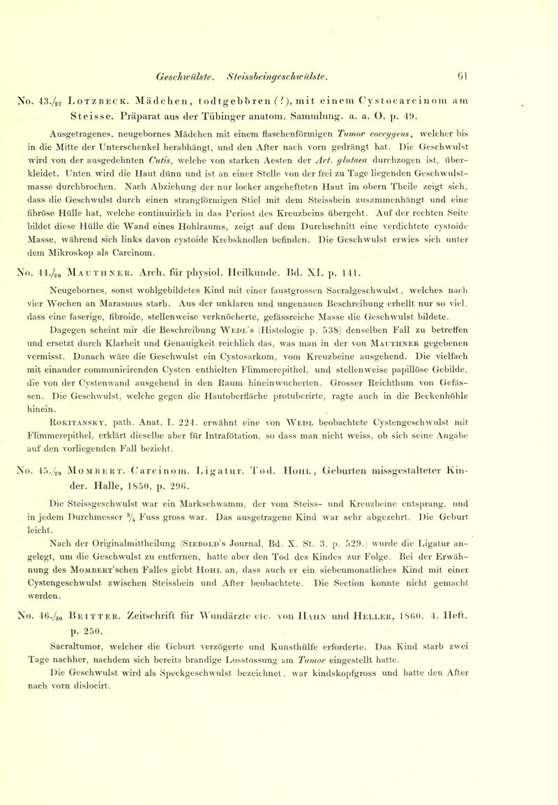 No. 43./a7 LoTZBECK. Mädchen, tocltgebbren (?), mit einem Cystocarcinom am Steisse. Präparat ans der Tübinger anatom. Sammlnng. a. a. O. p. 40. Ausgetragenes, neugebornes Mädchen mit einem flaschenförmigen Tumor cocci/r/eus, Avclcher Iiis in die Mitte der Unterschenkel herabhängt, und den After nach vorn gedrängt hat. Die Geschwulst wird von der ausgedehnten Cutis, welche von starken Aesten der Art. glutaea durchzogen ist, über- kleidet. Unten wird die Haut dünn und ist an einer Stelle von der frei zu Tage liegenden Geschwulst- masse durchbrochen. Nach Abziehung der nur locker angehefteten Haut im obern Theile zeigt sich, dass die Geschwulst durch einen strangförmigen Stiel mit dem Steissbein zusammenhängt und eine fibröse Hülle hat, welche continuirlich in das Periost des Kreuzbeins übergeht. Auf der rechten Seite bildet diese Hülle die Wand eines Hohlraums, zeigt auf dem Durchschnitt eine verdichtete cystoide Masse, während sich links davon C3'stoide Krebsknollen befinden. Die Geschwulst erwies sich unter dem Mikroskop als Carcinom. No. 44./og ]Mauthneii. Arch. für pbysiol. Heilknnde. Bd. XI. p. 141. Neugebornes, sonst wohlgebildetes Kind mit einer faustgrossen Sacralgeschwulst, welches nach vier Wochen an Marasmus starb. Aus der unklaren und ungenauen Beschreibung erhellt nur so viel, dass eine faserige, fibroide, stellenweise verknöcherte, gefässreiche Masse die Geschwulst bildete. Dagegen scheint mir die Beschreibung Wedl's (Histologie jj. 538) denselben Fall zu betreffen und ersetzt durch Klarheit und Genauigkeit reichlich das, was man in der von Mä.uxhnee gegebenen vermisst. Danach wäre die Geschwulst ein Cystosarkom, vom Kreuzbeine ausgehend. Die vielfach mit einander communicirenden Cysten enthielten Flimmerepithel, und stellenweise papillöse Gebilde, die von der Cystenwand ausgehend in den Kaum hinein wucherten. Grosser Reichthum von Gefäs- sen. Die Geschwulst, welche gegen die Hautoberfläche protuberirte, ragte aucli in die Beckenhöhle hinein. Rokitansky, path. Anat. I. 224. erwähnt eine von Wedl beobachtete Cystengeschwulst mit Flimmerepithel, erklärt dieselbe aber für Intrafötation. so dass man nicht weiss, ob sich seine Angabe auf den vorliegenden Fall bezieht. No. 45./2<j MoMBERT. Carcinom. Ligatur. Tod. Hohl, Geburten missgcstalteter Kin- der. Halle, 1S50. p. 2ÖG. Die Steissgeschwulst war ein Markschwamm, der vom Steiss- und Kreuzbeine entsprang, und in jedem Durchmesser % Fuss gross war. Das ausgetragene Kind war sehr abgezehrt. Die Geburt leicht. Nach der Originalmittheilung (Siebold's Journal, Bd. X. St. 3. p. 529.) wurde die Ligatur an- gelegt, um die Geschwulst zu entfernen, hatte aber den Tod des Kindes zur Folge. Bei der Erwäh- nung des Mombekt'sehen Falles giebt Hohe an, dass auch er ein siebenmonatliches Kind mit einer Cystengeschwulst zwischen Steissbein und After beobachtete. Die Section konnte nicht gemaclit werden. No. 46./30 Beitter. Zeitschrift für 'Wundärzte etc von Hahn und Heller, ISüO. 4. Heft, p. 250. Sacraltumor, welcher die Geburt verzögerte und Kunsthülfe erforderte. Das Kind starb zwei Tage nachher, nachdem sich bereits brandige Losstossung am Tumor eingestellt hatte. Die Geschwulst wird als Speckgeschwulst bezeichnet, war kindskopfgross und hatte den After nach vorn dislocirt. ■. . . .. . ./
