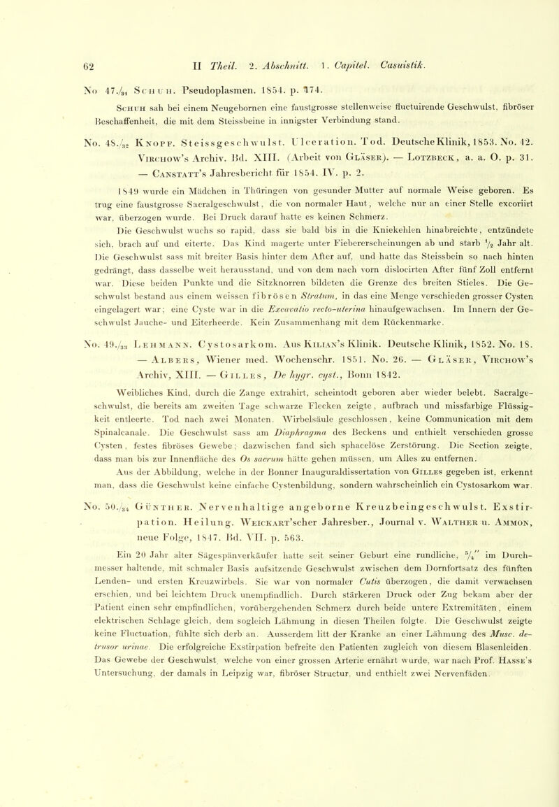 No il./si Schuh. Pseudoplasmen. 1854. p. 574. Schuh sah bei einem Neugebornen eine faustgrosse stellenweise fluetuirende Geschwulst, fibröser Beschaffenheit, die mit dem Steissbeine in innigster Verbindung stand. No. 4S./s„ Knopf. Steissgeschwulst. Ulceration. Tod. Deutsche Klinik, 1853. No. 42. ViRCHOw's Archiv, lid. XIII. (Arbeit von Gläser). — Lotzbeck, a. a. O. p. 31. — Canstatt's Jahresbericht für 1854. IV. p. 2. I84!t wurde ein Mädchen in Thüringen von gesunder Mutter auf normale Weise geboren. Es trug eine faustgrosse Sacralgeschwulst, die von normaler Haut, welche nur an einer Stelle excoriirt war, überzogen wurde. Bei Druck daraiif hatte es keinen Schmerz. Die Geschwulst wuchs so rapid, dass sie bald bis in die Kniekehlen hinabreichte, entzündete sich, brach auf vmd eiterte. Das Kind magerte unter Fiebererscheimingen ab und starb % Jahr alt. Die Geschwulst sass mit breiter Basis hinter dem After auf, und hatte das Steissbein so nach hinten gedrängt, dass dasselbe w^eit herausstand, und von dem nach vorn dislocirten After fünf Zoll entfernt war. Diese beiden Punkte und die Sitzknorren bildeten die Grenze des breiten Stieles. Die Ge- schwulst bestand aus einem weissen fibrösen Stratum, in das eine Menge verschieden grosser Cysten eingelagert war; eine Cyste war in die Excavatio recto-uterina hinaufgewachsen. Im Innern der Ge- schwulst .Jauche- und Eiterheerde. Kein Zusammenhang mit dem Rückenmarke. Xo. 49./3:, Lehmann. Cystosarkom. Aus Kilian's Klinik. Deutsche Klinik, 1852. No. 18. — Albers, Wiener med. Wochenschr. 1851. No. 26. — Gläser, Virchow's Archiv, XIII. — Gilles, De hygr. cijst., Bonn 1842. Weibliches Kind, durch die Zange extrahirt, scheintodt geboren aber wieder belebt. Sacralge- schwulst, die bereits am zweiten Tage schwarze Flecken zeigte, aufbrach und missfarbige Flüssig- keit entleerte. Tod nach zwei Monaten. Wirbelsäule geschlossen, keine Communication mit dem Spinalcanale. Die Geschwulst sass am Diaphragma des Beckens und enthielt verschieden grosse Cysten, festes fibröses Gewebe; dazwischen fand sich sphacelöse Zerstörung. Die Section zeigte, dass man bis zur Innenfläche des Os sacrum hätte gehen müssen, um Alles zu entfernen. Aus der Abbildung, welche in der Bonner Inauguraldissertation von Gilles gegeben ist, erkennt man, dass die Geschwulst keine einfache Cystenbildung, sondern wahrscheinlich ein Cystosarkom war. No. 50./34 Günther. Nervenhaltige angeborne Kreuzbeingeschwulst. Exstir- pation. Heilung. WEicKARx'scher Jahresber., Journal v. Walther u. Ammon, neue Folge, 1847. lid. YII. p. 563. Ein 20 .Jahr alter Sägespänverkäufer hatte seit seiner Geburt eine rundliciie, y,/' im Durch- messer haltende, mit schmaler Basis aufsitzende Geschwulst zwischen dem Dornfortsatz des fünften Lenden- und ersten Kreuzwirbels. Sie war von normaler Cutis überzogen, die damit verwachsen erschien, und bei leichtem Druck unempfindlich. Durch stärkeren Druck oder Zug bekam aber der Patient einen sehr empfindlichen, vorübergehenden Schmerz durch beide untere Extremitäten, einem elektrischen Schlage gleich, dem sogleich Lähmung in diesen Theilen folgte. Die Geschwulst zeigte keine Fluctuation, fühlte sich derb an. Ausserdem litt der Kranke an einer Lähmung des Muse, de- trusor urinae. Die erfolgreiche Exstirpation befreite den Patienten zugleich von diesem Blasenleiden. Das Gewebe der Geschwulst, welche von einer grossen Arterie ernährt wurde, war nach Prof. Hasse's Untersuchung, der damals in Leipzig war, fibröser Structur, und enthielt zwei Nerventaden.