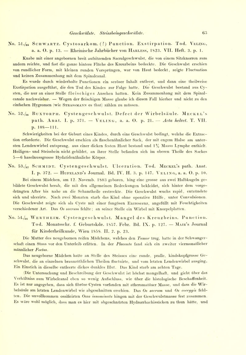 No. 5I./35 ScHWARTz. Cy s tosarkom. ( ?) Fun ction. Exs tirp ation. Tod. Velikg, a. a. O. p. 13. — Rheinische .Jahrbücher von Harless, 1823. VII. Heft. 3. p. 1. Knabe mit einer angebornen breit aufsitzenden SacralgeschAVulst, die von einem Sitzknorren zum andern reichte, und fast die ganze hintere Fläche des Kreuzbeins bedeckte. Die Geschwulst erschien von rundlicher Form, mit kleinen runden Vorsprüngen, war von Haut bedeckt, zeigte Fluctuation und keinen Zusammenbang mit dem Spinalcanal. Es wurde durch wiederholte Functionen ein seröser Inhalt entleert, und dann eine theilweise Exstirpation ausgeführt, die den Tod des Kindes zur Folge liatte. Die Geschwulst bestand aus Cy- sten, die nur an einer Stelle fleischiges Ansehen hatten. Kein Zusammenhang mit dem Spinal- canale nachweisbar. — Wegen der fleischigen Masse glaube ich diesen Fall hierher und nicht zu den einfachen Hygromen (wie Stkassmänn es thut) zählen zu müssen. No. 52.BuxTORPii. Cystengeschwulst. Defect der Wirbelsäule. Meckel's path. Anat. I. p. 371. — Veling, a. a. (). p. 21. — Acta helvet. T. VII. p. 108—111. Schwierigkeiten bei der Geburt eines Kindes, durch eine Geschwulst bedingt, welche die Extrac- tion erforderte. Die Geschwulst erschien als flaschenähnlicher Sack, der mit engem Halse am unter- sten Lendenwirbel entsprang, aus einer dicken festen Haut bestand und 1*/,. Maass Lymphe enthielt. Heiligen- und Steissbein nicht gebildet, an ihrer Stelle befanden sich im oberen Theile des Sackes 5 — 6 haselnvissgrosse Hydatidenähnliche Körper. No. 53./37 Schmidt. Cystengeschwuls t. Ulceration. Tod. Meckel's path. Anat. I. p. 372. — Hufeland's Journal. Bd. IV. H. 3. p. 147. Ameling, a. a. O. p. K». Bei einem Mädchen, am 12. Novemb. 1803 geboren, hing eine grosse aus zwei Halbkugeln ge- bildete Geschwulst herab, die mit den allgemeinen Bedeckungen bekleidet, sich hinter dem vorge- drängten After bis nahe an die Schamtheile erstreckte. Die Geschwulst wuchs rapid, entzündete sich und ulcerirte. Nach zwei Monaten starb das Kind ohne operative Hülfe, unter Convulsionen. Die Geschwulst zeigte sich als Cyste mit einer fungösen Excrescenz, angefüllt mit Feuchtigkeiten verschiedener Art. Das Os sacrum fehlte: an seiner Stelle ein Wirbel mit Knorpcl])latten. No. 04./38 AVertheim. Cystengcscliwulst. Mangel des Kreuzbeins. Function. Tod. Monatsschr. f. Geburtskde. 18.57. Febr. Bd. IX. p. 127. — Mair's .Tournal für Kinderheilkunde, Wien 1858. II. 2. p. 23. Die Mutter des neugebornen reifen Mädchens, welches den Tumor trug, hatte in der Schwanger- schaft einen Stoss vor den Unterleib erlitten. In der Placenta fand sich ein zweiter viermonatlicher männlicher Foetus. Das neugeborne Mädchen hatte an Stelle des Steisses eine runde, pralle, klndskopfgrosse Ge- schwulst, die an einzelnen braunröthlichen Theilen fluctuirte, und vom letzten Lendenwirbel ausging. Ein Einstich in dieselbe entleerte dickes dunkles Blut. Das Kind starb am achten Tage. (Die Untersuchung und Beschreibvmg der Gescliwulst ist höchst mangelhaft, und glebt über das Verhältniss zum Wirbelcanal eben so wenig Aufschluss, wie über die histologische Beschaöenheit. Es ist nur angegeben, dass sich fibröse Cysten vorfanden mit atheromatöser Masse, und dass die Wir- belsäule am letzten Lendenwirbel wie abgeschnitten erschien. Das snerum und Os cocci/yis fehl- ten. Die imvoUkommen ossiflcirten Ossa imiommata hingen mit der Geschwulstmasse fest zusammen. Es wäre wohl möglich, dass man es hier mit abgeschnürten Hydrorrhachissäcken zu thim hätte, und