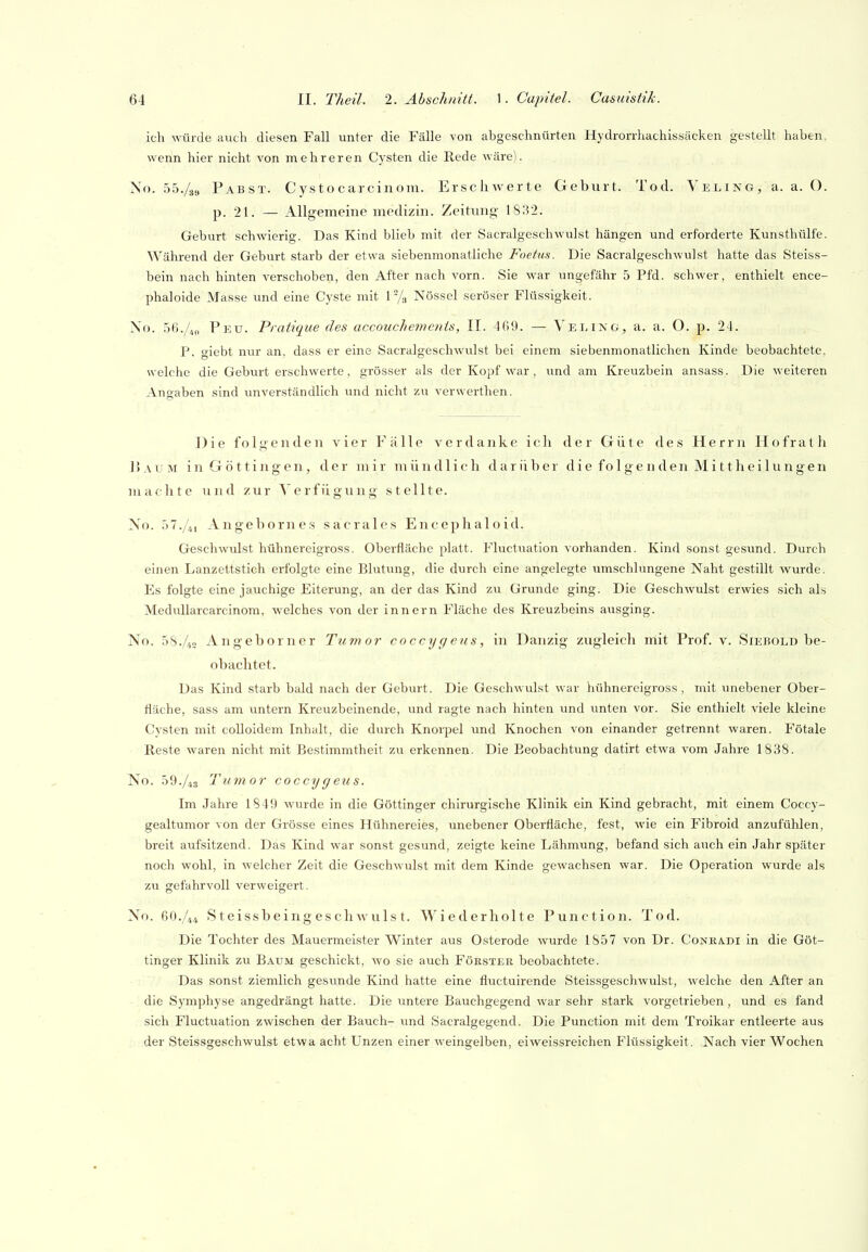 ich würde auch diesen Fall unter die Fälle von abgeschnürten Hydrorrhachissäcken gestellt haben, wenn hier nicht von mehreren Cysten die Rede wäre). No. .55./39 Pabst. Cystocarcinom. Erschwerte Geburt. Tod. Veling, a. a. O. p. 21. — Allgemeine medizin. Zeitung 1832. Geburt schwierig. Das Kind blieb mit der Sacralgeschwulst hängen und erforderte Kunsthülfe. Während der Geburt starb der etwa siebenmonatliche Foetus. Die Sacralgeschwulst hatte das Steiss- bein nach hinten verschoben, den After nach vorn. Sie war ungefähr 5 Pfd. schwer, enthielt ence- phaloide Masse und eine Cyste mit 1/:, Nösscl seröser Flüssigkeit. \o. 56./40 Pku. Praiique des accouchemctits, II. 109. — Veling, a. a. O. p. 24. P. giebt nur an. dass er eine Sacralgeschwulst bei einem siebenmonatlichen Kinde beobachtete, welche die Geburt erschwerte, grösser als der Kopf war , und am Kreuzbein ansass. Die weiteren Angaben sind unverständlich imd nicht zu verwerthen. Die folgenden vier Fülle verdanke ich der Güte des Herrn Hofrath J > A u M i n G ö 11 i n g e n , d e r ni i r ni ü n d 1 i c h darüber die f o 1 g e n d e n M i 11 h e i 1 u n g e n machte und zur Verfügung stellte. No. 37./4, Angeborners sacrales Encephaloid. Geschwulst hühnereigross. Oberfläche platt. Fluctuation vorhanden. Kind sonst gesund. Durch einen Lanzettstich erfolgte eine Blutung, die durch eine angelegte umschlungene Naht gestillt w^urde. Es folgte eine jauchige Eiterung, an der das Kind zu Grunde ging. Die Geschwulst erwies sich als Medullarcarcinom, welches von der Innern Fläche des Kreuzbeins ausging. No. 5S./42 Angeborn er Tumor coccyc/eiis, in Danzig zugleich mit Prof. v. Siebold be- obachtet. Das Kind starb bald nach der Geburt. Die Geschwulst war hühnereigross, mit unebener Ober- fläche, sass am untern Kreuzbeinende, und ragte nach hinten und unten vor. Sie enthielt viele kleine Cysten mit colloidem Inhalt, die durch Knorpel und Knochen von einander getrennt waren. Fötale Reste waren nicht mit Bestimmtheit zu erkennen. Die Beobachtung datirt etwa vom Jahre 1838. No. 59./4S Tumor coccygeus. Im Jahre 1849 wurde in die Göttinger chirurgische Klinik ein Kind gebracht, mit einem Coccy- gealtumor von der Grösse eines Hühnereies, unebener Oberfläche, fest, wie ein Fibroid anzufühlen, breit aufsitzend. Das Kind war sonst gesund, zeigte keine Lähmung, befand sich auch ein Jahr später noch wohl, in welcher Zeit die Geschwulst mit dem Kinde gewachsen war. Die Operation wurde als zu gefahrvoll verweigert. No. ßO./44 S t eissbeing es ch w uls t. Wiederholte Punction. Tod. Die Tochter des Mauermeister Winter aus Osterode wurde 1857 von Dr. Conradi in die Göt- tinger Klinik zu Baum geschickt, wo sie auch Förster beobachtete. • ■ ' Das sonst ziemlich gesunde Kind hatte eine fluctuirende Steissgeschwulst, welche den After an die Symphyse angedrängt hatte. Die untere Bauchgegend war sehr stark vorgetrieben , und es fand sich Fluctuation zwischen der Bauch- und Sacralgegend. Die Punction mit dem Troikar entleerte aus der Steissgeschwulst etwa acht Unzen einer weingelben, eiweissreichen Flüssigkeit. Nach vier Wochen