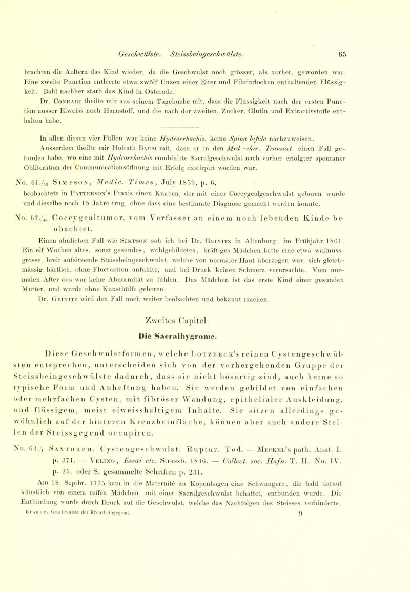 brachten die Aeltern das Kind wieder, da die Geschwulst noch grösser, als vorher, geworden war. Eine zweite Punction entleerte etwa zwölf Unzen einer Eiter und Fibrinflocken enthaltenden Flüssig- keit. Bald nachher starb das Kind in Osterode. Dr. CoNKADi theilte mir aus seinem Tagebuche mit, dass die Flüssigkeit nach der ersten Punc- tion ausser Eiweiss noch Harnstott', und die nach der zweiten, Zucker, Glutin und Extractivstotfe ent- halten habe. In allen diesen vier Fällen war keine Hydrorrliacltu, keine Spina bißda nachzuweisen. Ausserdem theilte mir Hofrath Batjm mit, dass er in den Med.-chir. Transact. einen Fall ge- funden habe, wo eine mit Hi/drorrkachis combinirte Sacralgeschwulst nach vorher erfolgter spontaner Obliteration der Communicationsöffnung mit Erfolg exstirpirt worden war. No. 61.//,5 Simpson, Medic. Times, July 1S59, p. G, beobachtete in Pattekson's Praxis einen Knaben, der mit einer Coccygealgeschwulst geboren wurde und dieselbe noch 18 Jahre trug, ohne dass eine bestimmte Diagnose gemacht werden konnte. No. (i2.4t; Coccygealtuiiior, vom Verfasser an einem noch lebenden Kinde be- obachtet. Einen ähnlichen Fall wie Simpsox sah ich bei Dr. Geinitz in Altenburg, im Frühjahr 1S61. Ein elf Wochen altes, sonst gesundes, wohlgebildetes, kräftiges Mädchen hatte eine etwa wallnuss- grosse, breit aufsitzende Steis.sbeingeschwulst, welche von normaler Haut überzogen war, sich gleich- massig härtlich, ohne Fluctuation anfühlte, und bei Druck keinen Schmerz verursachte. Vom nor- malen After aus war keine Abnormität zu fühlen. Das Mädchen ist das erste Kind einer gesunden Mutter, und wurde ohne Kunsthülfe geboren. Dr. Geinitz wird den Fall noch weiter beobachten und bekannt machen. Zweites Capitel. Die Sacj'iUhyi^i'ouic. Diese G e s c h w u 1 s t f o r ni e n, welche Tj o t z b e c k's reinen C! y s t e n g e s c Ii w ü 1- sten entsprechen, unterscheiden sich von der vorhergehenden Gruppe der Steissbeing eschwülste dadurch, dass sie nicht bösartig sind, auch keine so typische Form und Anheftung haben. Sie werden gebildet von einfachen oder mehrfachen Cysten, mit fibröser Wandung, epithelialer Auskleidung, und flüssigem, meist eiweisshaltigcm Inhalte. Sie sitzen allerdings ge- wöhnlich auf der hinteren K r euz b e in f lä c h e, können aber auch andere Stel- len der Steissgegend occupiren. ' Xo. 63./i Saxtorph. CystengeschAvulst. Iluptur. Tod. — Meckel's patli. Anat. I. p. 371. — Veling, Essai etc. Stras,sb. ISlü. — Collect, soc. Hafn. T. II. No. IV. p. 25. oder S. gesammelte Schriften p. 231. Am IS. Septbr. 1775 kam in die Maternite zu Kopenhagen eine Schwangere, die bald darauf künstlich von einem reifen Mädchen, mit einer SacralgeschAVulst behaftet, entbunden wurde. Die Entbindung wurde durch Druck auf die Geschwulst, welche das Nachfolgen des Steisses verhinderte, Braune, GcätliwLilste der Krtu/bcinjcigi'iHl. . 9