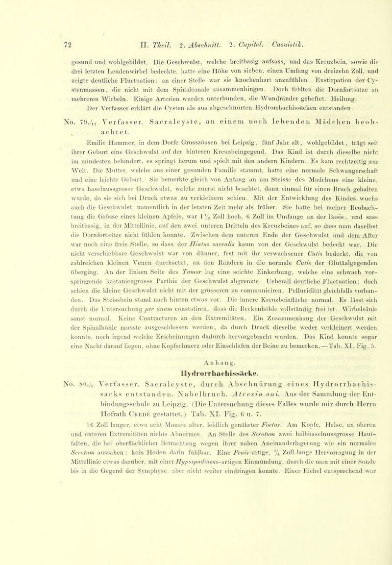 gesund und wohlgebildet. Die Geschwulst, welche breitbasig aufsass, und das Kreuzbein, sowie die drei letzten Lendenwirbel bedeckte, hatte eine Höhe von sieben, einen Umfang von dreizehn Zoll, und zeigte deutliche Fluctuation; an einer Stelle war sie knochenhart anzufühlen. Exstirpation der Cy- stenmassen, die nicht mit dem Spinalcanale zusammenhingen. Doch fehlten die Dornfortsätze an mehreren Wirbeln. Einige Arterien wurden unterbunden, die Wundränder geheftet. Heilung. Der Verfasser erklärt die Cysten als aus abgeschnürten Hydrorrhachissäcken entstanden. No. 79./,- Verfasser. Sacralcyste, an einem noch lebenden Mädchen beob- achtet. Emilie Hammer, in dem Dorfe Grosszössen bei Leipzig, fünf Jahr alt, wolilgebildet, trägt seit ihrer Geburt eine Geschwulst auf der hinteren Kreuzbeingegend. Das Kind ist durch dieselbe nicht im mindesten behindert, es springt herum und spielt mit den andern Kindern. Es kam rechtzeitig zur Welt. Die Mutter, welche aus einer gesunden Familie stammt, hatte eine normale Schwangerschaft und eine leichte Geburt. Sie bemerkte gleich von Anfang an am Steisse des Mädchens eine kleine, etwa haselnussgrosse Geschwulst, welche zuerst nicht beachtet, dann einmal für einen Bruch gehalten wurde, da sie sich bei Druck etwas zu verkleinern schien. Mit der Entwicklung des Kindes wuchs auch die Geschwulst, namentlich in der letzten Zeit mehr als früher. Sie hatte bei meiner Beobach- tung die Grösse eines kleinen Apfels, war 1 y„ Zoll hoch, 6 Zoll im Umfange an der Basis, und sass breitbasig, in der Mittellinie, auf den zwei unteren Dritteln des Kreuzbeines auf, so dass man daselbst die Dornfortsätze nicht fühlen konnte. Zwischen dem unteren Ende der Geschwulst und dem After war noch eine freie Stelle, so dass der Hiatus sacralis kaum von der Geschwulst bedeckt war. Die nicht verschiebbare Geschwulst Avar von dünner, fest mit ihr verwachsener Cutis bedeckt, die von zahlreichen kleinen Venen durchsetzt, an den Rändern in die normale Cutis der Glutäalgegenden überging. An der linken Seite des Tumor lag eine selchte Einkerbung, welche eine schwach vor- springende kastaniengrosse Parthie der Geschwulst abgrenzte. Ueberall deutliche Fluctuation; doch schien die kleine Geschwulst nicht mit der grösseren zu communiciren. Pelluciditut gleichfalls vorhan- den. Das Steissbein stand nach hinten etwas vor. Die innere Kreuzbeinfiäche normal. Es lässt sich durch die Untersuchung per unum constatiren, dass die ßeckenhöhle vollständig frei ist. Wirbelsäule sonst normal. Keine Contracturen an den Extremitäten. Ein Zusammenhang der Geschwulst mit der Spinalhöhle musste ausgeschlossen werden, da durch Druck dieselbe weder verkleinert werden konnte, noch irgend welche Erscheinungen dadurch hervorgebracht wurden. Das Kind konnte sogar eine Nacht daraufliegen, ohne Kopfschmerz oder Einschlafen der Beine zu bemerken.—Tab. XI. Fig. 5. Anhang. IE y (I r<> riii n t- h i .ssäcke. No. 80./i yerfas.ser. Sacralcyste, durch Abschnürung eines Hydrorrhachis- sacks entstanden. Nabelbruch. Atresia ani. Aus der Sammlung der Ent- bindungsschule zu Leipzig. (Die Untersuchung dieses Falles wurde mir cku'ch Herrn Hofrath Crede gestattet.) Tab. XI. Fig. 6 u. 7. 16 Zoll langer, etwa acht Monate alter, leidlich genährter Foetus. Am Kopfe, Halse, an oberen und unteren Extremitäten nichts Abnormes. An Stelle des Scrotum zwei halbhaselnussgrosse Haut- falten, die bei oberflächlicher Betrachtung wegen ihrer nahen Aneinanderlagerung wie ein normales Scrotum aussahen ; kein Hoden darin fühlbar. Eine Pewz's-artige, '/i Zoll lange Hervorragung in der Mittellinie etwas darüber, mit einev Hi/pospacliaetis-&vtigen Einmündung, durch die man mit einer Sonde bis in die Gegend der Symphyse, aber nicht weiter eindringen konnte. Einer Eichel entsprechend war