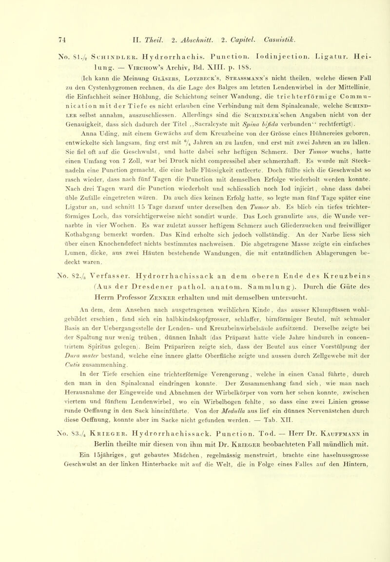 No. Sl./o Schindler. Hy drorrhachis. Function. lodinj ection. I^igatur. Hei- lung. — ViRCHOw's Archiv, Bd. XIII. p. 188. (Ich kann die Meinung Gläseks, Lotzbeck's, Stkassmann's nicht theilen, welche diesen Fall zu den Cj'stenhygromen rechnen, da die Lage des Balges am letzten Lendenwirbel in der Mittellinie, die Einfachheit seiner Höhlung, die Schichtung seiner Wandung, die trichterförmige Commu- nication mit der Tiefe es nicht erlauben eine Verbindung mit dem Spinalcanale, welche Schind- ler selbst annahm, auszuschliessen. Allerdings sind die Schindler'sehen Angaben nicht von der Genauigkeit, dass sich dadurch der Titel ,,Sacralcyste mit SjJnui bifida verbunden rechtfertigt). Anna Uding, mit einem Gewächs auf dem Kreuzbeine von der Grösse eines Hühnereies geboren, entwickelte sich langsam, fing erst mit /^ Jahren an zu laufen, und erst mit zwei Jahren an zu lallen. Sie fiel oft auf die Geschwulst, und hatte dabei sehr heftigeir Schmerz. Der Tumor wuchs, hatte einen Umfang von 7 Zoll, war bei Druck nicht compressibel aber schmerzhaft. Es wurde mit Steck- nadeln eine Function gemacht, die eine helle Flüssigkeit entleerte. Doch füllte sich die Geschwulst so rasch wieder, dass nach fünf Tagen die Function mit demselben Erfolge wiederholt werden konnte. Nach drei Tagen ward die Function wiederholt und schliesslich noch lod injicirt, ohne dass dabei üble Zufälle eingetreten wären. Da auch dies keinen Erfolg hatte, so legte man fünf Tage später eine Ligatur an, und schnitt 15 Tage darauf unter derselben den Tumor ab. Es blieb ein tiefes trichter- förmiges Loch, das vorsichtigerweise nicht sondirt wurde. Das Loch granulirte aus, die Wunde ver- narbte in vier Wochen. Es war zuletzt ausser heftigem Schmerz auch Gliederzucken und freiwilliger Kothabgang bemerkt worden. Das Kind erholte sich jedoch vollständig. An der Narbe liess sich über einen Knochendefect nichts bestimmtes nachweisen. Die abgetragene Masse zeigte ein einfaches Lumen, dicke, aus zwei Häuten bestehende Wandungen, die mit entzündlichen Ablagerungen be- deckt waren. No. 82./3 Verfasser. Hydrorrhachissack an dem oberen Ende des Kreuzbeins (Aus der Dresdener pathoL anatom. Sammlung). Durch die Güte des Herrn Professor Zenker erhalten und mit demselben untersucht. An dem, dem Ansehen nach ausgetragenen weiblichen Kinde, das ausser Klumpfüssen wohl- gebildet erschien, fand sich ein halbkindskopfgrosser, schlaffer, birnförmiger Beutel, mit schmaler Basis an der Uebergangsstelle der Lenden- und Kreuzbeinwirbelsäule aufsitzend. Derselbe zeigte bei der Spaltung nur wenig trüben, dünnen Inhalt (das Fräparat hatte viele Jahre hindurch in concen- trirtem Spiritus gelegen). Beim Fräpariren zeigte sich, dass der Beutel aus einer Vorstülpung der Dura mater bestand, welche eine innere glatte Oberfläche zeigte und aussen durch Zellgewebe mit der Cutis zusammenhing. In der Tiefe erschien eine trichterförmige Verengerung, welche in einen Canal führte, durch den man in den Spinalcanal eindringen konnte. Der Zusammenhang fand sich, wie man nach Herausnahme der Eingeweide und Abnehmen der Wirbelkörper von vorn her sehen konnte, zwischen viertem und fünftem Lendenwirbel, wo ein Wirbelbogen fehlte , so dass eine zwei Linien grosse runde Oeffnung in den Sack hineinführte. Von der Medulla aus lief ein dünnes Nervenästchen durch diese Oeffnung, konnte aber im Sacke nicht gefunden werden. — Tab. XII. No. S3./4 Krieger. Hydrorrhachissack. Function. Tod. — Herr Dr. Kauffmann in Berlin theilte mir diesen von ihm mit Dr. Krieger beobachteten Fall mündlich mit. Ein 15jähriges, gut gebautes Mädchen, regelmässig menstruirt, brachte eine haselnussgrosse Geschwulst an der linken Hinterbacke mit auf die Welt, die in Folge eines Falles auf den Hintern,