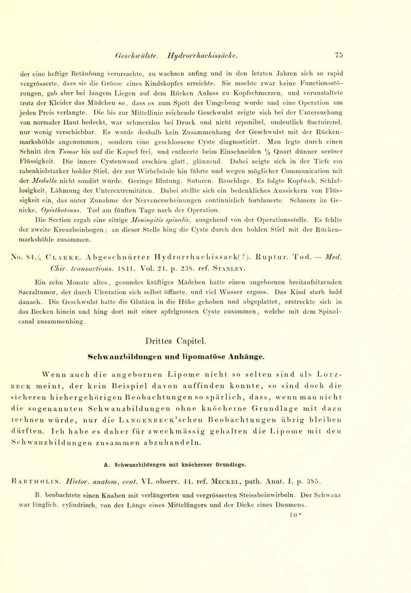 der eine heftige Betäubung verursachte, zu wachsen anfing vind in den letzten Jahren sich so rapid vergrösserte, dass sie die Grösse eines Kindskopfes erreichte. Sie machte zwar keine Functionsstö- rungen, gab aber bei langem Liegen auf dem Rücken Anlass zu Kopfschmerzen, und verunstaltete trotz der Kleider das Mädchen so, dass es zum Spott der Umgebung wurde und eine Operation um jeden Preis verlangte. Die bis zur Mittellinie reichende Geschwulst zeigte sich bei der Untersuchung von normaler Haut bedeckt, war schmei'zlos bei Druck imd nicht reponibel, undeutlich fluctuirend, nur wenig verschiebbar. Es wurde deshalb kein Zusammenhang der Geschwulst mit der Rücken- markshöhle angenommen, sondern eine geschlossene Cyste diagnosticirt. Man legte durch einen Schnitt den Tumor bis auf die Kapsel frei, und entleerte beim Einschneiden '/o Quart dünner seröser Flüssigkeit. Die innere Cystenwand erschien glatt, glänzend. Dabei zeigte sich in der Tiefe ein rabenkielstarker hohler Stiel, der zur Wirbelsäule hin führte und wegen möglicher Communication mit der Medulla nicht sondirt wurde. Geringe Blutung. Suturen. Bauchlage. Es folgte Kopfweh, Schlaf- losigkeit, Lähmung der Unterextremitäten. Dabei stellte sich ein bedenkliches Aussickern von Flüs- sigkeit ein, das unter Zunahme der Nervenerscheinungen continuirlich fortdauerte. Schmerz im Ge- nicke, OpisthotonuH. Tod am fünften Tage nach der Operation. Die Section ergab eine eitrige Meningitis spinalis, ausgehend von der Operationsstelle. Es fehlte der zweite Kreuzbeinbogen; an dieser Stelle hing die Cyste durch den hohlen Stiel mit der Rücken- markshöhle zusammen. No. 84.4 Clarke. Abgeschnürter Hydrorrhacliissack('!'). Ruptur. Tod. — Med. Chir. transactions. 1S41. VoL 24. p. 2,38. ref. Stanley. Ein zehn Monate altes , gesundes kräftiges Mädchen hatte einen angebornen breitaufsitzenden Sacraltumor, der durch L'lceration sich selbst öffnete, und viel Wasser ergoss. Das Kind starb bald danach. Die Geschwulst hatte die Glutäen in die Höhe gehoben und abgeplattet, erstreckte sich in das Becken hinein und hing dort mit einer apfelgrossen Cyste zusammen, welche mit dem Spinal- canal zusammenhing. Drittes Capitel. 8cliwnn7.!»il<liiii{i;(>i) und lipomatöse Anhänge. Wenn auch die angebornen Lipome nicht so selten sind als L otz- BECK meint, der kein Beispiel davon auffinden konnte, so sind doch die sicheren hiehergehörigen Beobachtungen so spärlich, dass, wenn man nicht die sogenannten Schwanzbildungen ohne knöcherne Grundlage mit dazu rechnen würde, nur die L a n g e N B e c K' s c h e n Beobachtungen übrig bleiben dürften. Ich habe es daher für zweckmässig gehalten die Lipome mit den S ch w anz b i 1 d un gen zus am m e n abzuhandeln. A. Schwanzbildungen mit knöcherner Grundlage. Bartholin. Histor. anatom. cent. VI. observ. 44. ref. Meckel, path. Anat. I. p. 385. B. beobachtete einen Knaben mit verlängerten und vergrösserten Steissbeinwirbeln. Der Schwanz war länglich, cyhndrisch, von der Länge eines Mittelfingers und der Dicke eines Daumens. 10*
