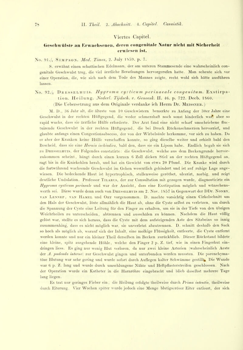Viertes Capitel. Geschwülste an Erwachsenen, deren consenitale \atur nicht mit Sicherheit erwiesen ist. No. 91./, Simpson. Med. Times, 2. July 1S59. p. 7. S. erwähnt einen schottischen Edelmann, der am unteren Stammesende eine wahrscheinlich con- genitale Geschwulst trug, die viel ärztliche Berathungen hervorgerufen hatte. Man scheute sich vor einer Operation, die, wie sich nach dem Tode des Mannes zeigte, recht wohl sich hätte ausführen lassen. Xo. 92./2 Dkesselhxjis. Hygroma cysticum perinaeale congenitum. Exstirpa- tion. Heilung. Nederl. Ty'dsch. v. Geneesk. II. 46. p. 722. Decb. 1860. ('Die Uebersetzuiig aus dem Originale verdanke ich Herrn Dr. Meissner.) M. D., 36 Jahr alt, die älteste von lU Geschwistern bemerkte zu Anfang der 30er Jahre eine Geschwulst in der rechten Hüftgegend, die weder schmerzhaft noch sonst hinderlich wai* aber so rapid wuchs, dass sie ärztliche Hülfe erforderte. Der Arzt fand eine nicht scharf umschriebene fluc- tuirende Geschwulst in der rechten Hüftgegend, die bei Druck Rückenschmerzen hervorrief, und glaubte anfangs einen Congestionsabscess, der von der Wirbelsäule herkomme, vor sich zu haben. Da er aber der Kranken keine Hülfe verschaffen konnte, so ging dieselbe weiter und erhielt bald den Bescheid, dass sie eine Hernia ischiadica, bald den, dass sie ein Lipom habe. Endlich begab sie sich zu Dresselhuis, der Folgendes constatirte: die Geschwulst, welche aus dem Beckengrunde hervor- zukommen scheint, hängt durch einen kurzen 6 Zoll dicken Stiel an der rechten Hüftgegend an, ragt bis in die Kniekehlen herab, und hat ein Gewicht von etwa 20 Pfund. Die Kranke wird durch die fortwährend wachsende Geschwulst im Gehen wesentlich gehindert und ist auf ruhige Lage ange- wiesen. Die bedeckende Haut ist hypertrophisch, stellenweise geröthet, ulcerirt, narbig, und zeigt deutliche Undulation. Professor Tilarus, der zur Consultation mit gezogen wurde, diagnosticirte ein Hygro7na ajsticum perineale und war der Ansicht, dass eine Exstirpation möglich und wünschens- werth sei. Diese wurde denn auch von Deesselhuis am 2. Nov. 1S57 in Gegenwart der DDr. Nonky, VAN Lennep, van Hamel und Ort vorgenommen. D. machte vorsichtig einen Cirkelschnitt um den Hals der Geschwulst, löste allmählich die Haut ab, ohne die Cyste selbst zu verletzen, um durch die Spannung der Cyste eine Leitung für den Finger zu erhalten, um sie in der Tiefe von den übrigen Weichtheilen zu unterscheiden, abtrennen und ausschälen zu können. Nachdem die Haut völlig gelöst war, stellte es sich heraus, dass die Cyste mit dem aufsteigenden Aste des Sitzbeins so innig zusammenhing, dass es nicht möglich war, sie unverletzt abzutrennen. D. schnitt deshalb den Sack so hoch als möglich ab, worauf sich der Inhalt, eine molkige Flüssigkeit, entleerte, die Cyste entfernt werden konnte und nur ein kleiner Theil derselben im Becken zurückblieb. Dieser Rückstand bildete eine kleine, spitz ausgehende Höhle, welche den Finger 2 p. Z. tief, wie in einen Fingerhut ein- dringen Hess. Es ging nur wenig Blut verloren, da nur zwei kleine Arterien (wahrscheinlich Aeste der A. pudenda interna) zur Geschwulst gingen und unterbunden werden mussten. Die parenchyma- töse Blutung war sehr gering und wurde sofort durch Auflegen kalter Schwämme gestillt^ Die Wunde war 6 p. Z. lang und wurde durch umschlungene Nähte und Heftpflasterstreifen geschlossen. Nach der Operation wurde ein Katheter in die Harnröhre eingebracht und blieb daselbst mehrere Tage lang liegen. Es trat nur geringes Fieber ein ; die Heilung erfolgte theilweise durch Prima intentio, theilweise durch Eiterung. Vier Wochen später wurde jedoch eine Menge blutigseröser Eiter entleert, der sich