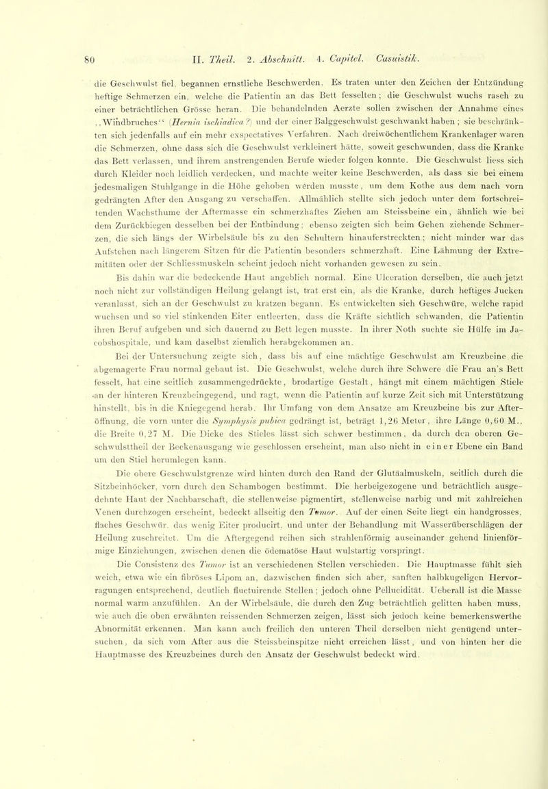 die Geschwulst fiel, begannen ernstliche Beschwerden. Es traten unter den Zeichen der Entzündung heftige Schmerzen ein, welche die Patientin an das Bett fesselten ; die Geschwulst wuchs rasch zu einer beträchtlichen Grösse heran. Die behandelnden Aerzte sollen zwischen der Annahme eines Windbruches [Hernia ischiadica ?] und der einer Balggeschwulst geschwankt haben ; sie beschränk- ten sich jedenfalls auf ein mehr exspectatives Verfahren. Nach dreiwöchentlichem Krankenlager waren die Schmerzen, ohne dass sich die Geschwulst verkleinert hätte, soweit geschwunden, dass die Kranke das Bett verlassen, und ihrem anstrengenden Berufe wieder folgen konnte. Die Geschwulst lies.s sich durch Kleider noch leidlich verdecken, und machte weiter keine Beschwerden, als dass sie bei einem jedesmaligen Stuhlgange in die Höhe gehoben werden musste , um dem Kothe aus dem nach vorn gedrängten After den Ausgang zu verschaffen. Allmählich stellte sich jedoch imter dem fortschrei- tenden Wachsthume der Aftermasse ein schmerzhaftes Ziehen am Steissbeine ein, ähnlich wie bei dem Zurückbiegen desselben bei der Entbindung; ebenso zeigten sich beim Gehen ziehende Schmer- zen, die sich längs der Wirbelsäule bis zu den Schultern hinauferstreckten; nicht minder war das Aufstehen nach längerem Sitzen für die Patientin besonders schmerzhaft. Eine Lähmung der Extre- mitäten oder der Schliessmuskeln scheint jedoch nicht vorhanden gewesen zu sein. Bis dahin war die bedeckende Haut angeblich normal. Eine Ulceration derselben, die auch jetzt noch nicht zur vollständigen Heilung gelangt ist, trat erst ein, als die Kranke, durch heftiges Jucken veranlasst, sich an der Geschwulst zu kratzen begann. Es entwickelten sich Geschwüre, welche rapid wuchsen und so viel stinkenden Eiter entleerten, dass die Kräfte sichtlich schwanden, die Patientin ihren Beruf aufgeben und sich dauernd zu Bett legen musste. In ihrer Noth suchte sie Hülfe im Ja- cobshospitale, und kam daselbst ziemlich herabgekommen an. Bei der Untersuchtmg zeigte sich, dass bis auf eine mächtige Geschwulst am Kreuzbeine die abgemagerte Frau normal gebaut ist. Die Geschwulst, welche durch ihre Schwere die Frau an's Bett fesselt, hat eine seitlich zusammengedrückte, brodartige Gestalt, hängt mit einem mächtigen Stiele •an der hinteren Kreuzbeingegend, und ragt, wenn die Patientin auf kurze Zeit sich mit Unterstützung hinstellt, bis in die Kniegegend herab. Ihr Umfang von dem Ansätze am Kreuzbeine bis zur After- Öffnung, die vorn unter die Sijmphijsis pubica gedrängt ist, beträgt 1,21) Meter, ihre Länge 0,00 M.. die Breite 0,27 M. Die Dicke des Stieles lässt sich schwer bestimmen, da durch den oberen Ge- schwulsttheil der Beckenausgang wie geschlossen erscheint, man also nicht in einer Ebene ein Band um den Stiel herumlegen kann. Die obere Geschwulstgrenze wird hinten durch den Rand der Glutäalmuskeln, seitlich durch die Sitzbeinhöcker, vorn durch den Schambogen bestimmt. Die herbeigezogene und beträchtlich ausge- dehnte Haut der Nachbarschaft, die stellenweise pigmentirt, stellenweise narbig und mit zahlreichen Venen durchzogen erscheint, bedeckt allseitig den Tnmor. Auf der einen Seite liegt ein handgrosses, flaches Geschwür, das wenig Eiter producirt. und unter der Behandlung mit Wasserüberschlägen der Heihing zuschreitet. Um die Aftergegend reihen sich strahlenförmig auseinander gehend linienför- mige Einziehungen, zwischen denen die ödematöse Haut wulstartig vorspringt. Die Consistenz des Tumor ist an verschiedenen Stellen verschieden. Die Hauptmasse fühlt sich weich, etwa wie ein fibröses Lipom an, dazwischen finden sich aber, sanften halbkugeligen Hervor- raguugen entsprechend, deutlich fluctuirende Stellen ; jedoch ohne Pellucidität. Ueberall ist die Masse normal warm anzufühlen. An der Wirbelsäule, die durch den Zug beträchtlich gelitten haben muss, wie a\ich die oben erwähnten reissenden Sehmerzen zeigen, lässt sich jedoch keine bemerkenswerthe Abnormität erkennen. Man kann auch freilich den unteren Theil derselben nicht e-enügend unter- suchen, da sich vom After aus die Steissbcinspitze nicht erreichen lässt, und von hinten her die Hauptmasse des Kreuzbeines durch den Ansatz der Geschwulst bedeckt wird.