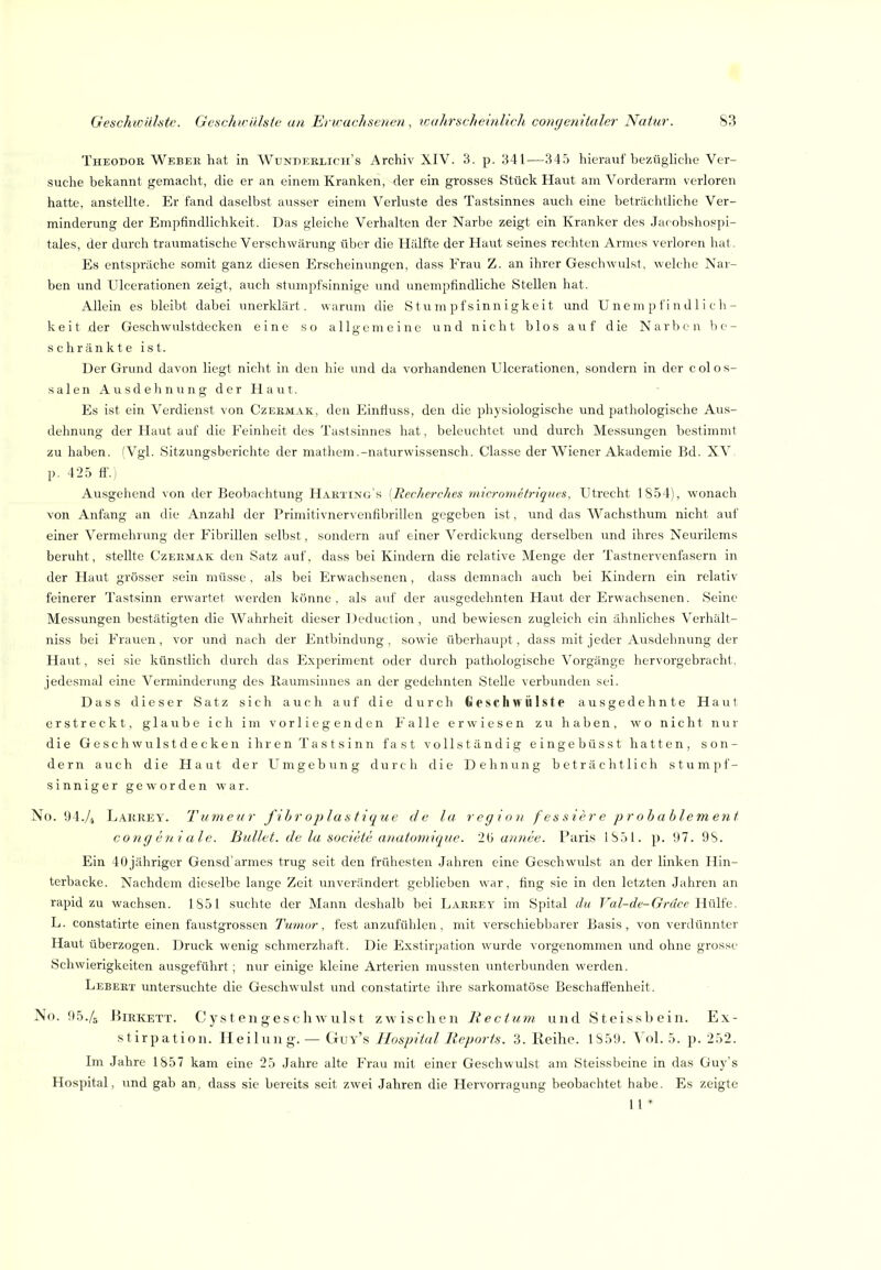 Theodok Webek hat in Wunperlicii's Archiv XIV. 3. p. 341—345 hierauf bezügliche Ver- suche bekannt gemacht, die er an einem Kranken, der ein grosses Stück Haut am Vorderarm verloren hatte, anstellte. Er fand daselbst ausser einem Verluste des Tastsinnes auch eine beträchtliche Ver- minderung der Empfindlichkeit. Das gleiche Verhalten der Narbe zeigt ein Kranker des Jacobshospi- tales, der durch traumatische Verschwärung über die Hälfte der Haut seines rechten Armes verloren hat. Es entspräche somit ganz diesen Erscheinungen, dass Frau Z. an ihrer Geschwulst, welche Nar- ben und Ulcerationen zeigt, auch stvimpfsinnige und unempfindliche Stellen hat. Allein es bleibt dabei unerklärt, warum die Stumpfsinnigkeit und Unempfindlich- keit der Geschwulstdecken eine so allgemeine und nicht blos auf die Narben be- schränkte ist. Der Grund davon liegt nicht in den hie vmd da vorhandenen Ulcerationen, sondern in der colos- salenAusdehnungderHaut. Es ist ein Verdienst von Czekmak, den Einfluss, den die physiologische und pathologische Aus- dehnung der Haut auf die Feinheit des Tastsinnes hat, beleuchtet und durch Messungen bestimmt zu haben. (Vgl. Sitzungsberichte der mathem.-naturwissensch. Classe der Wiener Akademie Bd. XV. p. 425 fl'.j Ausgehend von der Beobachtung Harting s [Recherches micrometriques, Utrecht 1854), wonach von Anfang an die Anzahl der Primitivnervenfibrillen gegeben ist, und das Wachsthum nicht auf einer Vermehrung der Fibrillen selbst, sondern auf einer Verdickung derselben und ihres Neurilems beruht, stellte Czekmak den Satz auf, dass bei Kindern die relative Menge der Tastnervenfasern in der Haut grösser sein müsse, als bei Erwachsenen, dass demnach auch bei Kindern ein relativ feinerer Tastsinn erwartet werden könne , als auf der ausgedehnten Havit der Erwachsenen. Seine Messungen bestätigten die Wahrheit dieser Deduction , und bewiesen zugleich ein ähnliches Verhält- niss bei Frauen, vor und nach der Entbindung, sowie überhaupt, dass mit jeder Ausdehnung der Haut, sei sie künstlich durch das Experiment oder durch pathologische Vorgänge hervorgebracht, jedesmal eine Verminderung des Raumsinnes an der gedehnten Stelle verbunden sei. Dass dieser Satz sich auch auf die durch Geschwülste ausgedehnte Haut erstreckt, glaube ich im vorliegenden Falle erwiesen zu haben, wo nicht nur die Geschwulstdecken ihren Tastsinn fast vollständig eingebüsst hatten, son- dern auch die Haut der Umgebung durch die Dehnung beträchtlich stumpf- sinniger geworden war. No. 94./4 Larrey. Tumeiir fihroplastiqtie de la region f es sier e pr oh ahlem ent cong e n i ale. Bullet, de la societe anatomiquc. 2^ annee. Paris 1S51. p. '.)7. 9S. Ein 40jähriger Gensd'armes trug seit den frühesten Jahren eine Geschwulst an der linken Hin- terbacke. Nachdem dieselbe lange Zeit unverändert geblieben war, fing sie in den letzten Jahren an rapid zu wachsen. 1S51 suchte der Mann deshalb bei Larrey im Spital du T^al-de-Grdcp Hülfe. L. constatirte einen faustgrossen Ttmior, fest anzufühlen, mit verschiebbarer Basis, von verdünnter Haut überzogen. Druck wenig schmerzhaft. Die Exstirpation wurde vorgenommen und ohne grosse Schwierigkeiten ausgeführt ; nur einige kleine Arterien mussten unterbunden werden. Lebert untersuchte die Geschwulst und constatirte ihre sarkomatöse Beschaffenheit. No. 95.4 HiRKETT. Cystengeschwulst zwischen liectum und Steissbein. Ex- stirpation. Heilung.— Guy's Hospital Reports. 3. Reihe. 1S59. VoL 5. p. 252. Im Jahre 1857 kam eine 25 Jahre alte Frau mit einer Geschwulst am Steissbeine in das Guy's Hospital, und gab an, dass sie bereits seit zwei Jahren die Hervorragung beobachtet habe. Es zeigte