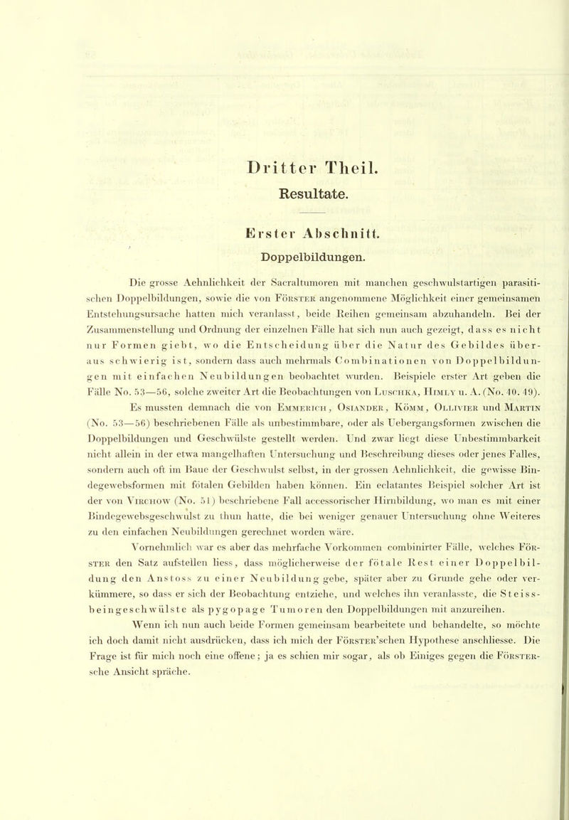 Dritter Tlieil. Resultate. Erster Abschnitt. Doppelbildungen. Die grosse Aelmlichkeit der Sacraltumoren mit manchen geschwulstartigen parasiti- schen Doppelbihlungen, sowie die von Förstek angenommene MögHchkeit einer gemeinsamen Entstehnngsursache hatten mich veranlasst, beide Reihen gemeinsam abzuhandehi. Bei der Zusammenstellung und Ordnung der einzelnen Fälle hat sich nun auch gezeigt, dass es nicht nur Formen gieht, wo die Entscheidung über die Natur des Gebildes über- aus schwierig ist, sondern dass auch mehrmals Combinationen von Doppelbildun- gen mit einfachen Neubildungen beobachtet Avurden. Beispiele erster Art geben die Fälle No. 53—56, solche zweiter Art die Beobachtungen von Luschka, Himly u. A. (No. 40. 49). Es mussten demnach die von Emmerich , Osiander , Komm , Ollivier und Martin (No. 53—56) beschriebenen Fälle als unbestimmbare, oder als Uebergangsformen zwischen die Doppelbildimgen und Geschwülste gestellt werden. Und zwar liegt diese Unbestimmbarkeit nicht allein in der etwa mangelhaften Untersuchung und Beschreibung dieses oder jenes Falles, sondern auch oft im Baue der Geschwidst selbst, in der grossen Aehnlichkeit, die gewisse Bin- degewebsformen mit fötalen Gebilden haben können. Ein eclatantes Beispiel solcher Art ist der von Virchovv (No. 51) beschriebene Fall accessorischer Hirnbildung, wo man es mit einer Bindegewebsgeschwulst zu thun hatte, die bei weniger genauer Untersuchung ohne Weiteres zu den einfachen Neubildungen gerechnet worden wäre. Vornehmlich war es aber das mehrfache Vorkommen combinirter Fälle, Avelches För- ster den Satz aufstellen Hess, dass möglicherweise der fötale Rest einer Doppelbil- dung den Anstoss zu einer Neub ildung gebe, später aber zu Grmide gehe oder ver- kümmere, so dass er sich der Beobachtung entziehe, und welches ihn veranlasste, die Steiss- beingeschwülste alspygopage Tumoren den Doppelbildungen mit anzureihen. Wenn ich mm auch beide Formen gemeinsam bearbeitete und behandelte, so möchte ich doch damit nicht ausdrücken, dass ich mich der FÖRSTER'schen Hypothese anschliesse. Die Frage ist für mich noch eine offene; ja es schien mir sogar, als ob Einiges gegen die Förster- sche Ansicht spräche.