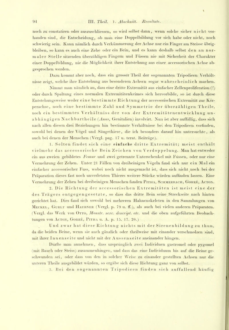 \ 94 III. Theil. ]. Abschnitt. Resultate. noch zu constatiren oder auszuschliessen, so wird selbst dann, wenn solche sicher nicht vor- handen sind, die Entscheidung, ob man eine Doppelbildung vor sich habe oder nicht, noch schwierig sein. Kann nämlich durch Verkümmerung der Achse nur ein Finger am Steisse übrig- bleiben, so kann es auch eine Zehe oder ein Bein, und es kann deshalb selbst den an nor- maler Steile sitzenden überzähligen Fingern und Füssen nie mit Sicherheit der Charakter einer Doppelbildung, nie die Möglichkeit ihrer Entstehung aus einer accessorischen Achse ab- gesprochen werden. Dazu kommt aber noch, dass ein grosser Theil der sogenannten Trijjodieen Verhält- nisse zeigt, Avelche ihre Entstehung aus besonderen Achsen sogar wahrscheinlich machen. Nimmt man nämlich an, dass eine dritte Extremität aus einfecher Zellenproliferation (?) oder durch Spaltung eines normalen Extremitätenkeimes sich hervorbilde, so ist durch diese Entstehungsweise weder eine bestimmte Richtung der accessorischen Extremität zur Kör- perachse, noch eine bestimmte Zahl und Symmetrie der überzähligen Theile, noch ein bestimmtes Verhältniss der von der Extremitätenentwicklung un- abhängigen Nach bar theile (Anus, Genitalien) involvirt. Nun ist aber auffällig, dass sich nach allen diesen drei Beziehungen hin bestimmte Verhältnisse bei den Tripodieen vorfinden, sowohl bei denen der Vögel und Säugethiere, die ich besonders darauf hin untersuchte, als auch bei denen der Menschen (Vergl. pag. 17 u. terat. IJeiträge). 1. Selten findet sich eine eiufache dritte Extremität; meist enthält vielmehr das accessorische Bein Zeichen von Verdoppelung. Man hat entAveder ein aus zweien gebildetes Femur und zwei getrennte Unterschenkel mit Fiissen, oder nur eine Vermehrung der Zehen. Unter 21 Fällen von dreibeinigen Vögeln fand sich nur ein Mal ein einfacher accessorischer Fuss, wobei noch nicht ausgemacht ist, dass sich nicht noch bei der Präparation dieses fast noch unverletzten Thieres weitere Stücke würden auffinden lassen. Eine Vermehrung der Zehen bei dreibeinigen Menschen fanden Pitha, Schmerbach, Gorre, Acton. 2. Die Richtung der accessorischen Extremitäten ist meist eine der des Trägers entgegengesetzte, so dass das dritte Bein seine Streckseite nach hinten gerichtet hat. Dies fand sich sowohl bei mehreren Hahnenskeleten in den Sammlungen von Meckel, Gurlt und Haubner (Vergl. p. 79 u. ff.), als auch bei vielen anderen Präparaten. (Vergl. das Werk von Otto, Monstr. sexc. descript. etc. und die oben aufgeführten Beobach- tungen von Acton, Gorre, Pitha u. A. p. 15. 17. 20.) Und zwar hat diese Richtung nichts mit der Sirenenbildung zu thun, da die beiden Beine, wenn sie auch gänzlich oder theilweise mit einander verschmolzen sind, mit ihrer Innenseite imd nicht mit der Aussenseite aneinander hängen. Dürfte man annehmen, dass ursprünglich zwei Individuen gastromel oder pygomel (mit Bauch oder Steiss) zusammenhingen, und dass das eine Individuum bis auf die Beine ge- schwunden sei, oder dass von den in solcher Weise zu einander gestellten Achsen nur die unteren Theile ausgebildet würden, so ergäbe sich diese Richtung ganz von selbst.
