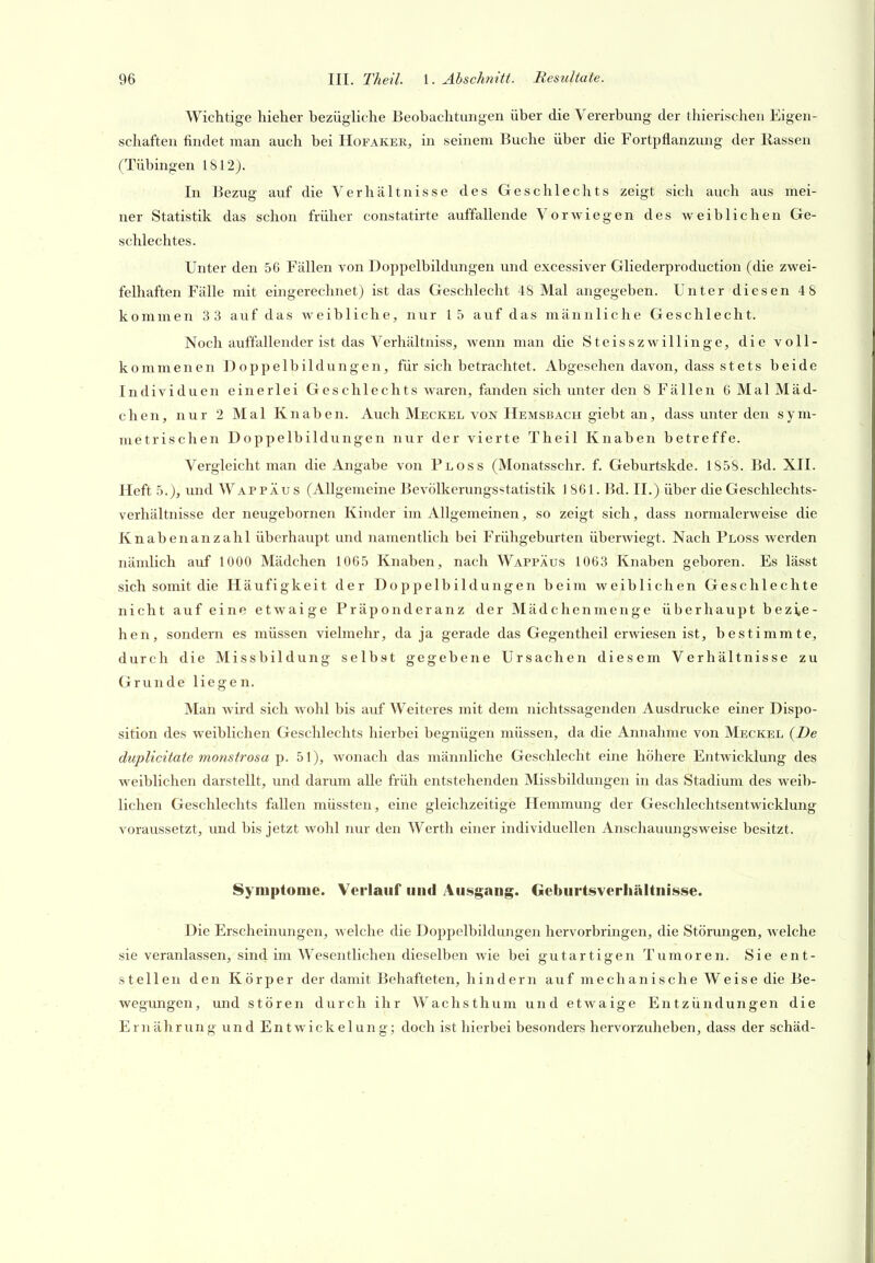 Wichtige hieher bezügliche Beobachtungen über die Vererbung der thierischen Eigen- schaften findet man auch bei Hofaker, in seinem Buche über die Fortpflanzung der Rassen (Tübingen 1812). In Bezug auf die Verhältnisse des Geschlechts zeigt sich auch aus mei- ner Statistik das schon früher constatirte auffallende Vorwiegen des weiblichen Ge- schlechtes. Unter den 56 Fällen von Doppelbildungen und excessiver Gliederproduction (die zwei- felhaften Fälle mit eingerechnet) ist das Geschlecht 48 Mal angegeben. Unter diesen 48 kommen 3 3 auf das weibliche, nur 15 auf das männliche Geschlecht. Noch auffallender ist das Verhältniss, wenn man die Steisszwillinge, die voll- kommenen Doppelbildungen, für sich betrachtet. Abgesehen davon, dass stets beide Individuen einerlei Ges chlechts waren, fanden sich unter den 8 Fällen 6 Mal Mäd- chen, nur 2 Mal Knaben. Auch Meckel von Hemsbach giebt an, dass unter den sym- metrischen Doppelbildungen nur der vierte Theil Knaben betreffe. Vergleicht man die Angabe von Ploss (Monatsschr. f. Geburtskde. 1858. Bd. XII. Heft 5.), und Wap PÄu s (Allgemeine Bevölkerungsstatistik 1861. Bd. II.) über die Geschlechts- verhältnisse der neugebornen Kinder im Allgemeinen, so zeigt sich, dass normalerweise die Knabenanzahl überhaupt und namentlich bei Frühgeburten überwiegt. Nach Ploss werden nämlich auf 1000 Mädchen 1065 Knaben, nach Wappäus 1063 Knaben geboren. Es lässt sich somit die Häufigkeit der Doppelbildungen beim weiblichen Geschlechte nicht auf eine etwaige Präponderanz der Mädchenmenge überhaupt bezie- hen, sondern es müssen vielmehr, da ja gerade das Gegentheil erwiesen ist, bestimmte, durch die Missbildung selbst gegebene Ursachen diesem Verhältnisse zu Grunde liegen. Man wird sich wohl bis auf Weiteres mit dem nichtssagenden Ausdrucke einer Dispo- sition des weiblichen Geschlechts hierbei begnügen müssen, da die Annahme von Meckel {De duplicitate monstrosa p. 51), wonach das männliche Geschlecht eine höhere Entwicklung des weiblichen darstellt, und darum alle früh entstehenden Missbildungen in das Stadium des weib- lichen Geschlechts fallen müssten, eine gleichzeitige Hemmung der Geschlechtsentwicklung voraussetzt, und bis jetzt wohl nur den Werth einer individuellen Anschauungsweise besitzt. Symptome. Verlauf und Au§gaiig. Geburtsverhältnisse. Die Erscheinungen, welche die Doppelbildungen hervorbringen, die Störungen, welche sie veranlassen, sind im AVesentlichen dieselben Avie bei gutartigen Tumoren. Sie ent- stellen den Körper der damit Behafteten, hindern auf mechanische Weise die Be- wegmigen, und stören durch ihr Wachsthum und etwaige Entzündungen die Ern ährung und Entwickelung; doch ist hierbei besonders hervorzuheben, dass der schäd-
