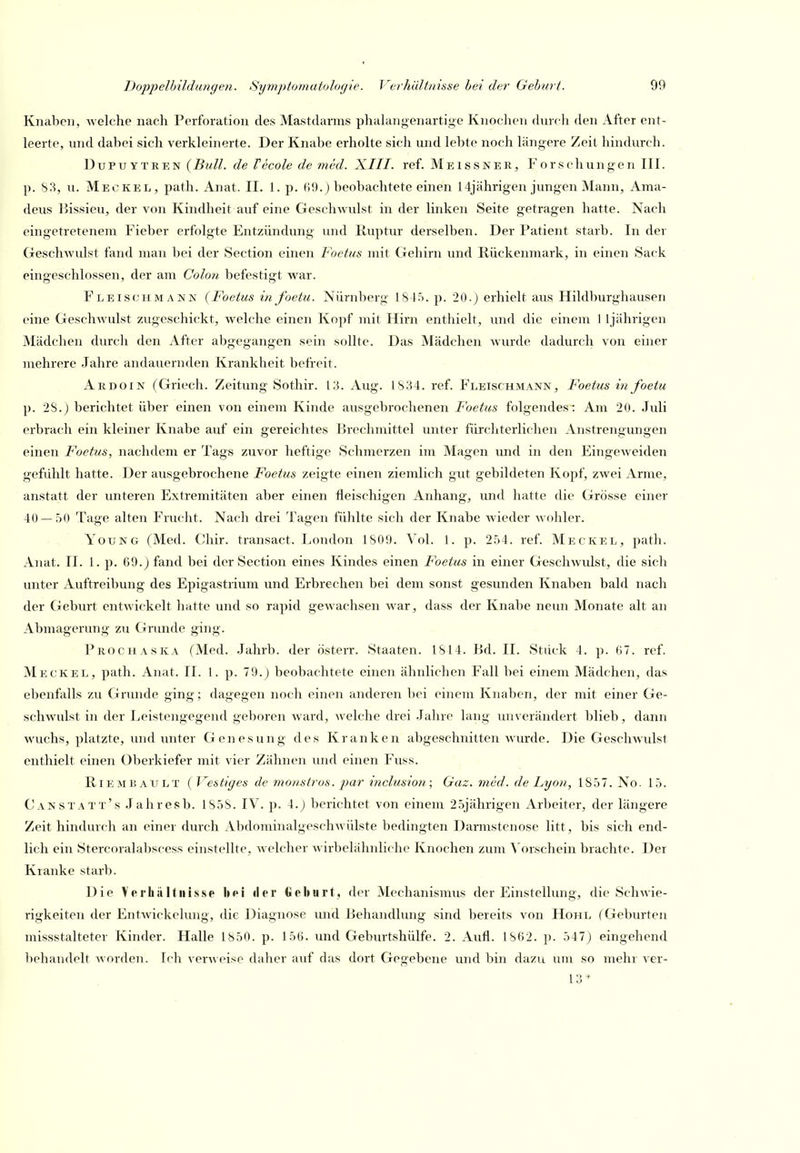 Knaben, welche nach Perforation des Mastdarms phalangenartige Knochen durcli den After ent- leerte, und dabei sich verkleinerte. Der Knabe erholte sich und lebte noch längere Zeit hindurch. Dupuytren (Bull, de Vecole de med. XIII. ref. Meissner, Forschungen III. p. S3, u. Meckel, path. Anat. II. 1. p. 69.) beobachtete einen 14jährigen jungen Mann, Ama- deus Bissieu, der von Kindheit auf eine GescliAvulst in der linken Seite getragen hatte. Nach eingetretenem Fieber erfolgte Entzündung und Ruptur derselben. Der Patient starb. In der Geschwulst fand man bei der Section einen Foetus mit Gehirn und Rückenmark, in einen Sack eingeschlossen, der am Colon befestigt war. Fleischmann (Foetus in foetu. Nürnberg 1815. p. 20.J erhielt aus Hildburghausen eine Geschwulst zugeschickt, welche einen Ko])f mit Hirn enthielt, und die einem 1 ijährigen Mädchen durch den After abgegangen sein sollte. Das Mädchen wurde dadurch von einer mehrere .lahre andauernden Krankheit befreit. Ardoin (Griech. Zeitung Sothir. 13. Aug. 1834. ref. Fleischmann, Foetus in foetu p. 28.J berichtet über einen von einem Kinde ausgebrochenen Foetus folgendes: Am 20. Juli erbrach ein kleiner Knabe auf ein gereichtes Brechmittel unter fürchterlichen Anstrengungen einen F'oetiis, nachdem er Tags zuvor heftige Schmerzen im Magen und in den Eingeweiden gefühlt hatte. Der ausgebrochene Foetus zeigte einen ziemlich gut gebildeten Kopf, zwei Arme, anstatt der unteren Extremitäten aber einen fleischigen Anhang, und hatte die Grösse einer 40 — 50 Tage alten Frucht. Nach drei Tagen fühlte sich der Knabe wieder wohler. YouNG (Med. Chir. transact. London 1809. Vol. 1. p. 254. ref. Meckel, path. Anat. II. 1. p. 69.) fand bei der Section eines Kindes einen Foetus in einer Geschwulst, die sich unter Auftreibung des Epigastrium und Erbrechen bei dem sonst gesunden Knaben bald nach der Geburt entwickelt hatte und so rapid gewachsen war, dass der Knabe neun Monate alt an Abmagerung zu Gnmde ging. Prochaska (Med. Jahrb. der österr. Staaten. 1814. Bd. II. Stiick 4. p. (17. ref. Meckel, path. Anat. II. 1. p. 79.) beobachtete einen ähnlichen Fall bei einem Mädchen, das ebenfalls zu Grunde ging; dagegen noch einen anderen bei einem Knaben, der mit einer Ge- schwulst in der Leistengegend geboren ward, welche drei Jahre lang unverändert blieb, dann wuchs, platzte, und unter Genesung des Kranken abgeschnitten wurde. Die Geschwulst enthielt einen Oberkiefer mit vier Zähnen und einen Fuss. , Riem BAU LT ( Vestiges de monströs, par inclusion; Gaz. med. de Lyon, 1857. No. 15. Canstatt's Jahresb. 1858. IV. p. 4.) berichtet von einem 25jährigen Arbeiter, der längere Zeit hindurch an einer durch Abdominalgeschwülste bedingten Darmstenose litt, bis sich end- lich ein Stercoralaljscess einstellte, welcher wirbelähnliche Knochen zum \'orschein brachte. Der Kranke starb. Die Verhältnisse bei «ler Geburt, der Mechanismus der Einstellung, die Schwie- rigkeiten der Entwickelung, die Diagnose mid Behandhmg sind bereits von Hohl (Geburten missstalteter Kinder. Halle 1850. p. 156. und Geburtshülfe. 2. Avifl. 1862. p. 547) eingehend licliandelt worden. Ich verweise daher auf das dort Gegebene und bin dazu um so mehr ver- 13*