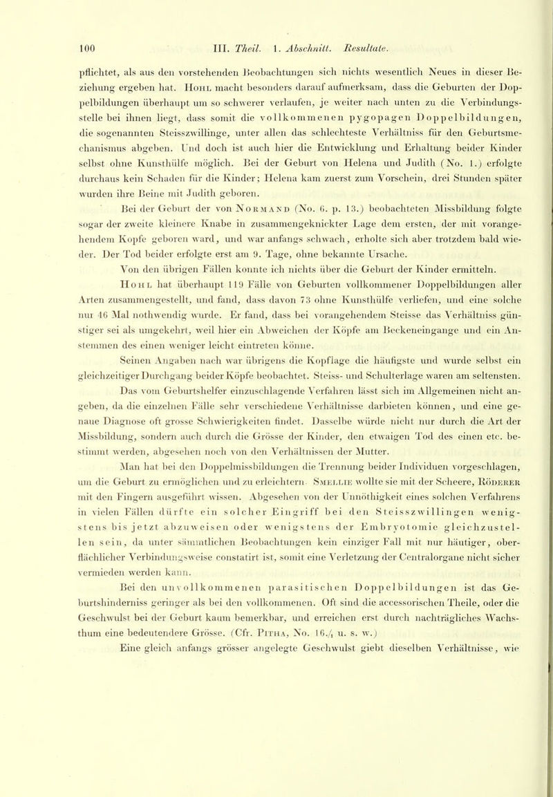 pflichtet, als aus den vorstehenden Beobachtmigen sich nichts wesentlich Neues in dieser Be- ziehung ergeben hat. Hohl macht besonders darauf aufmerksam, dass die Gebvirten der Dop- pelbildungen überhaupt um so schwerer verlaufen, je weiter nach unten zu die Verbindungs- stelle bei ihnen liegt, dass somit die vollkommenen pygopagen Doppelbildungen, die sogenannten Steisszwillinge, imter allen das schlechteste Verhältniss für den Geburtsme- clianismus abgeben. Und doch ist auch hier die Entwicklung und Erhaltung beider Kinder selbst ohne Kunsthülfe möglich. Bei der Geburt von Helena und .Judith (No. 1.) erfolgte durchaus kein Schaden für die Kinder; Helena kam zuerst zum Vorschein, drei Stunden später wurden ihre Beine mit Judith geboren. Bei der Geburt der vonNonMAND (No. 6. p. 13.) beobachteten Missbildung folgte sogar der zweite kleinere Knabe in zusammengeknickter Lage dem ersten, der mit vorange- hendem Kojjfe geboren ward, und war anfangs schwach, erholte sich aber trotzdem bald wie- der. Der Tod beider erfolgte erst am 9. Tage, ohne bekannte Ursache. Von den übrigen Fällen konnte ich nichts über die Geburt der Kinder ermitteln. Hohl hat überhaupt 119 Fälle von Geburten vollkommener Doppelbildungen aller Arten zusammengestellt, imd fand, dass davon 7.3 ohne Kunsthülfe verliefen, und eine solche nur 46 Mal nothwendig wurde. Er fand, dass bei vorangehendem Steisse das Verhältniss gün- stiger sei als umgekehrt, weil hier ein Abweichen der Köpfe am Beckeneingange und ein An- stemmen des einen weniger leicht eintreten könne. Seinen Angaben nach war übrigens die Kopflage die häufigste und wurde selbst ein gleichzeitiger Dm'chgang beider Köpfe beobachtet. Steiss- und Schulterlage waren am seltensten. Das vom Gebm'tshelfer einzuschlagende Verfahren lässt sich im Allgemeinen nicht an- geben, da die einzelnen Fälle sehr verschiedene Verhältnisse darbieten können, und eine ge- naue Diagnose oft grosse Schwierigkeiten findet. Dasselbe würde nicht nur durch die Art der Missbildung, sondern auch durch die Grösse der Kinder, den etwaigen Tod des einen etc. be- stimmt werden, abgesehen noch von den Verhältnissen der Mutter. Man hat bei den Doppelmissbildungen die Trennung beider Individuen vorgeschlagen, um die Geburt zu ermöglichen und zu erleichtern. Smellie wollte sie mit der Scheere, Röderer mit den Fingern ausgeführt Avissen. Abgesehen von der Unnöthigkeit eines solchen Verfahrens in vielen Fällen dürfte ein solcher Eingriff bei den Steisszwillingen wenig- stens bis jetzt abzuweisen oder wenigstens der E m b r y o t o m i e gleichzustel- len sein, da unter sämmtlichen Beobachtungen kein einziger Fall mit niu häutiger, ober- flächlicher Verbindungsweise constatirt ist, somit eine Verletzung der Centraiorgane nicht sicher vermieden werden kann. Bei den unvollkommenen parasitischen Doppelbildungen ist das Ge- burtshinderniss geringer als bei den vollkommenen. Oft sind die accessorischen Theile, oder die Geschwulst bei der Geburt kaum bemerkbar, und erreichen erst durch nachträgliches Wachs- thum eine bedeutendere Grösse. (Cfr. Pitha, No. I6./1 u. s. w.j Eine gleich anfangs grösser angelegte Geschwulst giebt dieselben Verhältnisse, wie