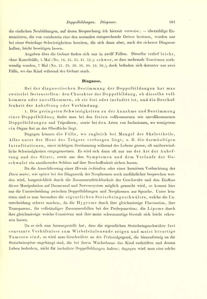 die einfachen Neubildungen, auf deren Besprechung ich hiermit verweise; — überzählige Ex- tremitäten, die von vornherein eine den normalen entsprechende Grösse besitzen, würden nur bei einer Steisslage Schwierigkeiten bereiten, die sich dann aber, auch der sicheren Diagnose halber, leicht beseitigen lassen. Angaben über die Geburt finden sich nur in zwölf Fällen. Dieselbe verlief leicht, ohne Kmisthülfe, 5 Mal (No. 16. 25. 35. 41. 52.); schwer, so dass mehrmals Tractionen noth- wendig wurden, 7 Mal (No. 21. 28. 30. 36. 40. 54. 56.), doch befinden sich darunter nur zwei Fälle, wo das Kind während der Geburt starb. Diagnose. Bei der diagnostischen Bestimmung der Doppelbildungen hat man zweierlei festzustellen: den Charakter der Doppelbildung, ob dieselbe voll- kommen oder unvollkommen, ob sie frei oder includirt ist, und die Beschaf- fenheit der Anheftung oder Verbindung. 1. Die geringsten Schwierigkeiten zu der Annahme und Bestimmung einer Doppelbildung findet man bei den freien vollkommenen wie rmvoUkommenen Doppelbildungen und Tripodieen, sowie beiden Arten von Inclusionen, wo w^enigstens ein Organ frei an der Oberfläche liegt. Dagegen können die Fälle, wo zugleich bei Mangel der Skelett heile, Alles unter der Haut des Trägers verborgen liegt, z. B. die darmhaltigen Intrafötationen, einer richtigen Bestimmung während des Lebens grosse, oft unüberwind- liche Schwierigkeiten entgegensetzen. Es wird sich dann oft nur aus der Art der Anhef- tung und des Sitzes, sowie aus den Symptomen und dem Verlaufe der Ge- schwulst ein annähernder Schluss auf ihre Beschaffenheit ziehen lassen. Da die Ausschliessung einer liernia ischiadica oder einer herniösen Vorbuchtung der Dura mater, Avie später bei der Diagnostik der Neoplasmen noch ausführlicher besprochen wer- den wird, hauptsächlich durch die Zusammendrückbarkeit der Geschwulst und den Einflviss dieser Manipulation auf Darmcanal und Nervensystem möglich gemacht wird, so kommt hier nur die Unterscheidung zwischen Doppelbildungen und Neoplasmen zur Sprache. Unter letz- teren sind es nun besonders die eigentlichen Steissbeingeschwülste, welche die Un- terscheidung schwer machen, da die Hygrome durch ihre gleichmässige Fluctuation, ihre Transparenz, ihr vollständiges Zusammenfallen bei der Probepunction; die Lipome durch ihre gleichmässige weiche Consistenz und ihre meist schwanzartige Gestalt sich leicht erken- nen lassen. Da es sich nun herausgestellt hat, dass die eigentlichen Steissbeingeschwülste fast constante Verhältnisse zum Wirb eis äul e n end e zeigen und meist bösartige Tumoren sind, so wird man Geschwülste an der Perinaalg-esend, die birnenförmi: an die Steissbeinspitze angehängt sind, die bei ihrem Wachsthume das Kind entkräften und dessen Leben bedrohen, nicht für includirte Doppelbildungen halten; dagegen wird man eine solche