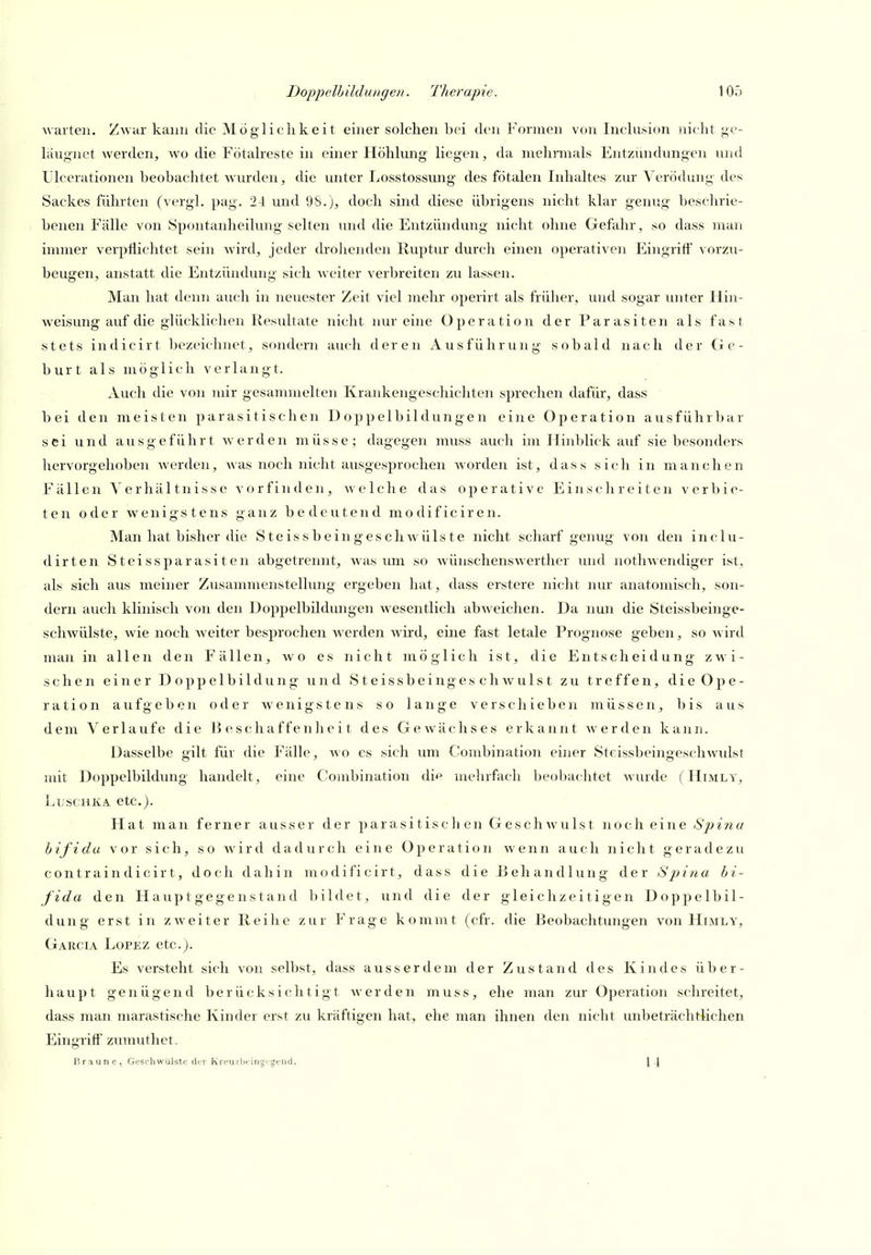 warten. ZAvur kann die Mögliclikeit einer solchen Ix-i den Formen von Inclusion nicht yc- hiugnct werden, wo die Fötakeste in einer Höhking- hegen, (hi nichnnals Entzündungen und Ulccrationen beobachtet wurden, die unter Ijosstossung des fötalen Inhaltes zur ^ eröfUuiy des Sackes führten (vergl. pag. 24 und 98.), doch sind diese übrigens nicht klar genug beschrie- benen Fälle von Spontanheilung selten und die Entzündung nicht ohne Gefahr, so dass man immer verpflichtet sein wird, jeder drohenden Ruptur durch einen operativen Eingriff vorzu- beugen, anstatt die Entzündung sich weiter verbreiten zu lassen. Man hat denn auch in neuester Zeit viel mehr operirt als früher, und sogar luiter Jlin- weisung auf die glücklichen Resultate nicht nur eine Operation der Parasiten als fast stets indicirt bezeichnet, sondern auch deren Ausführung sobald nach der (le- burt als möglich verlangt. Auch die von mir gesammelten Krankengeschichten sprechen dafür, dass bei den meisten parasitischen Doppelbildungen eine Operation ausführbar sei und ausgeführt werden müsse; dagegen muss auch im Hinblick auf sie besonders hervorgehoben werden, was noch nicht ausgesprochen worden ist, dass sich in manchen Fällen Verhältnisse vorfinden, welche das operative Einschreiten verbie- ten oder wenigstens ganz bedeutend modificiren. Man hat bisher die Steissbeingeschwülste nicht scharf genug von den inclu- d ir t e n S t e i s s p a r a s i t e n abgetreiait, was rmi so wünschenswerther und nothwendiger ist, als sich aus meiner Znsammenstellung ergeben hat, dass erstere nicht nur anatomisch, son- dern auch klinisch von den Doppelbildungen wesentlich abweichen. Da nun die Steissbeinge- schwülste, wie noch weiter besprochen werden wird, eine fast letale Prognose geben, so wird man in allen den Fällen, wo es nicht möglich ist, die Entscheidung zwi- schen einer Doppelbildung und S t eissbeinges ch wu 1 s t zu treffen, die Ope- ration aufgeben oder wenigstens so lange verschieben müssen, bis aus dem Verlaufe die Beschaffenheit des Gewächses erkannt av e r d e n kann. Dasselbe gilt für die Fälle, wo es sich um Combination einer Stcissbeingeschwulst mit Doppelbildung handelt, eine Combination die mehrfach beobachtet wurde (Himly, Luschka etc.). ' ■  • Hat man ferner ausser der parasitischen Geschwulst noch eine Sjiinu bifida vor sich, so wird dadurch eine Operation wenn auch nicht geradezu contraindicirt, doch dahin modificlrt, dass die Behandlung der Spina bi- fida den Hauptgegenstand bildet, und die der gleichzeitigen Doppelbil- dung erst in zweiter Reihe zur Frage kommt (cfr. die Beobachtungen von Himly, Garcia Lopez etc.j. Es versteht sich von selbst, dass ausserdem der Zustand des Kindes über- haupt genügend berücksichtigt werden muss, ehe man zur Operation schreitet, dass man marastische Kinder erst zu kräftigen hat, ehe man ihnen den nicht unbeträchtlichen Eingriff zumuthct. . • - Braune, Geschwülsti-' cUt Kreu7,boinjo^end. 1^4