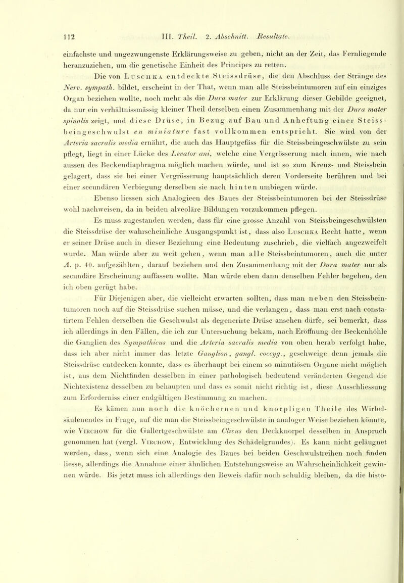 einfachste und ungezwungenste Erklärungsweise zu geben, nicht an der Zeit, das Fernliegende heranzuziehen, vim die genetische Einheit des Principes zu retten. Die von Luschka entdeckte Steissdrüse, die den Abschluss der Stränge des Nerv, sympath. bildet, erscheint in der That, wenn man alle Steissbeintumoren auf ein einziges Organ beziehen wollte, noch mehr als die Dura mater zur Erklärung dieser Gebilde geeignet, da nur ein verhältnissmässig kleiner Theil derselben einen Zusammenhang mit der Dura mater spinalis zeigt, luid diese Drüse, in Bezug auf Bau und Anheftung einer Steiss- beingeschwulst en miniature fast vollkommen entspricht. Sie wird von der Arterta sacralis media ernährt, die auch das Hauptgefäss für die Steissbeingeschwülste zu sein pflegt, liegt in einer Lücke des Levator ani, welche eine Vergrösserung nach innen, wie nach aussen des Beckendiaphragma möglich machen würde, und ist so zum Kreuz- und Steissbein gelagert, dass sie bei einer Vergrösserung hauptsächlich deren Vorderseite berühren und bei einer secundären Verbiegung derselben sie nach hinten umbiegen würde. Ebenso Hessen sich Analogieen des Baues der Steissbeintumoren bei der Steissdrüse wohl nachweisen, da in beiden alveoläre Bildungen vorzukommen pflegen. Es muss zugestanden werden, dass für eine grosse Anzahl von Steissbeingeschwülsten die Steissdrüse der wahrscheinliche Ausgangspunkt ist, dass also Luschka Recht hatte, wenn er seiner Drüse auch in dieser Beziehung eine Bedeutung zuschrieb, die vielfach angezweifelt wurde. Man würde aber zu weit gehen, wenn man alle Steissbeintumoren, auch die miter A. p. 40. aufgezählten, darauf beziehen und den Zusammenhang mit der Dura mater nm* als secundäre Erscheinung auffassen wollte. Man würde eben dann denselben Fehler begehen, den ich oben gerügt habe. Für Diejenigen aber, die vielleicht erwarten sollten, dass man neben den Steissbein- tumoren noch auf die Steissdrüse suchen müsse, und die verlangen, dass man erst nach consta- tirtem Fehlen derselben die Geschwulst als degenerirte Drüse ansehen dürfe, sei bemerkt, dass ich allerdings in den Fällen, die ich zur Untersuchung bekam, nach Eröffnung der Beckenhöhle die Ganglien des Sympathicus und die Arteria sacralis media von oben herab verfolgt habe, dass ich aber nicht immer das letzte Ganglion, gangl. coccyg., geschweige denn jemals die Steissdi'üse entdecken konnte, dass es überhaupt bei einem so minutiösen Organe nicht möglich ist, aus dem Nichtfinden desselben in einer pathologisch bedeutend veränderten Gegend die Nichtexistenz desselben zu behaupten und dass es somit nicht richtig ist, diese Ausschliessung zum Erforderniss einer endgültigen Bestimmung zu machen. Es kämen nun noch die knöchernen und knorpligen Theile des Wirbel- säulenendes in Frage, auf die man die Steissbeingeschwülste in analoger Weise beziehen könnte, wie ViRCHOW^ für die Gallertgeschwülste am Clivus den Deckknorpel desselben in Anspruch genommen hat (vergl. Virchow, Entwicklung des Schädelgrundes). Es kann nicht geläugnet werden, dass, wenn sich eine Analogie des Baues bei beiden Geschwulstreihen noch finden Hesse, allerdings die Annahme einer ähnlichen Entstehungsweise an Wahrscheinlichkeit gewin- nen würde. Bis jetzt muss ich allerdings den Beweis dafür noch schuldig bleiben, da die histo-