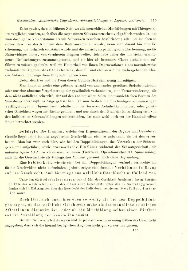 Es ist gewiss, dass in früherer Zeit, wo alle inen.schliclien Missbildüngen mit Thiergestal- ten verglichen wurden, auch über (üe sogenannten Schwanzmenschen viel gefabelt worden ist; hat man doch ganze Völkerstämme als mit Schwänzen versehen beschrieben; allein es ist eben so sicher, dass man das Kind mit dem Bade ausschütten würde, wenn man darauf hin eine Er- scheinung, die mehrfach constatirt wurde und die an sich, als pathologische Erscheinung, nichts Naturwidriges bietet, von vornherein läugnen wollte. Ich habe daher die mir sicher erschie- nenen Beobachtungen zusammengestellt, und sie hier als besondere Classe deshalb mit auf- führen zu müssen geglaubt, weil ein Haupttheil von ihnen Degenerationen eines normalerweise vorhandenen Organes, des Steissbeines, darstellt und ebenso wie die vorhergehenden Clas- sen Anlass zu chirurgischem Eingreifen geben kann. Ueber den Bau und die Form dieser Gebilde lässt sich wenig hinzufügen. Man findet entweder eine grössere Anzahl von aneinander gereihten Steissbeinwirbeln oder nur eine abnorme Vergrösserung der gewöhnlich vorhandenen, eine Formveränderung, die dem nicht auffallend sein wird, der auf den anatomischen Sälen die mannichfachen Formen des Steissbeins überhaupt ins Auge gefasst hat. Ob ntm freilich die blos häutigen schwanzartigen \'erlängerungen mit lipomatösem Inhalte nur der äusseren Aehnlichkeit halber, oder geneti- scher Gleichheit wegen mit hieher gehören, und nur durch den Grad der Entwicklung sich von den knöchernen Schwanzbildungen unterscheiden, das muss wohl noch vor der Hand als offene Frage betrachtet werden. -. - / ' - I Aetiologie. Die Ursachen, welche den Degenerationen der Organe und Gewebe zu Grunde liegen, sind bei den angebornen Geschwülsten eben so unbekannt als bei den erwor- benen. Man hat zwar auch hier, wie bei den Doppelbildungen, das Versehen der Schwan- geren mit aufgeführt, sowie traumatische Einflüsse Avährend der Schwangerschaft, die mitunter Sjnna hißda zu veranlassen scheinen (Günther, Operationslehre III. Spina bifida), auch für die Geschwülste als ätiologisches Moment genannt, doch ohne Begründung. Eine Erblichkeit, wie sie sich bei den Doppelbildungen vorfand, vermochte ich für die Geschwülste nicht aufzufinden, jedoch zeigte sich dasselbe Verhältniss in Bezug auf das Geschlecht. Auch hier wiegt das weibliche Geschlecht auffallend vor. Unter den 62 Steissbeintunioren war 41 Mal das Geschlecht bestimmt; davon betrafen 33 Fälle das weibliche, nur 8 das männliche Geschlecht; unter den 17 Sacralhygromen fanden sich 14 Mal Angaben über das Geschlecht der Individuen, von denen 10 weiblich, 4 männ- lich waren. Doch lässt sich auch hier eben so ^^•enig als bei den Doppelbildun- gen sagen, ob das weibliche Geschlecht mehr als das männliche zu solchen Affectionen disponirt ist, oder ob die Missbildung selbst einen Einfluss auf die Ausbildung der Genitalien ausübt. Bei den S c h w a n z b i 1 d u n g e n und Lipomen war in so wenig Fällen das Geschlecht angegeben, dass sich die hierauf bezüglichen Angaben nicht gut verwerthen Hessen. 15*