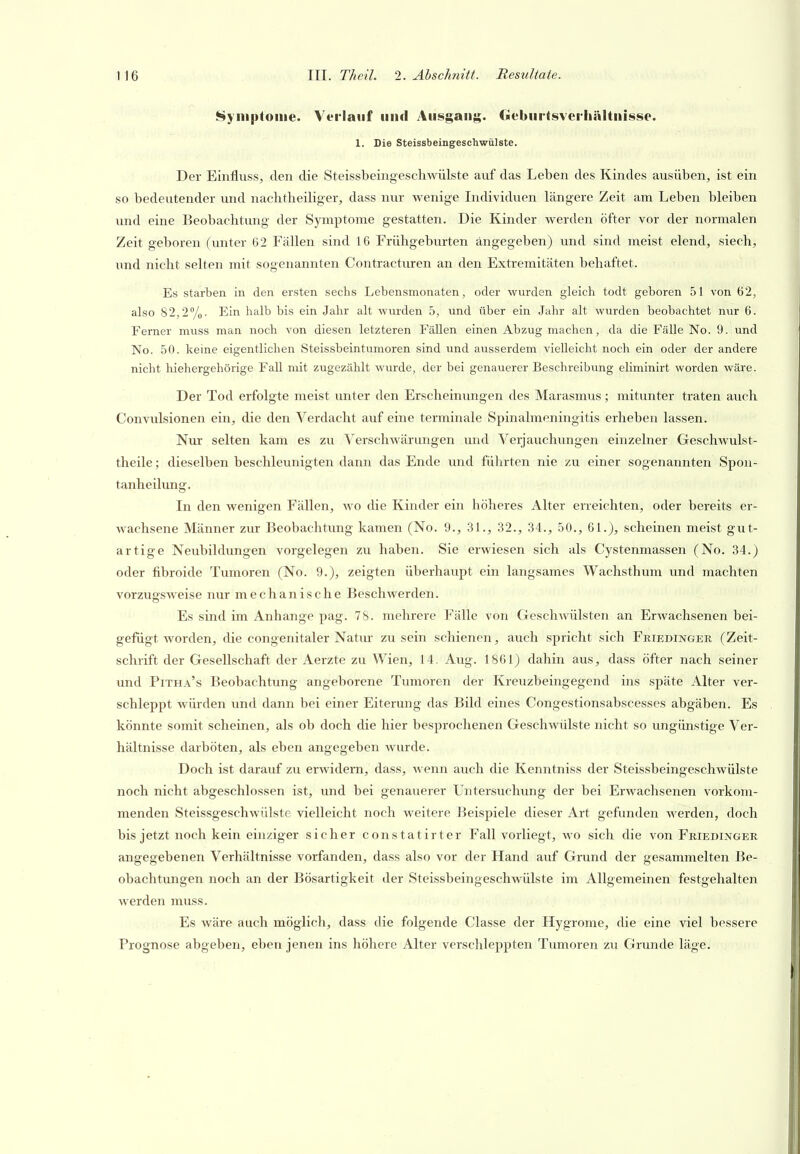 i^yiiiptoiiie. Verlauf und Ausgang. Geburtsveihältnisse. 1. Die Steissbeingeschwülste. Der Einfluss, den die Steissbeingeschwülste auf das Leben des Kindes ausüben, ist ein so bedeutender und naclitheiliger, dass nur wenige Individuen längere Zeit am Leben bleiben und eine Beobachtung der Symptome gestatten. Die Kinder werden öfter vor der normalen Zeit geboren (unter 62 Fällen sind 16 Frühgebvirten angegeben) und sind meist elend, siech, und nicht selten mit sogenannten Contracturen an den Extremitäten behaftet. Es starben in den ersten sechs Lebensmonaten, oder wurden gleich toclt geboren 51 von 62, also 82,27'o- Ei'^ \\&\h bis ein Jahr alt wurden 5, und über ein Jahr alt wurden beobachtet nur 6. Ferner muss man noch von diesen letzteren Fällen einen Abzug machen, da die Fälle No. 9. und No. 50. keine eigentlichen Steissbeintumoren sind und ausserdem vielleicht noch ein oder der andere nicht hiehergehörige Fall mit zugezählt wurde, der bei genauerer Beschreibung eliminirt worden Aväre. Der Tod erfolgte meist unter den Erscheinungen des Marasmus; mitunter traten auch Convulsionen ein, die den Verdacht auf eine terminale Spinalmeningitis erheben lassen. Nur selten kam es zu Yerschwärungen und Verjauchungen einzelner Geschwulst- theile; dieselben beschleunigten dann das Ende und führten nie zu einer sogenannten Spon- tanheilung. In den wenigen Fällen, wo die Kinder ein höheres Alter erreichten, oder bereits er- wachsene Männer zur Beobachtung kamen (No. 9., 31., 32., 34., 50., 61.), scheinen meist gut- artige Neubildungen vorgelegen zu haben. Sie erwiesen sich als Cystenmassen (No. 34.) oder fibroide Tumoren (No. 9.), zeigten überhaupt ein langsames Wachsthum und machten vorzugsweise nur mechanische Beschwerden. Es sind im Anhange pag. 78. mehrere Fälle von Geschwülsten an Erwachsenen bei- gefügt worden, die congenitaler Natur zusein schienen, auch spricht sich Friedinger (Zeit- schrift der Gesellschaft der Aerzte zu Wien, 14. Aug. 1861) dahin aus, dass öfter nach seiner und Pitha's Beobachtung angeborene Tumoren der Kreuzbeingegend ins späte Alter ver- schleppt würden und dann bei einer Eiterung das Bild eines Congestionsabscesses abgäben. Es könnte somit scheinen, als ob doch die hier besprochenen Geschwülste nicht so ungünstige Ver- hältnisse darböten, als eben angegeben wurde. Doch ist darauf zu erwidern, dass, wenn auch die Kenntniss der Steissbeingeschwülste noch nicht abgeschlossen ist, und bei genauerer Lntersuchimg der bei Erwachsenen vorkom- menden Steissgeschwülste vielleicht noch weitere Beispiele dieser Art gefunden werden, doch bis jetzt noch kein einziger sicher constatirter Fall vorliegt, wo sich die von Friedinger angegebenen Verhältnisse vorfanden, dass also vor der Hand auf Grund der gesammelten Be- obachtungen noch an der Bösartigkeit der Steissbeingeschwülste im Allgemeinen festgehalten werden muss. Es wäre auch möglich, dass die folgende Classe der Hygrome, die eine viel bessere Prognose abgeben, eben jenen ins höhere Alter verschleppten Tiimoren zu Grunde läge.