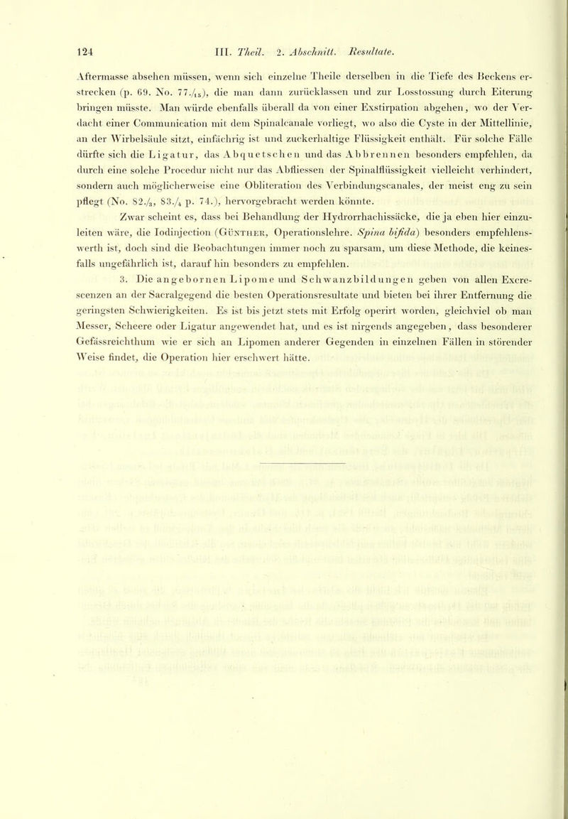 Aftermasse absehen müssen, wenn sich einzehie Theile derselben in die Tiefe des Jieckens er- strecken (p. 69. No. 77./j6), die man dann zurücklassen und zur Losstossung durch Eiterung- bringen müsste. Man würde ebenfalls überall da von einer Exstirpation abgehen, wo der Ver- dacht einer Communication mit dem Spinalcanale vorliegt, wo also die Cyste in der Mittellinie, an der Wirbelsäule sitzt, einfächrig ist und zuckerhaltige Flüssigkeit enthält. Für solche Fälle dürfte sich die Ligatur, das Abquetschen und das Abbrennen besonders empfehlen, da durch eine solche Procedur nicht nur das Abfliessen der Spinalflüssigkeit vielleicht verhindert, sondern auch möglicherweise eine Obliteration des Verbindungscanales, der meist eng zu sein pflegt (No. 82./3, 83./4 p. 74.), hervorgebracht werden könnte. ZAvar scheint es, dass bei Behandlung der Hydrorrhachissäcke, die ja eben hier einzu- leiten wäre, die lodinjection (Günther, Operationslehre. Spina hifida) besonders enipfehlens- werth ist, doch sind die Beobachtungen immer noch zu sparsam, um diese Methode, die keines- falls ungefährlich ist, darauf hin besonders zu empfehlen. 3. Die angebornen Lipome und Schwanzbildungen geben von allen Excre- scenzen an der Sacralgegend die besten Operationsresultate und bieten bei ihrer Entfernung die geringsten Schwierigkeiten. Es ist bis jetzt stets mit Erfolg operirt Avorden, gleichviel ob man Messer, Scheere oder Ligatur angewendet hat, und es ist nirgends angegeben, dass besonderer Gefässreichthum wie er sich an Lipomen anderer Gegenden in einzelnen Fällen in störender Weise findet, die Ojoeration hier erschwert hätte.