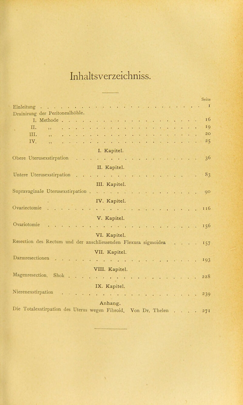 Inhaltsverzeichniss. Seite Einleitung Drainirung der Peritonealhöhle. I. Methode i6 II. M 19 III. M 20 IV. „ 25 I. Kapitel. Obere Uterusexstirpation 36 II. Kapitel. Untere Uterusexstirpation 83 III. Kapitel. Supravaginale Uterusexstirpation go IV. Kapitel. Ovariectomie 116 V. Kapitel. Ovariotomie ... 156 VI. Kapitel. Resection des Rectum und der anschliessenden Flexura sigmoidea .... 157 VII. Kapitel. Darmresectionen 1^2 VIII. Kapitel. Magenresection. Shok .228 IX. Kapitel. Nierenexstirpation _ 239 Anhang. Die Totalexstirpation des Uterus wegen Fibroid. Von Dr. Thelen . . . , 271