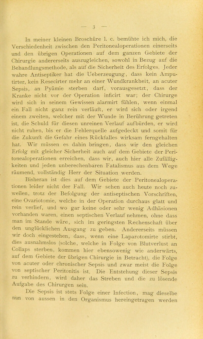 — o In meiner kleinen Broschüre 1. c. bemühte ich mich, die Verschiedenheit zwischen den Peritonealoperationen einerseits und den übrigen Operationen auf dem ganzen Gebiete der Chirurgie andererseits auszugleichen, sowohl in Bezug auf die Behandlungsmethode, als auf die Sicherheit des Erfolges. Jeder wahre Antiseptiker hat die Ueberzeugung, dass kein Ampu- tirter, kein Resecirter mehr an einer Wundkrankheit, an acuter Sepsis, an Pyämie sterben darf, vorausgesetzt, dass der Kranke nicht vor der Operation inficirt war; der Chirurge wird sich in seinem Gewissen alarmirt fühlen, wenn einmal ein Fall nicht ganz rein verläuft, er wird sich oder irgend einem zweiten, welcher mit der Wunde in Berührung getreten ist, die Schuld für diesen unreinen Verlauf aufbürden, er wird nicht ruhen, bis er die Fehlerquelle aufgedeckt und somit für die Zukunft die Gefahr eines Rückfalles wirksam ferngehalten hat. Wir müssen es dahin bringen, dass wir den gleichen Erfolg mit gleicher Sicherheit auch auf dem Gebiete der Peri- tonealoperationen erreichen, dass wir, auch hier alle Zufällig- keiten und jeden unberechenbaren Fatalismus aus dem Wege räumend, vollständig Herr der Situation werden. Bisheran ist dies auf dem Gebiete der Peritonealopera- tionen leider nicht der Fall. Wir sehen auch heute noch zu- weilen, trotz der Befolgung der antiseptischen Vorschriften, eine Ovariotomie, welche in der Operation durchaus glatt und rein verlief, und wo gar keine oder sehr wenig Adhäsionen vorhanden waren, einen septischen Verlauf nehmen, ohne dass man im Stande wäre, sich im geringsten Rechenschaft über den unglückUchen Ausgang zu geben. Andererseits müssen wir doch eingestehen, dass, wenn eine Laparotomirte stirbt, dies ausnahmslos (solche, welche in Folge von Blutverlust an Collaps sterben, kommen hier ebensowenig wie anderwärts, auf dem Gebiete der übrigen Chirurgie in Betracht), die Folge von acuter oder chronischer Sepsis und zwar meist die Folge von septischer Peritonitis ist. Die Entstehung dieser Sepsis zu verhindern, wird daher das Streben und die zu lösende Aufgabe des Chirurgen sein. Die Sepsis ist stets Folge einer Infection, mag dieselbe nun von aussen in den Organismus hereingetragen werden