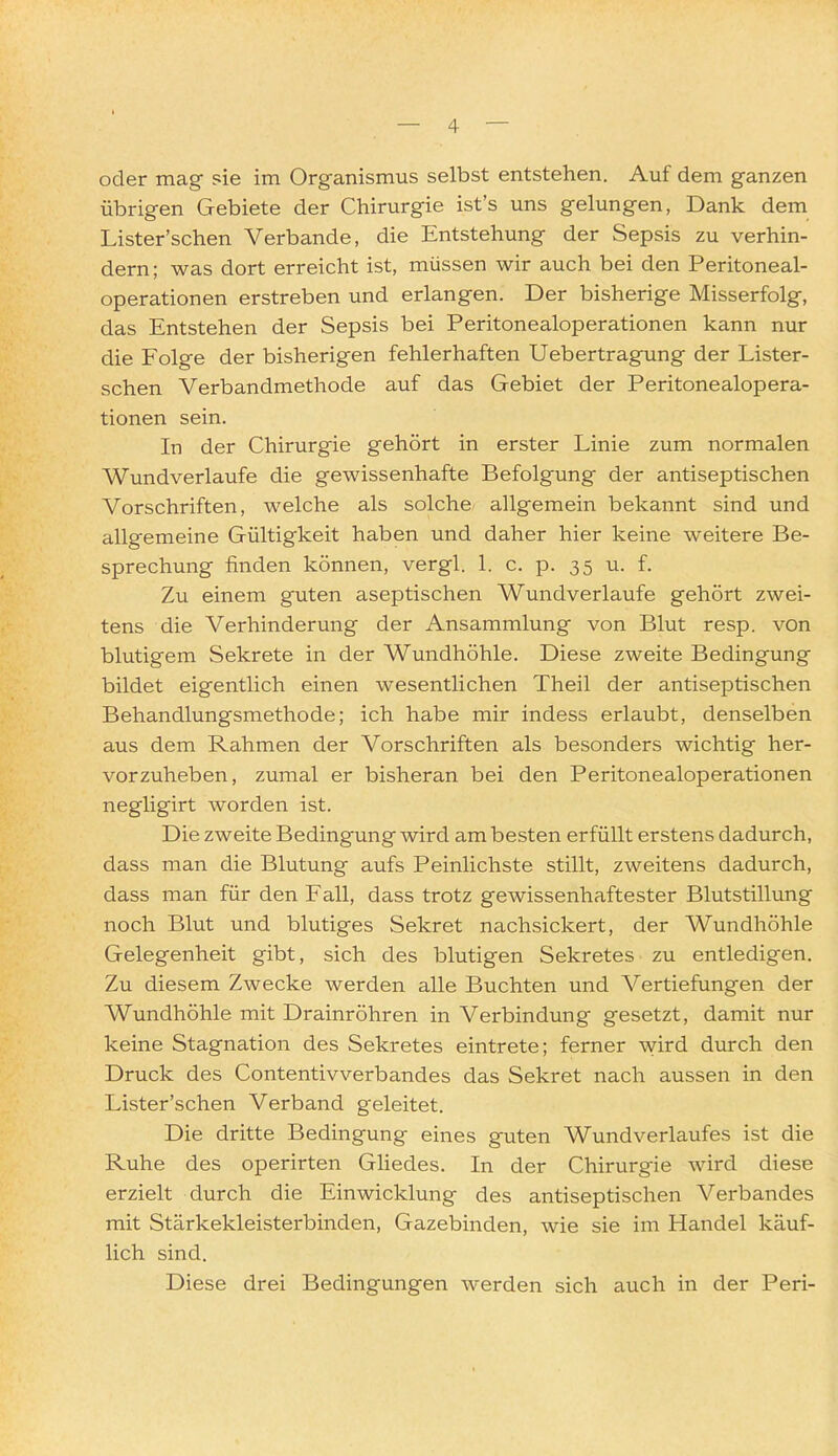 oder mag sie im Organismus selbst entstehen. Auf dem ganzen übrigen Gebiete der Chirurgie ist's uns gelungen, Dank dem Lister'schen Verbände, die Entstehung der Sepsis zu verhin- dern; was dort erreicht ist, müssen wir auch bei den Peritoneal- operationen erstreben und erlangen. Der bisherige Misserfolg, das Entstehen der Sepsis bei Peritonealoperationen kann nur die Folge der bisherigen fehlerhaften Ueb ertragung der Lister- schen Verbandmethode auf das Gebiet der Peritonealopera- tionen sein. In der Chirurgie gehört in erster Linie zum normalen Wundverlaufe die gewissenhafte Befolgung der antiseptischen Vorschriften, welche als solche allgemein bekannt sind und allgemeine Gültigkeit haben und daher hier keine weitere Be- sprechung finden können, vergl. 1. c. p. 35 u. f. Zu einem guten aseptischen Wundverlaufe gehört zwei- tens die Verhinderung der Ansammlung von Blut resp. von blutigem Sekrete in der Wundhöhle. Diese zweite Bedingung bildet eigentlich einen wesentlichen Theil der antiseptischen Behandlungsmethode; ich habe mir indess erlaubt, denselben aus dem Rahmen der Vorschriften als besonders wichtig her- vorzuheben, zumal er bisheran bei den Peritonealoperationen negligirt worden ist. Die zweite Bedingung wird am besten erfüllt erstens dadurch, dass man die Blutung aufs Peinlichste stillt, zweitens dadurch, dass man für den Fall, dass trotz gewissenhaftester Blutstillung noch Blut und blutiges Sekret nachsickert, der Wundhöhle Gelegenheit gibt, sich des blutigen Sekretes zu entledigen. Zu diesem Zwecke werden alle Buchten und Vertiefungen der Wundhöhle mit Drainröhren in Verbindung gesetzt, damit nur keine Stagnation des Sekretes eintrete; ferner wird durch den Druck des Contentivverbandes das Sekret nach aussen in den Lister'schen Verband geleitet. Die dritte Bedingung eines guten Wundverlaufes ist die Ruhe des operirten Gliedes. In der Chirurgie wird diese erzielt durch die Einwicklung des antiseptischen Verbandes mit Stärkekleisterbinden, Gazebinden, wie sie im Handel käuf- lich sind. Diese drei Bedingungen werden sich auch in der Peri-