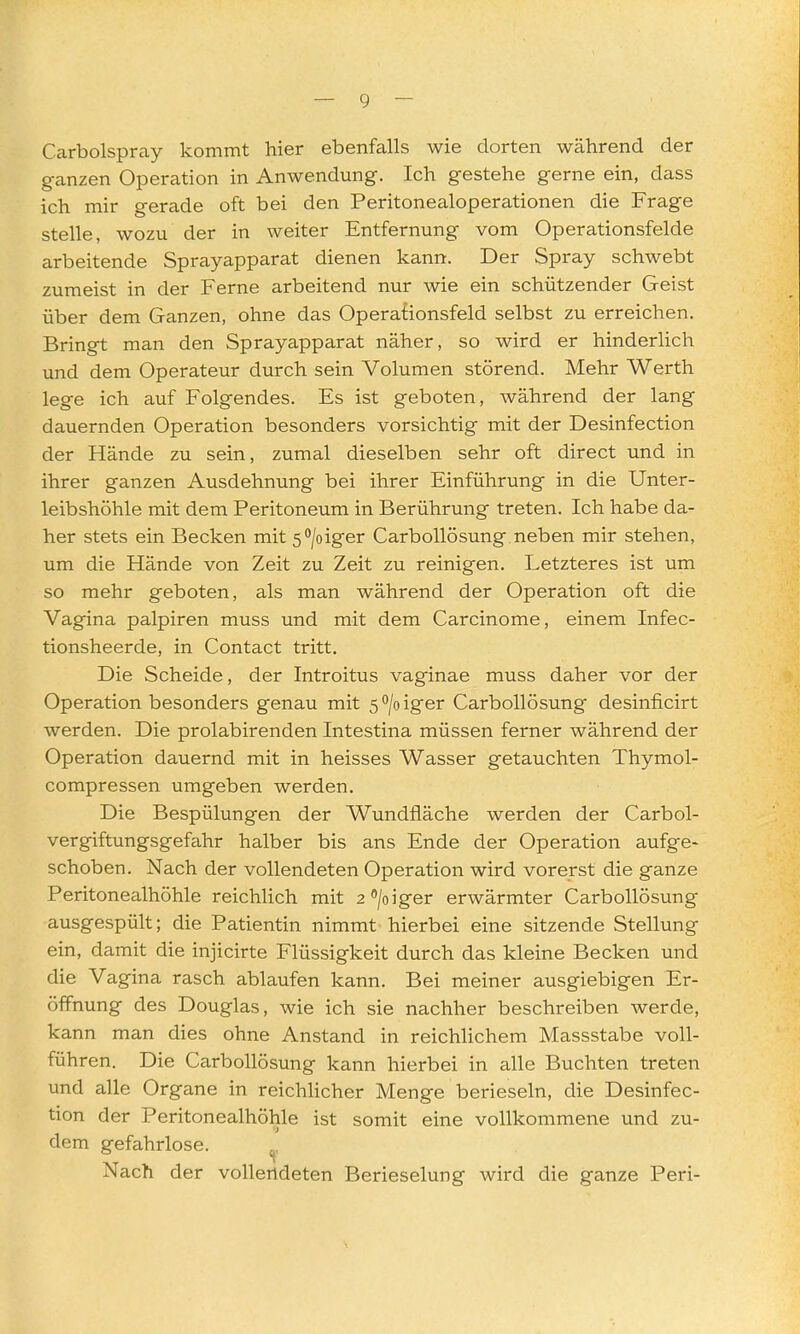 Carbolspray kommt hier ebenfalls wie dorten während der ganzen Operation in Anwendung. Ich gestehe gerne ein, dass ich mir gerade oft bei den Peritonealoperationen die Frage stelle, wozu der in weiter Entfernung vom Operationsfelde arbeitende Sprayapparat dienen kann. Der Spray schwebt zumeist in der Ferne arbeitend nur wie ein schützender Geist über dem Ganzen, ohne das Operationsfeld selbst zu erreichen. Bringt man den Sprayapparat näher, so wird er hinderlich und dem Operateur durch sein Volumen störend. Mehr Werth lege ich auf Folgendes. Es ist geboten, während der lang dauernden Operation besonders vorsichtig mit der Desinfection der Hände zu sein, zumal dieselben sehr oft direct und in ihrer ganzen Ausdehnung bei ihrer Einführung in die Unter- leibshöhle mit dem Peritoneum in Berührung treten. Ich habe da- her stets ein Becken mit s^/oiger CarboUösung neben mir stehen, um die Hände von Zeit zu Zeit zu reinigen. Letzteres ist um so mehr geboten, als man während der Operation oft die Vagina palpiren muss und mit dem Carcinome, einem Infec- tionsheerde, in Contact tritt. Die Scheide, der Introitus vaginae muss daher vor der Operation besonders genau mit 5 /o iger CarboUösung desinficirt werden. Die prolabirenden Intestina müssen ferner während der Operation dauernd mit in heisses Wasser getauchten Thymol- compressen umgeben werden. Die Bespülungen der Wundfläche werden der Carbol- vergiftungsgefahr halber bis ans Ende der Operation aufge- schoben. Nach der vollendeten Operation wird vorerst die ganze Peritonealhöhle reichlich mit 2®/oiger erwärmter CarboUösung ausgespült; die Patientin nimmt hierbei eine sitzende Stellung ein, damit die injicirte Flüssigkeit durch das kleine Becken und die Vagina rasch ablaufen kann. Bei meiner ausgiebigen Er- öffnung des Douglas, wie ich sie nachher beschreiben werde, kann man dies ohne Anstand in reichlichem Massstabe voll- führen. Die CarboUösung kann hierbei in alle Buchten treten und alle Organe in reichhcher Menge berieseln, die Desinfec- tion der Peritonealhöhle ist somit eine vollkommene und zu- dem gefahrlose. ^. Nach der vollendeten Berieselung wird die ganze Peri-