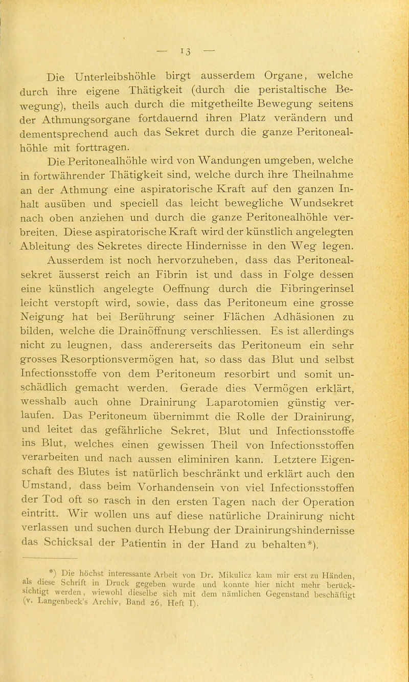 Die Unterleibshöhle birgt ausserdem Organe, welche durch ihre eigene Thätigkeit (durch die peristaltische Be- wegung), theils auch durch die mitgetheilte Bewegung seitens der Athmungsorgane fortdauernd ihren Platz verändern und dementsprechend auch das Sekret durch die ganze Peritoneal- höhle mit forttragen. Die Peritonealhöhle wird von Wandungen umgeben, welche in fortwährender Thätigkeit sind, welche durch ihre Theilnahme an der Athmung eine aspiratorische Kraft auf den ganzen In- halt ausüben und speciell das leicht bewegliche Wundsekret nach oben anziehen und durch die ganze Peritonealhöhle ver- breiten. Diese aspiratorische Kraft wird der künstlich angelegten Ableitung des Sekretes directe Hindernisse in den Weg legen. Ausserdem ist noch hervorzuheben, dass das Peritoneal- sekret äusserst reich an Fibrin ist und dass in Folge dessen eine künstlich angelegte Oeffnung durch die Fibringerinsel leicht verstopft wird, sowie, dass das Peritoneum eine grosse Neigung hat bei Berührung seiner Flächen Adhäsionen zu bilden, welche die Drainöffnung verschliessen. Es ist allerdings nicht zu leugnen, dass andererseits das Peritoneum ein sehr grosses Resorptionsvermögen hat, so dass das Blut und selbst Infectionsstoffe von dem Peritoneum resorbirt und somit un- schädlich gemacht werden. Gerade dies Vermögen erklärt, wesshalb auch ohne Drainirung Laparotomien günstig ver- laufen. Das Peritoneum übernimmt die Rolle der Drainirung, und leitet das gefährhche Sekret, Blut ^md Infectionsstoffe ins Blut, welches einen gewissen Theil von Infectionsstoffen verarbeiten und nach aussen eliminiren kann. Letztere Eigen- schaft des Blutes ist natürlich beschränkt und erklärt auch den Umstand, dass beim Vorhandensein von viel Infectionsstoffen der Tod oft so rasch in den ersten Tagen nach der Operation eintritt. Wir wollen uns auf diese natürliche Drainirung nicht verlassen und suchen durch Hebung der Drainirungshindernisse das Schicksal der Patientin in der Hand zu behalten*). *) Die höchst interessante Arbeit von Dr. Mikulicz kam mir erst zu Händen, als diese Schrift in Druck gegeben wurde und konnte hier nicht mehr berück- sichtigt werden, wiewohl dieselbe sich mit dem nämlichen Gegenstand beschäftigt (v. Langenbeck's Archiv, Band 26, Heft I).