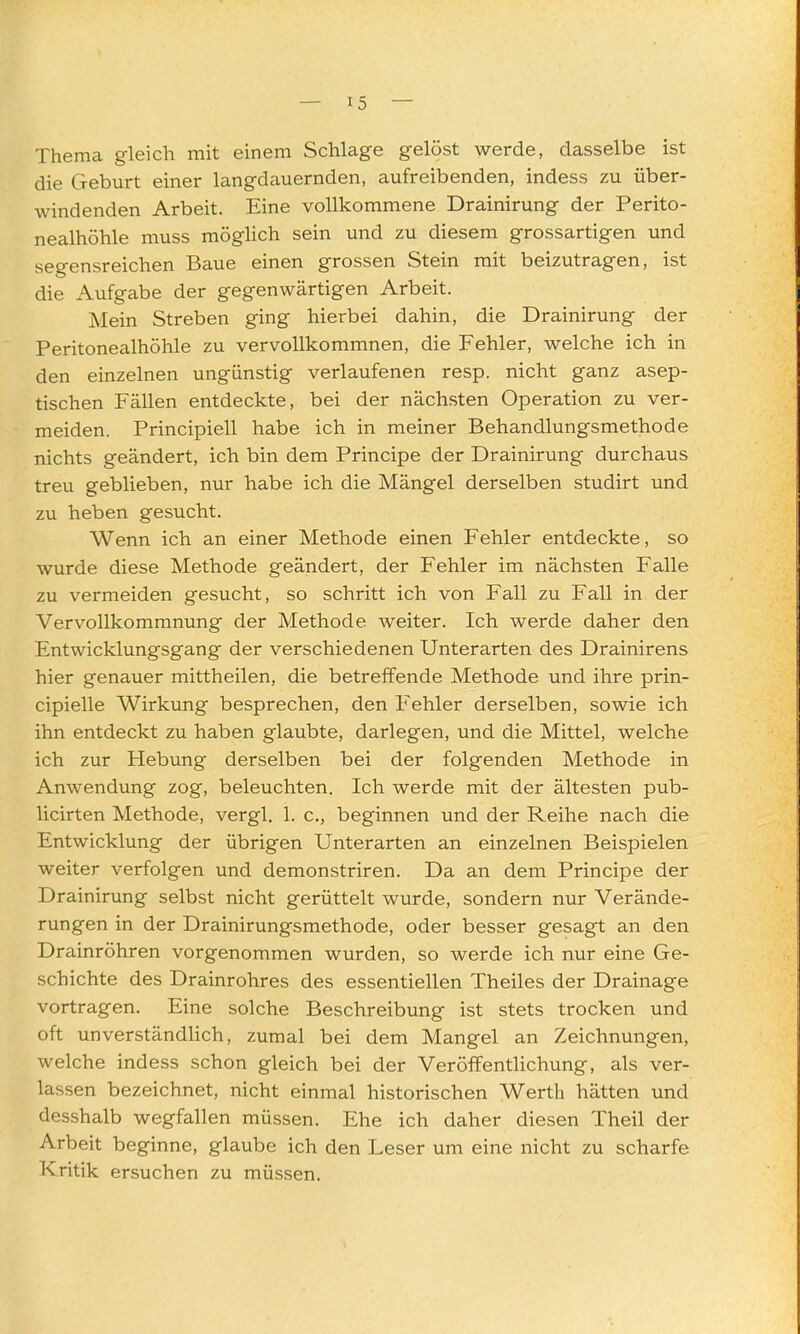 Thema gleich mit einem Schlage gelöst werde, dasselbe ist die Geburt einer langdauernden, aufreibenden, indess zu über- windenden Arbeit. Eine vollkommene Drainirung der Perito- nealhöhle muss möglich sein und zu diesem grossartigen und segensreichen Baue einen grossen Stein mit beizutragen, ist die Aufgabe der gegenwärtigen Arbeit. Mein Streben ging hierbei dahin, die Drainirung der Peritonealhöhle zu vervollkommnen, die Fehler, welche ich in den einzelnen ungünstig verlaufenen resp. nicht ganz asep- tischen Fällen entdeckte, bei der nächsten Operation zu ver- meiden. Principiell habe ich in meiner Behandlungsmethode nichts geändert, ich bin dem Principe der Drainirung durchaus treu geblieben, nur habe ich die Mängel derselben studirt und zu heben gesucht. Wenn ich an einer Methode einen Fehler entdeckte, so wurde diese Methode geändert, der Fehler im nächsten Falle zu vermeiden gesucht, so schritt ich von Fall zu Fall in der Vervollkommnung der Methode weiter. Ich werde daher den Entwicklungsgang der verschiedenen Unterarten des Drainirens hier genauer mittheilen, die betreffende Methode und ihre prin- cipielle Wirkung besprechen, den Fehler derselben, sowie ich ihn entdeckt zu haben glaubte, darlegen, und die Mittel, welche ich zur Hebung derselben bei der folgenden Methode in Anwendung zog, beleuchten. Ich werde mit der ältesten pub- licirten Methode, vergl. 1. c, beginnen und der Reihe nach die Entwicklung der übrigen Unterarten an einzelnen Beispielen weiter verfolgen und demonstriren. Da an dem Principe der Drainirung selbst nicht gerüttelt wurde, sondern nur Verände- rungen in der Drainirungsmethode, oder besser gesagt an den Drainröhren vorgenommen wurden, so werde ich nur eine Ge- schichte des Drainrohres des essentiellen Theiles der Drainage vortragen. Eine solche Beschreibung ist stets trocken und oft unverständHch, zumal bei dem Mangel an Zeichnungen, welche indess schon gleich bei der Veröffentlichung, als ver- lassen bezeichnet, nicht einmal historischen Werth hätten und desshalb wegfallen müssen. Ehe ich daher diesen Theil der Arbeit beginne, glaube ich den Leser um eine nicht zu scharfe Kritik ersuchen zu müssen.