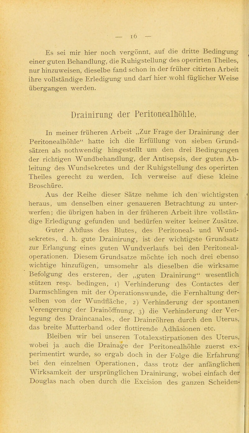 Es sei mir hier noch vergönnt, auf die dritte Bedingung- einer guten Behandlung, die Ruhigstellung des operirten Theiles, nur hinzuweisen, dieselbe fand schon in der früher citirten Arbeit ihre vollständige Erledigung und darf hier wohl füglicher Weise übergangen werden. Drainirung der Peritonealhölile. In meiner früheren Arbeit ,,Zur Frage der Drainirung der Peritonealhöhle hatte ich die Erfüllung von sieben Grund- sätzen als nothwendig hingestellt um den drei Bedingungen der richtigen Wundbehandlung, der Antisepsis, der guten Ab- leitung des Wundsekretes und der Ruhigstellung des operirten Theiles gerecht zu werden. Ich verweise auf diese kleine Broschüre. Aus der Reihe dieser Sätze nehme ich den wichtigsten heraus, um denselben einer genaueren Betrachtung zu unter- werfen; die übrigen haben in der früheren Arbeit ihre vollstän- dige Erledigung gefunden und bedürfen weiter keiner Zusätze. Guter Abfluss des Blutes, des Peritoneal- und Wund- sekretes, d. h. gute Drainirung, ist der wichtigste Grundsatz zur Erlangung eines guten Wundverlaufs bei den Peritoneal- operationen. Diesem Grundsatze möchte ich noch drei ebenso wichtige hinzufügen, umsomehr als dieselben die wirksame Befolgung des ersteren, der ,,guten Drainirung wesentlich stützen resp. bedingen, i) Verhinderung des Contactes der Darmschlingen mit der Operationswunde, die Fernhaltung der- selben von der Wundfläche, 2) Verhinderung der spontanen Verengerung der Drainöffnung, 3) die Verhinderung der Ver- legung des Draincanales, der Drainröhren durch den Uterus, das breite Mutterband oder flottirende Adhäsionen etc. Bleiben wir bei unseren Totalexstirpationen des Uterus, wobei ja auch die Drainage der Peritonealhöhle zuerst ex- perimentirt wurde, so ergab doch in der Folge die Erfahrung bei den einzelnen Operationen, dass trotz der anfänglichen Wirksamkeit der ursprünglichen Drainirung, wobei einfach der Douglas nach oben durch die Excision des ganzen Scheiden-