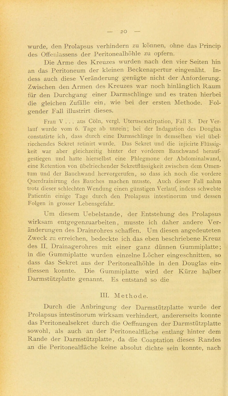 wurde, den Prolapsus verhindern zu können, ohne das Princip des Offenlassens der Peritonealhöhle zu opfern. Die Arme des Kreuzes wurden nach den vier Seiten hin an das Peritoneum der kleinen Beckenapertur eingenäht. In- dess auch diese Veränderung genügte nicht der Anforderung. Zwischen den Armen des Kreuzes war noch hinlänglich Raum für den Durchgang einer Darmschlinge und es traten hierbei die gleichen Zufälle ein, wie bei der ersten Methode. Fol- gender Fall illustrirt dieses. Frau V . . . aus Cöln, vergl. Uterusexstirpation, Fall 8. Der Ver- lauf wurde vom 6. Tage ab unrein; bei der Indagation des Douglas constatirte ich, dass durch eine Darmschlinge in demselben viel übel- riechendes Sekret retinirt wurde. Das Sekret und die injicirte Flüssig- keit war aber gleichzeitig hinter der vorderen Bauchwand herauf- gestiegen und hatte hierselbst eine Phlegmone der Abdominalwand, eine Retention von übelriechender Sekretflüssigkeit zwischen dem Omen- tum und der Bauchwand hervorgerufen, so dass ich noch die vordere Querdrainirung des Bauches machen musste. Auch dieser Fall nahm trotz dieser schlechten Wendung einen günstigen Verlauf, indess schwebte Patientin einige Tage durch den Prolapsus intestinorum und dessen Folgen in grosser Lebensgefahr. Um diesem Uebelstande, der Entstehung des Prolapsus wirksam entgegenzuarbeiten, musste ich daher andere Ver- änderungen des Drainrohres schaffen. Um diesen angedeuteten Zweck zu erreichen, bedeckte ich das eben beschriebene Kreuz des II. Drainagerohres mit einer ganz dünnen Gummiplatte; in die Gummiplatte wurden einzelne Löcher eingeschnitten, so dass das Sekret aus der Peritonealhöhle in den Douglas ein- fliessen konnte. Die Gummiplatte wird der Kürze halber Darmstützplatte genannt. Es entstand so die III. Methode. Durch die Anbringung der Darmstützplatte wurde der Prolapsus intestinorum wirksam verhindert, andererseits konnte das Peritonealsekret durch die Oeffnungen der Darmstützplatte sowohl, als auch an der Peritonealfläche entlang hinter dem Rande der Darmstützplatte, da die Coaptation dieses Randes an die Peritonealfläche keine absolut dichte sein konnte, nach