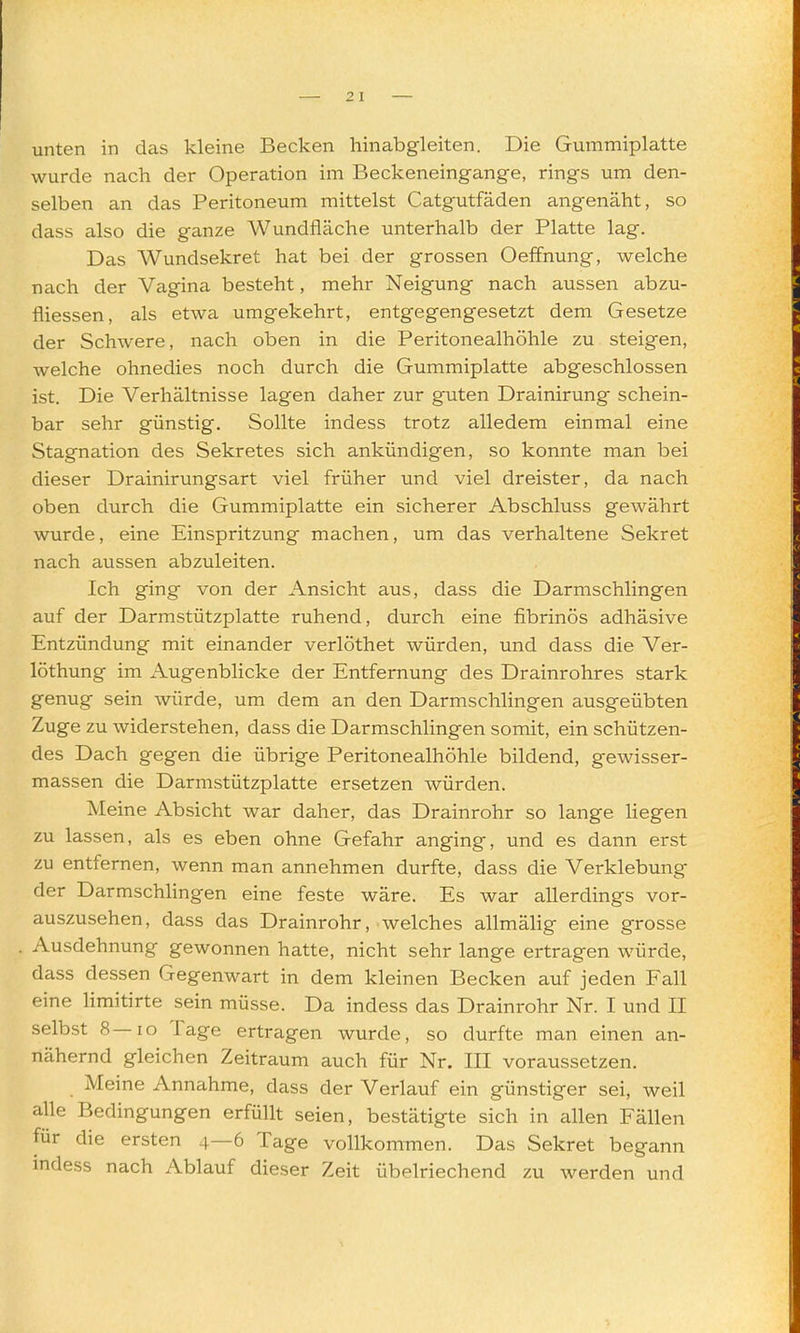 unten in das kleine Becken hinabgleiten. Die Gummiplatte wurde nach der Operation im Beckeneingange, rings um den- selben an das Peritoneum mittelst Catgutfäden angenäht, so dass also die ganze Wundfläche unterhalb der Platte lag. Das Wundsekret hat bei der grossen Oeffnung, welche nach der Vagina besteht, mehr Neigung nach aussen abzu- fliessen, als etwa umgekehrt, entgegengesetzt dem Gesetze der Schwere, nach oben in die Peritonealhöhle zu steigen, welche ohnedies noch durch die Gummiplatte abgeschlossen ist. Die Verhältnisse lagen daher zur guten Drainirung schein- bar sehr günstig. Sollte indess trotz alledem einmal eine Stagnation des Sekretes sich ankündigen, so konnte man bei dieser Drainirungsart viel früher und viel dreister, da nach oben durch die Gummiplatte ein sicherer Abschluss gewährt wurde, eine Einspritzung machen, um das verhaltene Sekret nach aussen abzuleiten. Ich ging von der Ansicht aus, dass die Darmschlingen auf der Darmstützplatte ruhend, durch eine fibrinös adhäsive Entzündung mit einander verlöthet würden, und dass die Ver- löthung im Augenblicke der Entfernung des Drainrohres stark genug sein würde, um dem an den Darmschlingen ausgeübten Zuge zu widerstehen, dass die Darmschlingen somit, ein schützen- des Dach gegen die übrige Peritonealhöhle bildend, gewisser- massen die Darmstützplatte ersetzen würden. Meine Absicht war daher, das Drainrohr so lange liegen zu lassen, als es eben ohne Gefahr anging, und es dann erst zu entfernen, wenn man annehmen durfte, dass die Verklebung der Darmschhngen eine feste wäre. Es war allerdings vor- auszusehen, dass das Drainrohr, welches allmälig eine grosse Ausdehnung gewonnen hatte, nicht sehr lange ertragen würde, dass dessen Gegenwart in dem kleinen Becken auf jeden Fall eine hmitirte sein müsse. Da indess das Drainrohr Nr. I und II selbst 8—lo Tage ertragen wurde, so durfte man einen an- nähernd gleichen Zeitraum auch für Nr. III voraussetzen. Meine Annahme, dass der Verlauf ein günstiger sei, weil alle Bedingungen erfüllt seien, bestätigte sich in allen Fällen für die ersten 4—6 Tage vollkommen. Das Sekret begann indess nach Ablauf dieser Zeit übelriechend zu werden und