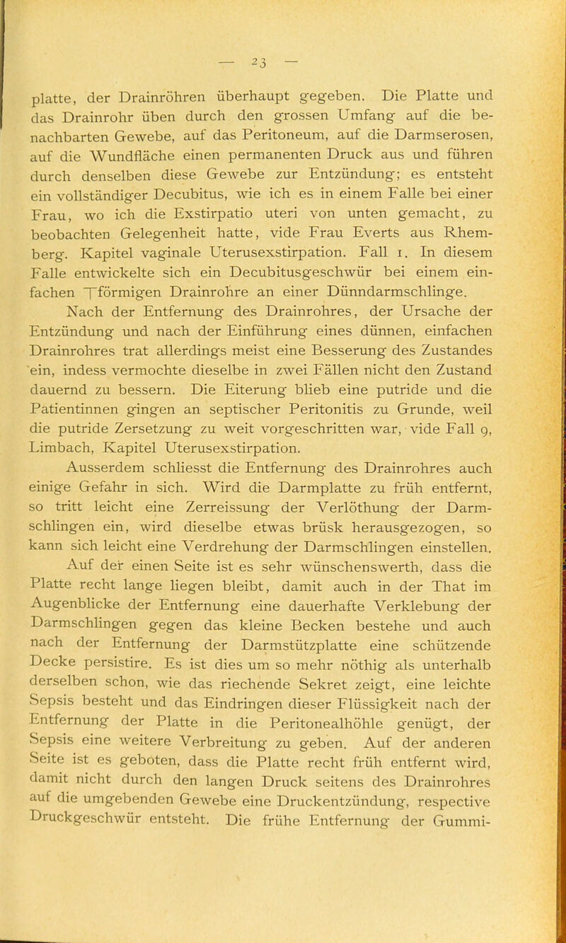 platte, der Drainröhren überhaupt gegeben. Die Platte und das Drainrohr üben durch den grossen Umfang auf die be- nachbarten Gewebe, auf das Peritoneum, auf die Darmserosen, auf die Wundfläche einen permanenten Druck aus und führen durch denselben diese Gewebe zur Entzündung; es entsteht ein vollständiger Decubitus, wie ich es in einem Falle bei einer Frau, wo ich die Exstirpatio uteri von unten gemacht, zu beobachten Gelegenheit hatte, vide Frau Everts aus Rhem- berg. Kapitel vaginale Uterusexstirpation. Fall i. In diesem Falle entwickelte sich ein Decubitusgeschwür bei einem ein- fachen Tförmigen Drainrohre an einer Dünndarmschlinge. Nach der Entfernung des Drainrohres, der Ursache der Entzündung imd nach der Einführung eines dünnen, einfachen Drainrohres trat allerdings meist eine Besserung des Zustandes ein, indess vermochte dieselbe in zwei Fällen nicht den Zustand dauernd zu bessern. Die Eiterung blieb eine putride und die Patientinnen gingen an septischer Peritonitis zu Grunde, weil die putride Zersetzung zu weit vorgeschritten war, vide Fall g, Limbach, Kapitel Uterusexstirpation. Ausserdem schliesst die Entfernung des Drainrohres auch einige Gefahr in sich. Wird die Darmplatte zu früh entfernt, so tritt leicht eine Zerreissung der Verlöthung der Darm- schlingen ein, wird dieselbe etwas brüsk herausgezogen, so kann sich leicht eine Verdrehung der Darmschlingen einstellen. Auf der einen Seite ist es sehr wünschenswerth, dass die Platte recht lange liegen bleibt, damit auch in der That im Augenblicke der Entfernung eine dauerhafte Verklebung der Darmschlingen gegen das kleine Becken bestehe und auch nach der Entfernung der Darmstützplatte eine schützende Decke persistire. Es ist dies um so mehr nöthig als unterhalb derselben schon, wie das riechende Sekret zeigt, eine leichte Sepsis besteht und das Eindringen dieser Flüssigkeit nach der Entfernung der Platte in die Peritonealhöhle genügt, der Sepsis eine weitere Verbreitung zu geben. Auf der anderen Seite ist es geboten, dass die Platte recht früh entfernt wird, damit nicht durch den langen Druck seitens des Drainrohres auf die umgebenden Gewebe eine Druckentzündung, respective Druckgeschwür entsteht. Die frühe Entfernung der Gummi-