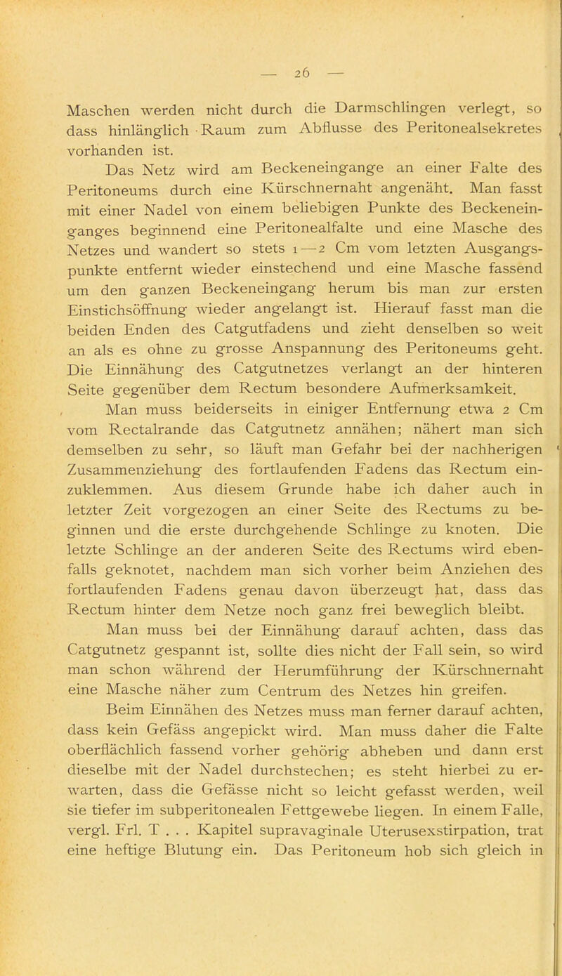 Maschen werden nicht durch die DarmschHngen verlegt, so dass hinlänglich • Raum zum Abflüsse des Peritonealsekretes vorhanden ist. Das Netz wird am Beckeneingange an einer Falte des Peritoneums durch eine Kürschnernaht angenäht. Man fasst mit einer Nadel von einem beliebigen Punkte des Beckenein- ganges beginnend eine Peritonealfalte und eine Masche des Netzes und wandert so stets i — 2 Cm vom letzten Ausgangs- punkte entfernt wieder einstechend und eine Masche fassend um den ganzen Beckeneingang herum bis man zur ersten Einstichsöffnung wieder angelangt ist. Hierauf fasst man die beiden Enden des Catgutfadens und zieht denselben so weit an als es ohne zu grosse Anspannung des Peritoneums geht. Die Einnähung des Catgutnetzes verlangt an der hinteren Seite gegenüber dem Rectum besondere Aufmerksamkeit. Man muss beiderseits in einiger Entfernung etwa 2 Cm vom Rectalrande das Catgutnetz annähen; nähert man sich demselben zu sehr, so läuft man Gefahr bei der nachherigen Zusammenziehung des fortlaufenden Fadens das Rectum ein- zuklemmen. Aus diesem Grunde habe ich daher auch in letzter Zeit vorgezogen an einer Seite des Rectums zu be- ginnen und die erste durchgehende Schlinge zu knoten. Die letzte Schlinge an der anderen Seite des Rectums wird eben- falls geknotet, nachdem man sich vorher beim Anziehen des fortlaufenden Fadens genau davon überzeugt hat, dass das Rectum hinter dem Netze noch ganz frei beweglich bleibt. Man muss bei der Einnähung darauf achten, dass das Catgutnetz gespannt ist, sollte dies nicht der Fall sein, so wird man schon während der Herumführung der Kürschnernaht eine Masche näher zum Centrum des Netzes hin greifen. Beim Einnähen des Netzes muss man ferner darauf achten, dass kein Gefäss angepickt wird. Man muss daher die Falte oberflächlich fassend vorher gehörig abheben und dann erst dieselbe mit der Nadel durchstechen; es steht hierbei zu er- warten, dass die Gefässe nicht so leicht gefasst werden, weil sie tiefer im subperitonealen Fettgewebe liegen. In einem Falle, vergl. Frl. T , . . Kapitel supravaginale Uterusexstirpation, trat eine heftige Blutung ein. Das Peritoneum hob sich g'leich in