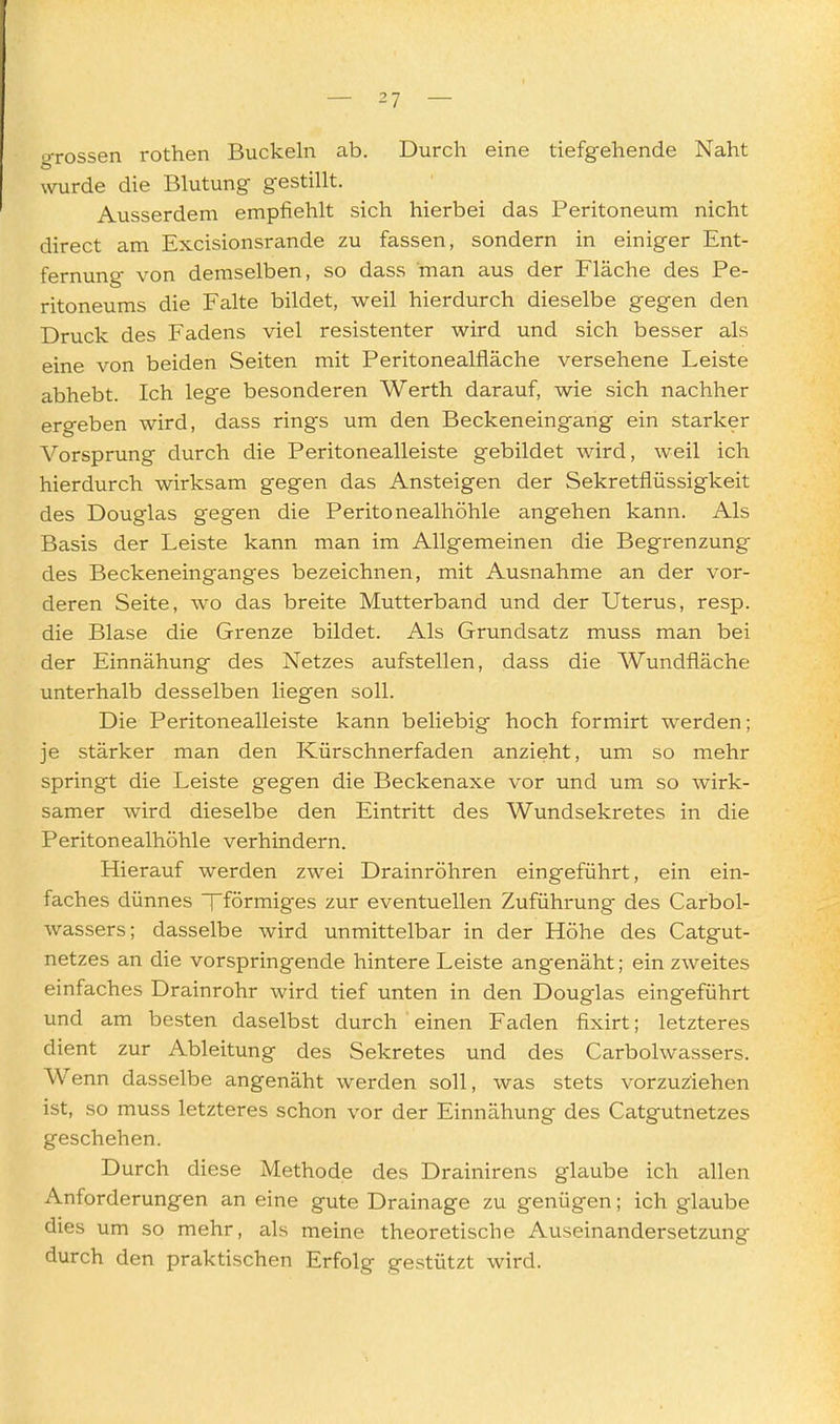 •j-rossen rothen Buckeln ab. Durch eine tiefgehende Naht wurde die Blutung gestillt. Ausserdem empfiehlt sich hierbei das Peritoneum nicht direct am Excisionsrande zu fassen, sondern in einiger Ent- fernung von demselben, so dass man aus der Fläche des Pe- ritoneums die Falte bildet, weil hierdurch dieselbe gegen den Druck des Fadens viel resistenter wird und sich besser als eine von beiden Seiten mit Peritonealfläche versehene Leiste abhebt. Ich lege besonderen Werth darauf, wie sich nachher ergeben wird, dass rings um den Beckeneingang ein starker Vorsprung durch die Peritonealleiste gebildet wird, weil ich hierdurch wirksam gegen das Ansteigen der Sekretflüssigkeit des Douglas gegen die Peritonealhöhle angehen kann. Als Basis der Leiste kann man im Allgemeinen die Begrenzung des Beckeneinganges bezeichnen, mit Ausnahme an der vor- deren Seite, wo das breite Mutterband und der Uterus, resp. die Blase die Grenze bildet. Als Grundsatz muss man bei der Einnähung des Netzes aufstellen, dass die Wundfläche unterhalb desselben liegen soll. Die Peritonealleiste kann beliebig hoch formirt werden; je stärker man den Kürschnerfaden anzieht, um so mehr springt die Leiste gegen die Beckenaxe vor und um so wirk- samer wird dieselbe den Eintritt des Wundsekretes in die Peritonealhöhle verhindern. Hierauf werden zwei Drainröhren eingeführt, ein ein- faches dünnes Tförmiges zur eventuellen Zuführung des Carbol- wassers; dasselbe wird unmittelbar in der Höhe des Catgut- netzes an die vorspringende hintere Leiste angenäht; ein zweites einfaches Drainrohr wird tief unten in den Douglas eingeführt und am besten daselbst durch einen Faden fixirt; letzteres dient zur Ableitung des Sekretes und des Carbolwassers. Wenn dasselbe angenäht werden soll, was stets vorzuziehen ist, so muss letzteres schon vor der Einnähung des Catgutnetzes geschehen. Durch diese Methode des Drainirens glaube ich allen Anforderungen an eine gute Drainage zu genügen; ich glaube dies um so mehr, als meine theoretische Auseinandersetzung durch den praktischen Erfolg gestützt wird.
