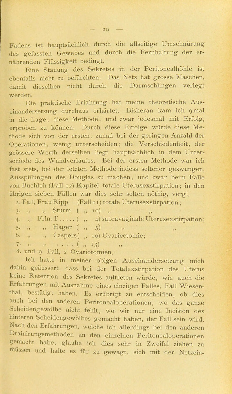 Fadens ist hauptsächlich durch die allseitige Umschnürung des gefassten Gewebes und durch die Fernhaltung der er- ncährenden Flüssigkeit bedingt. Eine Stauung des Sekretes in der Peritonealhöhle ist ebenfalls nicht zu befürchten. Das Netz hat grosse Maschen, damit dieselben nicht durch die Darmschlingen verlegt werden. Die praktische Erfahrung hat meine theoretische Aus- einandersetzung durchaus erhärtet. Bisheran kam ich 9 mal in die Lage, diese Methode, und zwar jedesmal mit Erfolg, erproben zu können. Durch diese Erfolge würde diese Me- thode sich von der ersten, zumal bei der geringen Anzahl der Operationen, wenig unterscheiden; die Verschiedenheit, der grössere Werth derselben liegt hauptsächlich in dem Unter- schiede des Wundverlaufes. Bei der ersten Methode war ich fast stets, bei der letzten Methode indess seltener gezwungen, Ausspülungen des Douglas zu machen, und zwar beim Falle von Buchloh (Fall 12) Kapitel totale Uterusexstirpation; in den übrigen sieben Fällen war dies sehr selten nöthig, vergl. 2. Fall, FrauRipp (Fall 11) totale Uterusexstirpation ; 3. „ „ Sturm ( „ 10) „ 4. ,, Frln. T ( ,, 4) supravaginale Uterusexstirpation; 5. „ „ Hager ( „ 5) 6. „ ,, Caspers( ,, 10) Ovariectomie; 7' >> > ( >J M 8. und g. Fall, 2 Ovariotomien. Ich hatte in meiner obigen Auseinandersetzung mich dahin geäussert, dass bei der Totalexstirpation des Uterus keine Retention des Sekretes auftreten würde, wie auch die Erfahrungen mit Ausnahme eines einzigen Falles, Fall Wiesen- thal, bestätigt haben. Es erübrigt zu entscheiden, ob dies auch bei den anderen Peritonealoperationen, wo das ganze Scheidengewölbe nicht fehlt, wo wir nur eine Incision des hinteren Scheidengewölbes gemacht haben, der Fall sein wird. Nach den Erfahrungen, welche ich allerdings bei den anderen Drainirungsmethoden an den einzelnen Peritonealoperationen gemacht habe, glaube ich dies sehr in Zweifel ziehen zu müssen und halte es für zu gewagt, sich mit der Netzein-