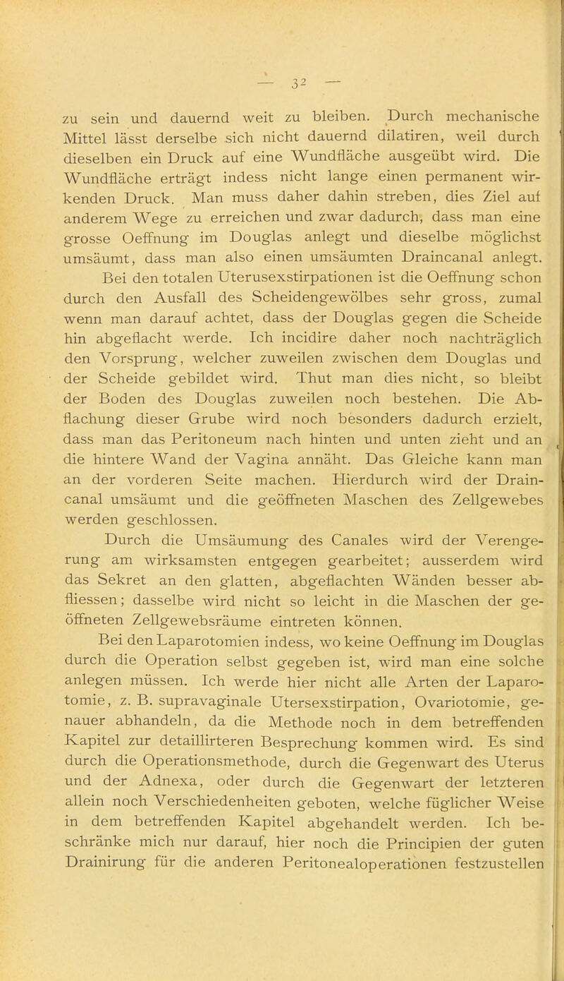 zu sein und dauernd weit zu bleiben. Durch mechanische Mittel lässt derselbe sich nicht dauernd dilatiren, weil durch dieselben ein Druck auf eine Wundfläche ausgeübt wird. Die Wundfiäche erträgt indess nicht lange einen permanent wir- kenden Druck. Man muss daher dahin streben, dies Ziel auf anderem Wege zu erreichen und zwar dadurch, dass man eine grosse Oeffnung im Douglas anlegt und dieselbe möglichst umsäumt, dass man also einen umsäumten Draincanal anlegt. Bei den totalen Uterusexstirpationen ist die Oeffnung schon durch den Ausfall des Scheidengewölbes sehr gross, zumal wenn man darauf achtet, dass der Douglas gegen die Scheide hin abgeflacht werde. Ich incidire daher noch nachträglich den Vorsprung, welcher zuweilen zwischen dem Douglas und der Scheide gebildet wird. Thut man dies nicht, so bleibt der Boden des Douglas zuweilen noch bestehen. Die Ab- flachung dieser Grube wird noch besonders dadurch erzielt, dass man das Peritoneum nach hinten und unten zieht und an die hintere Wand der Vagina annäht. Das Gleiche kann man an der vorderen Seite machen. Hierdurch wird der Drain- canal umsäumt und die geöffneten Maschen des Zellgewebes werden geschlossen. Durch die Umsäumung des Canales wird der Verenge- rung am wirksamsten entgegen gearbeitet; ausserdem wird das Sekret an den glatten, abgeflachten Wänden besser ab- fliessen; dasselbe wird nicht so leicht in die Maschen der ge- öffneten Zellgewebsräume eintreten können. Bei den Laparotomien indess, wo keine Oeffnung im Douglas durch die Operation selbst gegeben ist, wird man eine solche anlegen müssen. Ich werde hier nicht alle Arten der Laparo- tomie, z. B. supravaginale Utersexstirpation, Ovariotomie, ge- nauer abhandeln, da die Methode noch in dem betreffenden Kapitel zur detaillirteren Besprechung kommen wird. Es sind durch die Operationsmethode, durch die Gegenwart des Uterus und der Adnexa, oder durch die Gegenwart der letzteren allein noch Verschiedenheiten geboten, welche füglicher Weise in dem betreffenden Kapitel abgehandelt werden. Ich be- schränke mich nur darauf, hier noch die Principien der guten Drainirung für die anderen Peritonealoperationen festzustellen