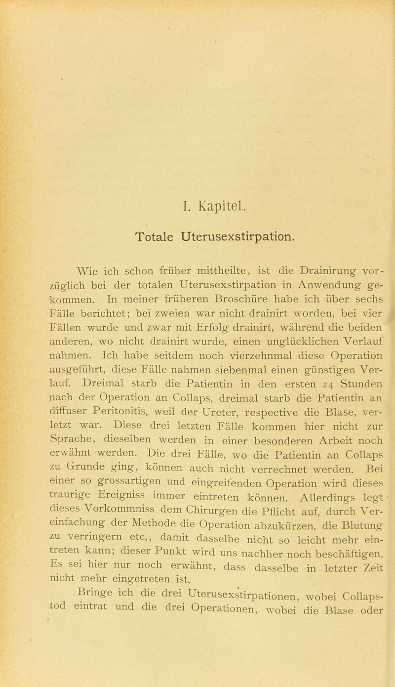 I. Kapitel. Totale Uterusexstirpation. Wie ich schon früher mittheilte, ist die Drainirung vor- zügUch bei der totalen Uterusexstirpation in Anwendung ge- kommen. In meiner früheren Broschüre habe ich über sechs Fälle berichtet; bei zweien war nicht drainirt worden, bei vier Fällen wurde und zwar mit Erfolg drainirt, während die beiden anderen, wo nicht drainirt wurde, einen unglücklichen Verlauf nahmen. Ich habe seitdem noch vierzehnmal diese Operation ausgeführt, diese Fälle nahmen siebenmal einen günstigen Ver- lauf. Dreimal starb die Patientin in den ersten 24 Stunden nach der Operation an Collaps, dreimal starb die Patientin an diffuser Peritonitis, weil der Ureter, respective die Blase, ver- letzt war. Diese drei letzten Fälle kommen hier nicht zur Sprache, dieselben werden in einer besonderen Arbeit noch erwähnt werden. Die drei Fälle, wo die Patientin an Collaps zu Grunde ging, können auch nicht verrechnet werden. Bei einer so grossartigen und eingreifenden Operation wird dieses traurige Ereigniss immer eintreten können. Allerdings legt • dieses Vorkommniss dem Chirurgen die Pflicht auf, durch Ver- einfachung der Methode die Operation abzukürzen, die Blutung zu verringern etc., damit dasselbe nicht so leicht mehr ein- treten kann; dieser Punkt wird uns nachher noch beschäftigen. Es sei hier nur noch erwähnt, dass dasselbe in letzter Zeit nicht mehr eingetreten ist. Bringe ich die drei Uterusexstirpationen, wobei Collaps- tod eintrat und die drei Operationen, wobei die Blase oder