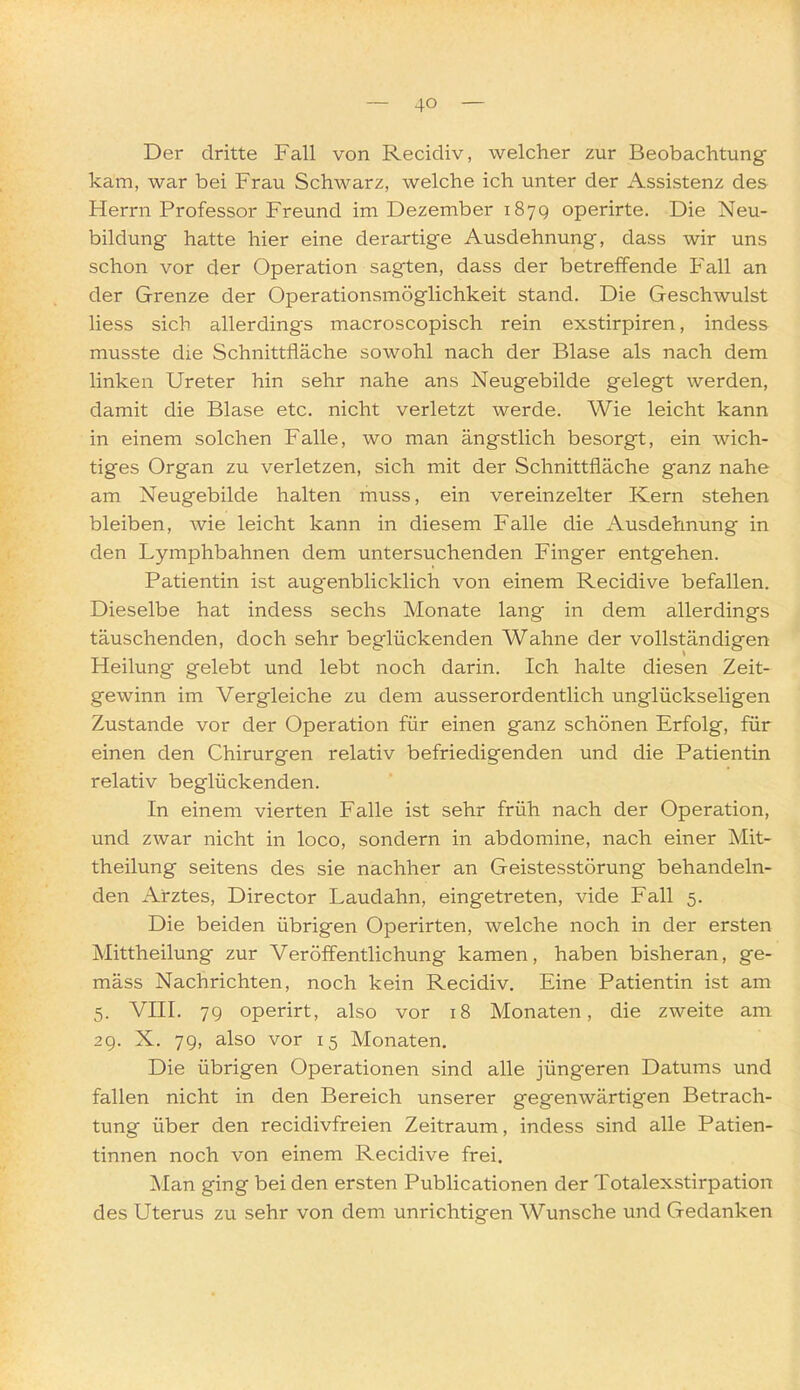 Der dritte Fall von Recidiv, welcher zur Beobachtung- kam, war bei Frau Schwarz, welche ich unter der Assistenz des Herrn Professor Freund im Dezember 187Q operirte. Die Neu- bildung hatte hier eine derartige Ausdehnung, dass wir uns schon vor der Operation sagten, dass der betreffende Fall an der Grenze der Operationsmöglichkeit stand. Die Geschwulst Hess sich allerdings macroscopisch rein exstirpiren, indess musste die Schnittfläche sowohl nach der Blase als nach dem linken Ureter hin sehr nahe ans Neugebilde gelegt werden, damit die Blase etc. nicht verletzt werde. Wie leicht kann in einem solchen Falle, wo man ängstlich besorgt, ein wich- tiges Organ zu verletzen, sich mit der Schnittfläche ganz nahe am Neugebilde halten muss, ein vereinzelter Kern stehen bleiben, wie leicht kann in diesem Falle die Ausdehnung in den Lymphbahnen dem untersuchenden Finger entgehen. Patientin ist augenblicklich von einem Recidive befallen. Dieselbe hat indess sechs Monate lang in dem allerdings täuschenden, doch sehr beglückenden Wahne der vollständigen Heilung gelebt und lebt noch darin. Ich halte diesen Zeit- gewinn im Vergleiche zu dem ausserordentlich unglückseligen Zustande vor der Operation für einen ganz schönen Erfolg, für einen den Chirurgen relativ befriedigenden und die Patientin relativ beglückenden. In einem vierten Falle ist sehr früh nach der Operation, und zwar nicht in loco, sondern in abdomine, nach einer Mit- theilung seitens des sie nachher an Geistesstörung behandeln- den Arztes, Director Laudahn, eingetreten, vide Fall 5. Die beiden übrigen Operirten, welche noch in der ersten Mittheilung zur Veröffentlichung kamen, haben bisheran, ge- mäss Nachrichten, noch kein Recidiv. Eine Patientin ist am 5. VIII. 79 operirt, also vor 18 Monaten, die zweite am 29. X. 79, also vor 15 Monaten. Die übrigen Operationen sind alle jüngeren Datums und fallen nicht in den Bereich unserer gegenwärtigen Betrach- tung über den recidivfreien Zeitraum, indess sind alle Patien- tinnen noch von einem Recidive frei. Man ging bei den ersten Publicationen der Totalexstirpation des Uterus zu sehr von dem unrichtigen Wunsche und Gedanken