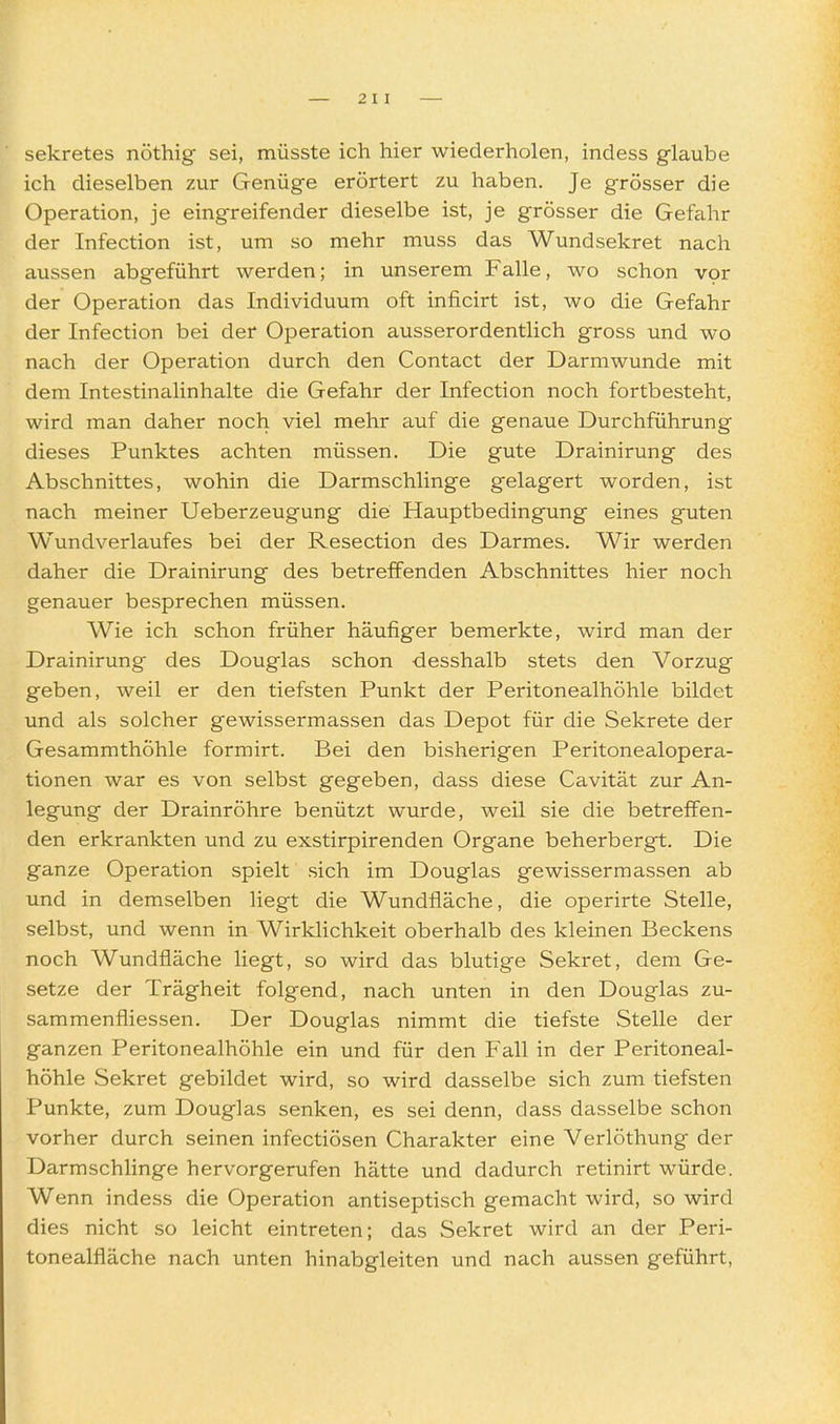 Sekretes nöthig sei, müsste ich hier wiederholen, indess glaube ich dieselben zur Genüge erörtert zu haben. Je grösser die Operation, je eingreifender dieselbe ist, je grösser die Gefahr der Infection ist, um so mehr muss das Wundsekret nach aussen abgeführt werden; in unserem Falle, wo schon vpr der Operation das Individuum oft inficirt ist, wo die Gefahr der Infection bei der Operation ausserordentlich gross und wo nach der Operation durch den Contact der Darmwunde mit dem Intestinalinhalte die Gefahr der Infection noch fortbesteht, wird man daher noch viel mehr auf die genaue Durchführung dieses Punktes achten müssen. Die gute Drainirung des Abschnittes, wohin die Darmschlinge gelagert worden, ist nach meiner Ueberzeugung die Hauptbedingung eines guten Wundverlaufes bei der Resection des Darmes. Wir werden daher die Drainirung des betreffenden Abschnittes hier noch genauer besprechen müssen. Wie ich schon früher häufiger bemerkte, wird man der Drainirung des Douglas schon desshalb stets den Vorzug geben, weil er den tiefsten Punkt der Peritonealhöhle bildet und als solcher gewissermassen das Depot für die Sekrete der Gesammthöhle formirt. Bei den bisherigen Peritonealopera- tionen war es von selbst gegeben, dass diese Cavität zur An- legung der Drainröhre benützt wurde, weil sie die betreffen- den erkrankten und zu exstirpirenden Organe beherbergt. Die ganze Operation spielt sich im Douglas gewissermassen ab und in demselben liegt die Wundfläche, die operirte Stelle, selbst, und wenn in Wirklichkeit oberhalb des kleinen Beckens noch Wundfläche liegt, so wird das blutige Sekret, dem Ge- setze der Trägheit folgend, nach unten in den Douglas zu- sammenfliessen. Der Douglas nimmt die tiefste Stelle der ganzen Peritonealhöhle ein und für den Fall in der Peritoneal- höhle Sekret gebildet wird, so wird dasselbe sich zum tiefsten Punkte, zum Douglas senken, es sei denn, dass dasselbe schon vorher durch seinen infectiösen Charakter eine Verlöthung der Darmschlinge hervorgerufen hätte und dadurch retinirt würde. Wenn indess die Operation antiseptisch gemacht wird, so wird dies nicht so leicht eintreten; das Sekret wird cm der Peri- tonealfläche nach unten hinabgleiten und nach aussen geführt.