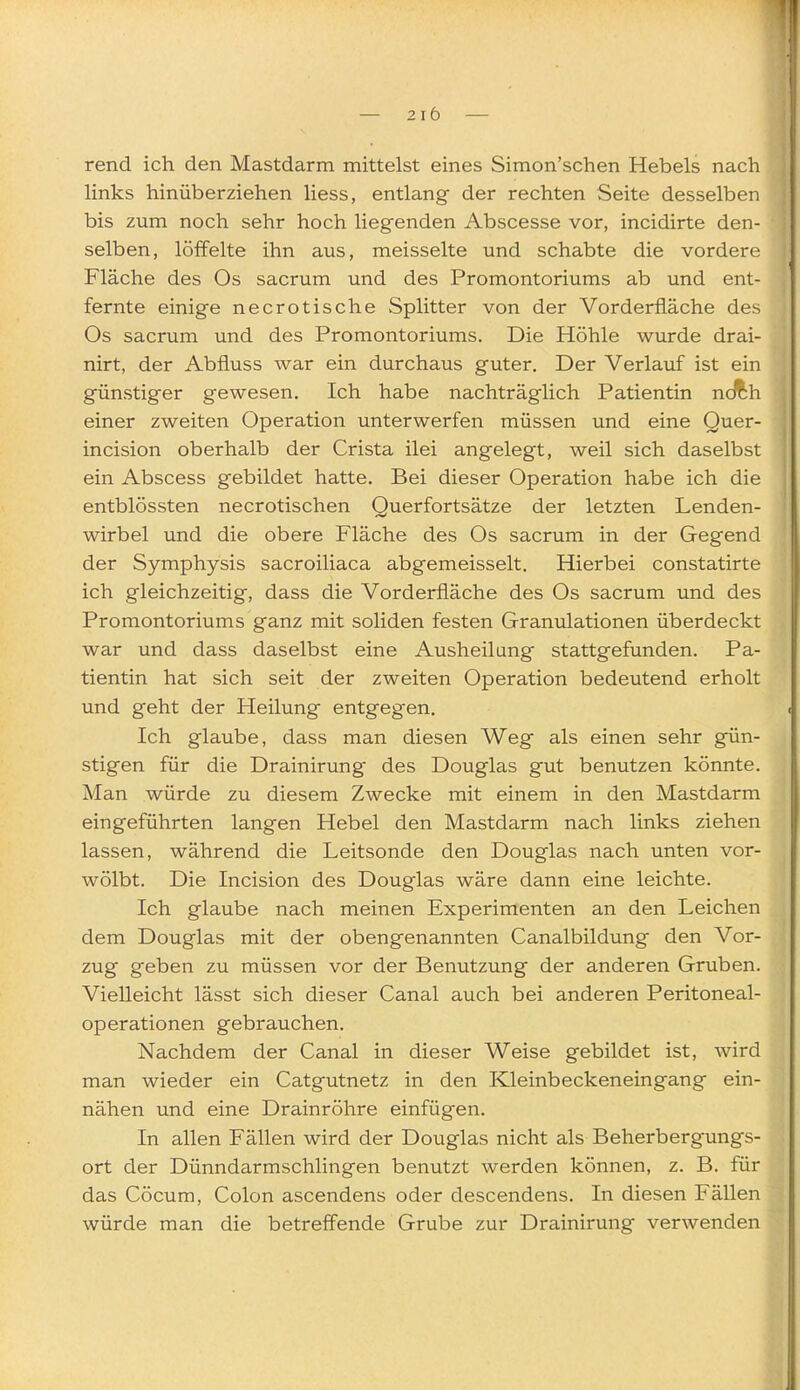 rend ich den Mastdarm mittelst eines Simon'schen Hebels nach links hinüberziehen Hess, entlang der rechten Seite desselben bis zum noch sehr hoch liegenden Abscesse vor, incidirte den- selben, löffelte ihn aus, meisselte und schabte die vordere Fläche des Os sacrum und des Promontoriums ab und ent- fernte einige necrotische Splitter von der Vorderfläche des Os sacrum und des Promontoriums. Die Höhle wurde drai- nirt, der Abfluss war ein durchaus guter. Der Verlauf ist ein günstiger gewesen. Ich habe nachträglich Patientin ncÄh einer zweiten Operation unterwerfen müssen und eine Quer- in cision oberhalb der Crista ilei angelegt, weil sich daselbst ein Abscess gebildet hatte. Bei dieser Operation habe ich die entblössten necrotischen Querfortsätze der letzten Lenden- wirbel und die obere Fläche des Os sacrum in der Gegend der Symphysis sacroiliaca abgemeisselt. Hierbei constatirte ich gleichzeitig, dass die Vorderfläche des Os sacrum und des Promontoriums ganz mit soliden festen Granulationen überdeckt war und dass daselbst eine Ausheilung stattgefunden. Pa- tientin hat sich seit der zweiten Operation bedeutend erholt und geht der Heilung entgegen. Ich glaube, dass man diesen Weg als einen sehr gün- stigen für die Drainirung des Douglas gut benutzen könnte. Man würde zu diesem Zwecke mit einem in den Mastdarm eingeführten langen Hebel den Mastdarm nach links ziehen lassen, während die Leitsonde den Douglas nach unten vor- wölbt. Die Incision des Douglas wäre dann eine leichte. Ich glaube nach meinen Experimenten an den Leichen dem Douglas mit der obengenannten Canalbildung den Vor- zug geben zu müssen vor der Benutzung der anderen Gruben. Vielleicht lässt sich dieser Canal auch bei anderen Peritoneal- operationen gebrauchen. Nachdem der Canal in dieser Weise gebildet ist, wird man wieder ein Catgutnetz in den Kleinbeckeneingang ein- nähen und eine Drainröhre einfügen. In allen Fällen wird der Douglas nicht als Beherbergungs- ort der Dünndarmschlingen benutzt werden können, z. B. für das Cöcum, Colon ascendens oder descendens. In diesen Fällen würde man die betreffende Grube zur Drainirung- verwenden