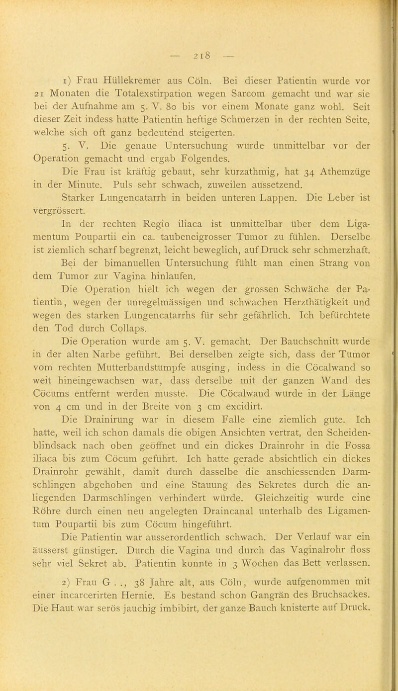 1) Frau HüUekremer aus Cöln. Bei dieser Patientin wurde vor 21 Monaten die Totalexstirpation wegen Sarcom gemacht und war sie bei der Aufnahme am 5. V. 80 bis vor einem Monate ganz wohl. Seit dieser Zeit indess hatte Patientin heftige Schmerzen in der rechten Seite, welche sich oft ganz bedeutend steigerten. 5. V. Die genaue Untersuchung wurde unmittelbar vor der Operation gemacht und ergab Folgendes. Die Frau ist kräftig gebaut, sehr kurzathmig, hat 34 Athemzüge in der Minute. Puls sehr schwach, zuweilen aussetzend. Starker Lungencatarrh in beiden unteren Lappen. Die Leber ist vergrössert. In der rechten Regio iliaca ist unmittelbar über dem Liga- mentum Poupartii ein ca. taubeneigrosser Tumor zu fühlen. Derselbe ist ziemlich scharf begrenzt, leicht beweglich, auf Druck sehr schmerzhaft. Bei der bimanuellen Untersuchung fühlt man einen Strang von dem Tumor zur Vagina hinlaufen. Die Operation hielt ich wegen der grossen Schwäche der Pa- tientin, wegen der unregelmässigen und schwachen Herzthätigkeit und wegen des starken I,ungencatarrhs für sehr gefährlich. Ich befürchtete den Tod durch CoUaps. Die Operation wurde am 5. V. gemacht. Der Bauchschnitt wurde in der alten Narbe geführt. Bei derselben zeigte sich, dass der Tumor vom rechten Mutterbandstumpfe ausging, indess in die Cöcalwand so weit hineingewachsen war, dass derselbe mit der ganzen Wand des Cöcums entfernt werden musste. Die Cöcalwand wurde in der Länge von 4 cm und in der Breite von 3 cm excidirt. Die Drainirung war in diesem Falle eine ziemlich gute. Ich hatte, weil ich schon damals die obigen Ansichten vertrat, den Scheiden- blindsack nach oben geöffnet und ein dickes Drainrohr in die Fossa iliaca bis zum Cöcum geführt. Ich hatte gerade absichtlich ein dickes Drainrohr gewählt, damit durch dasselbe die anschiessenden Darm- schlingen abgehoben und eine Stauung des Sekretes durch die an- liegenden Darmschlingen verhindert würde. Gleichzeitig wurde eine Röhre durch einen neu angelegten Draincanal unterhalb des Ligamen- tum Poupartii bis zum Cöcum hingeführt. Die Patientin war ausserordentlich schwach. Der Verlauf war ein äusserst günstiger. Durch die Vagina und durch das Vaginalrohr floss sehr viel Sekret ab. Patientin konnte in 3 Wochen das Bett verlassen. 2) Frau G. ., 38 Jahre alt, aus Cöln, wurde aufgenommen mit einer incarcerirten Hernie. Es bestand schon Gangrän des Bruchsackes. Die Haut war serös jauchig imbibirt, der ganze Bauch knisterte auf Druck.